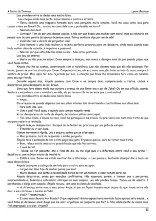 A Noiva do Inverno Lynne Graham 
Leo prendeu entre os dedos uma mecha loira. 
Leo chegou ainda mais perto, encurralando-a contra a estante. 
— Estou pedindo uma resposta honesta para uma pergunta muito simples. Você me usou como isca para 
causar ciúme em Drew? Ou... acabou na cama dele com a pretensão me ferir? 
— Nenhum dos dois! 
— Certeza? Tem de ser uma dessas opções, a não ser que fosse uma mulher sem moral, mas eu relutaria em 
pensar isso de uma garota de apenas dezenove anos. Talvez sentisse algo por um de nós! 
— Você não tem o direito de perguntar isso! 
— Dois homens e uma linda mulher, a receita perfeita procurou para um desastre, ainda mais quando essa 
linda mulher além de rebelde, é impulsiva e passional. 
— Não sei por que está dizendo essas coisas... Não estou gostando. 
Leo deu de ombros. 
— Goste ou não, preciso saber. Drew sempre a desejou, mas nunca a desejou mais do que quando julgou que 
você fosse minha. 
Ângela deu-lhe as costas, constrangida com a insistência. Leo não dissera nada que ela não soubesse. Por 
ironia, jamais se sentira atraída por Drew. Comparado a Leo, ele era como uma jóia falsa ao lado do ouro, sempre à 
sombra do primo. Mas, após ter sido rejeitada por Leo, a atenção que Drew lhe dispensara fora como um bálsamo 
para seu ego ferido. 
Durante alguns dias, Ângela passeou com Drew e os amigos dele, comparecendo a festas, clubes e 
danceterias, para desespero do Sr. Brown. 
Será que fora desse modo que surgira a crença de que Drew era o pai de Jake? Ou em sua aflição, quando 
Wallace a encontrara com a miniatura na mão, ela se tornara tão incoerente que o confundira? 
Leo prendeu entre os dedos uma mecha loira. 
— Angie... 
Ela arrepiou-se quando deparou com seu olhar intenso. Um divertimento cruel brilhava nos olhos dele. 
— Pare com isso, Leo. 
— Com o que? Você jogou o quanto quis comigo naquele verão. 
A cor desapareceu do rosto de Ângela, deixando-a pálida como papel. 
— Tal como Diana, a deusa da caça, você me perseguiu e me atacou. Eu precisaria ser bem mais forte do que 
sou para resistir à tentação. 
Ângela desejou desaparecer. Incapaz de defender-se, procurou por um jeito de escapar. 
— É melhor eu ir ver Jake. 
Comum movimento rápido, Leo a segurou antes que se afastasse. 
— Mas, primeiro, terá de responder a minha pergunta. 
Ângela teve a sensação de ser o rato pego pelo gato. Ergueu o queixo, para se tornar mais firme. 
— Bem, talvez exista uma outra possibilidade que não lhe ocorreu. 
— E qual seria? 
— Talvez, se for paciente, até o final do dia, eu lhe diga qual é a diferença entre você e seu primo — 
desafiou-o, com o único intuito de insultá-lo. 
— Então é isso. Deixe-me então mostrar-lhe a diferença. — Leo puxou-a, tentando alcançar-lhe a boca cor 
seus lábios ávidos. 
Ângela balançava a cabeça de um lado para o outro para escapar. 
— Largue-me! Que tipo de mulher pensa que sou? 
— Muito sensual, que sente a necessidade feroz de ter um homem, e esse homem serei eu! 
Ângela debatia-se, presa por emoções conflitantes. Não esperava, porém, o tremor que a percorreu, 
surpreendendo-a, fazendo-a entreabrir entregar-se num suspiro. Leo não perdeu tempo. Tomou-os de assalto. E 
aprofundou o beijo com ousadia. Ângela recuou, com uma exclamação abafada. 
— A diferença entre mim e meu primo Angie, é que eu fiquei transtornado depois do que houve entre nós 
dois, e ele continuou o mesmo safado! 
— Você? Transtornado? 
— E como mais deveria ter ficado? O que esperava? Minha esposa havia morrido fazia apenas sete meses... e 
você tinha só dezenove anos! Julga que me senti orgulhoso da conquista que fiz? A filha adolescente de nosso mais 
fiel empregado, e o pior: virgem?! 
12 
 