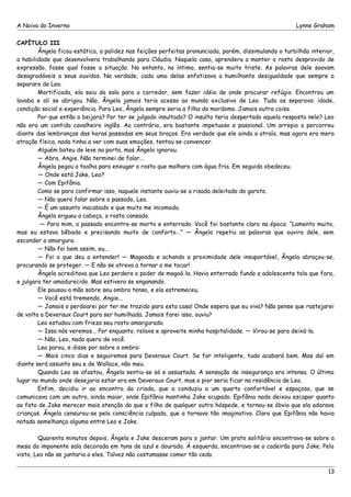 A Noiva do Inverno Lynne Graham 
CAPÍTULO III 
Ângela ficou estática, a palidez nas feições perfeitas pronunciada, porém, dissimulando o turbilhão interior, 
a habilidade que desenvolvera trabalhando para Cláudia. Naquela casa, aprendera a manter o rosto desprovido de 
expressão, fosse qual fosse a situação. No entanto, no íntimo, sentia-se muito triste. As palavras dele soavam 
desagradáveis a seus ouvidos. Na verdade, cada uma delas enfatizava a humilhante desigualdade que sempre a 
separara de Leo. 
Mortificada, ela saiu da sala para o corredor, sem fazer idéia de onde procurar refúgio. Encontrou um 
lavabo e ali se abrigou. Não, Ângela jamais teria acesso ao mundo exclusivo de Leo. Tudo os separava: idade, 
condição social e experiência. Para Leo, Ângela sempre seria a filha do mordomo. Jamais outra coisa. 
Por que então a beijara? Por ter se julgado insultado? O insulto teria despertado aquela resposta nele? Leo 
não era um contido cavalheiro inglês. Ao contrário, era bastante impetuoso e passional. Um arrepio a percorreu 
diante das lembranças das horas passadas em seus braços. Era verdade que ele ainda a atraía, mas agora era mera 
atração física, nada tinha a ver com suas emoções, tentou se convencer. 
Alguém bateu de leve na porta, mas Ângela ignorou. 
— Abra, Angie. Não terminei de falar... 
Ângela pegou a toalha para enxugar o rosto que molhara com água fria. Em seguida obedeceu. 
— Onde está Jake, Leo? 
— Com Epifânia. 
Como se para confirmar isso, naquele instante ouviu-se a risada deleitada do garoto. 
— Não quero falar sobre o passado, Leo. 
— É um assunto inacabado e que muito me incomoda. 
Ângela ergueu a cabeça, o rosto cansado. 
— Para mim, o passado encontra-se morto e enterrado. Você foi bastante claro na época: “Lamento muito, 
mas eu estava bêbado e precisando muito de conforto...” — Ângela repetiu as palavras que ouvira dele, sem 
esconder a amargura. 
— Não foi bem assim, eu... 
— Foi o que deu a entender! — Magoada e achando a proximidade dele insuportável, Ângela abraçou-se, 
procurando se proteger. — E não se atreva a tornar a me tocar! 
Ângela acreditava que Leo perdera o poder de magoá-la. Havia enterrado fundo a adolescente tola que fora, 
e julgara ter amadurecido. Mas estivera se enganando. 
Ele pousou a mão sobre seu ombro tenso, e ela estremeceu. 
— Você está tremendo, Angie... 
— Jamais o perdoarei por ter me trazido para esta casa! Onde espera que eu viva? Não pense que rastejarei 
de volta a Deveraux Court para ser humilhada. Jamais farei isso, ouviu? 
Leo estudou com frieza seu rosto amargurado. 
— Isso nós veremos... Por enquanto, relaxe e aproveite minha hospitalidade. — Virou-se para deixá-la. 
— Não, Leo, nada quero de você. 
Leo parou, e disse por sobre o ombro: 
— Mais cinco dias e seguiremos para Deveraux Court. Se for inteligente, tudo acabará bem. Mas daí em 
diante será assunto seu e de Wallace, não meu. 
Quando Leo se afastou, Ângela sentiu-se só e assustada. A sensação de insegurança era intensa. O último 
lugar no mundo onde desejaria estar era em Deveraux Court, mas o pior seria ficar na residência de Leo. 
Enfim, decidiu ir ao encontro da criada, que a conduziu a um quarto confortável e espaçoso, que se 
comunicava com um outro, ainda maior, onde Epifânia mantinha Jake ocupado. Epifânia nada deixou escapar quanto 
ao fato de Jake merecer mais atenção do que o filho de qualquer outro hóspede, e tornou-se óbvio que ela adorava 
crianças. Ângela censurou-se pela consciência culpada, que a tornava tão imaginativa. Claro que Epifânia não havia 
notado semelhança alguma entre Leo e Jake. 
Quarenta minutos depois, Ângela e Jake desceram para o jantar. Um prato solitário encontrava-se sobre a 
mesa da imponente sala decorada em tons de azul e dourado. À esquerda, encontrava-se o cadeirão para Jake. Pelo 
visto, Leo não se juntaria a eles. Talvez não costumasse comer tão cedo. 
13 
 