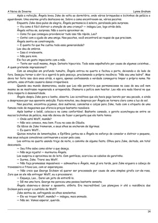 A Noiva do Inverno Lynne Graham 
Após a refeição, Ângela levou Jake de volta ao dormitório, onde vários brinquedos e bichinhos de pelúcia o 
aguardavam. Uma enorme girafa destacava-se. Sobre a cama encontravam-se, vários pacotes. 
Enquanto Jake dava pulos de alegria, Ângela permanecia à soleira, paralisada pela surpresa. 
— Viu como é fácil distrair a atenção de uma criança? — indagou Leo, logo atrás dela. 
Ângela voltou-se, surpresa. Não o ouvira aproximar-se. 
— Como foi que conseguiu providenciar tudo isso tão rápido, Leo? 
— Contei com a ajuda de uma amiga. Nos pacotes, você encontrará as roupas de que precisam. 
Ângela sentiu-se constrangida. 
— E quanto foi que lhe custou toda essa generosidade? 
Leo deu de ombros. 
— Isso é irrelevante. 
— Não para mim. 
Ele fez um gesto impaciente com a mão. 
— Tente ser você mesma, Angie. Detesto hipocrisia. Todo esse espalhafato por causa de algumas coisinhas... 
A quem pretende impressionar? 
Com as emoções em profundo tumulto, Ângela entrou no quarto e fechou a porta, deixando-o do lado de 
fora. Desejou tornar a abri-la e agarrá-lo pelo pescoço, proclamando a própria inocência: “Não sou uma ladra!”. Mas 
devia ter feito isso dois anos atrás, e agora, apenas confessando a verdade conseguiria limpar o próprio nome. No 
entanto, essa atitude causaria danos irreparáveis. 
Quando seu mundo desmoronou, soube que Leo não permitiria que permanecesse na casa de seu avô nem 
mesmo se se mostrasse regenerada e arrependida. Chamaria a polícia sem hesitar. Leo não era nada liberal no que 
dizia respeito à desonestidade. 
Ângela despiu Jake para o banho, absorta. Leo acreditava que ela havia pago barato por seu pecado, e ainda 
a desprezava por sua aparente ambição. Fazia minutos, seu desprezo por Ângela se tornara claro como a luz do sol. 
Nos pacotes, encontrou pijamas, dois suéteres, camisetas e calças para Jake, tudo com a etiqueta de uma 
famosa rede de magazines que oferecia preços bastante razoáveis. 
Após banhar o bebê, colocou-o na cama confortável. Bastante cansado, o garoto aconchegou-se entre os 
macios bichinhos de pelúcia, mas não deixou de fazer a pergunta que ela tanto temia: 
— Onde está Waff, mamãe? 
— Não veio conosco, meu bem. Ficou na casa de Cláudia. 
Os lábios de Jake tremeram, e seus olhos se encheram de lágrimas. 
— Eu quero Waff... 
Quinze minutos de lamentações, e Epifânia juntou-se a Ângela no esforço de consolar e distrair o pequeno, 
mas seus soluços convulsivos continuaram a ecoar pela casa. 
Leo entrou no quarto usando traje de noite, a caminho de alguma festa. Olhou para Jake, deitado, em total 
desconsolo. 
— Seu filho sabe como obter o que deseja. 
— Não seja injusto! — murmurou Ângela. 
Leo suspirou e aproximou-se do leito. Com gentileza, acariciou os cabelos do garotinho. 
— Durma, Jake. Trarei seu Waff. 
— Não faça promessas impossíveis — admoestou-o Ângela, mas já era tarde, pois Jake erguera a cabeça do 
travesseiro e fitava Leo, com ar esperançoso. 
— Não creio que George Dickson vá querer ser processado por causa de uma simples girafa cor-de-rosa. 
Juro que se ele não entregar Waff, eu o processarei. 
— Esqueça, Leo... Darei um jeito de entretê-lo. 
— Dê-me uma hora. George me pareceu uma pessoa bastante sensata. 
Ângela observou-o deixar o aposento, atônita. Era inacreditável. Leo planejava ir até a residência dos 
Dickson para exigir a custódia de Waff! 
Jake sentou-se, esfregando os olhos sonolentos. 
— Ele vai trazer Waff, mamãe? — indagou, mais animado. 
— Não sei. Vamos esperar, querido. 
14 
 