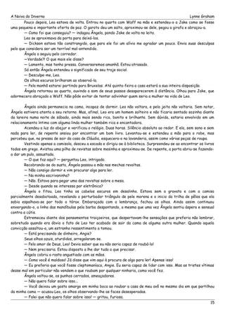 A Noiva do Inverno Lynne Graham 
Pouco depois, Leo estava de volta. Entrou no quarto com Waff na mão e estendeu-o a Jake como se fosse 
uma pequena e importante oferta de paz. O garoto deu um salto, aproximou-se dele, pegou a girafa e abraçou-a. 
— Como foi que conseguiu? — indagou Ângela, pondo Jake de volta no leito. 
Leo se aproximava da porta para deixá-los. 
— Dickson estava tão constrangido, que para ele foi um alívio me agradar um pouco. Envia suas desculpas 
pelo que considera ser um terrível mal-entendido. 
Ângela o seguiu pelo corredor. 
—Verdade?! O que mais ele disse? 
— Lamento, mas tenho pressa. Conversaremos amanhã. Estou atrasado. 
Só então Ângela entendeu o significado de seu traje social. 
— Desculpe-me, Leo. 
Os olhos escuros brilharam ao observá-la. 
— Pela manhã estarei partindo para Bruxelas. Até quinta-feira a casa estará a sua inteira disposição. 
Ângela retornou ao quarto, ouvindo o som de seus passos desaparecerem à distância. Olhou para Jake, que 
adormecera abraçado a Waff. Não pôde evitar de tentar adivinhar quem seria a mulher na vida de Leo. 
Ângela ainda permanecia na cama, incapaz de dormir. Leo não voltara, e pelo jeito não voltaria. Sem notar, 
Ângela estivera atenta a seu retorno. Mas, afinal, Leo era um homem solteiro e não ficaria sentado sozinha diante 
da lareira numa noite de sábado, ainda mais sendo rico, bonito e brilhante. Sem dúvida, estaria envolvido em um 
relacionamento íntimo com alguma linda mulher também rica e encantadora. 
Acendeu a luz do abajur e verificou o relógio. Duas horas. Silêncio absoluto ao redor. E ela, sem sono e sem 
nada para ler, de repente ansiou por encontrar um bom livro. Levantou-se e estendeu a mão para o robe, mas 
percebeu que, na pressa de sair da casa de Cláudia, esquecera-o na lavanderia, assim como várias peças de roupa. 
Vestindo apenas a camisola, desceu a escada e dirigiu-se à biblioteca. Surpreendeu-se ao encontrar os livros 
todos em grego. Avistou uma pilha de revistas sobre mesinha e aproximou-se. De repente, a porta abriu-se fazendo-a 
dar um pulo, assustada. 
— O que faz aqui? — perguntou Leo, intrigado. 
Recobrando-se do susto, Ângela passou a mão nas mechas revoltas. 
— Não consigo dormir e vim procurar algo para ler. 
— Na minha escrivaninha? 
— Não. Estava para pegar uma das revistas sobre a mesa. 
— Desde quando se interessa por eletrônica? 
Ângela o fitou. Leo tinha os cabelos escuros em desalinho. Estava sem a gravata e com a camisa 
parcialmente desabotoada, revelando o perturbador triângulo de pele morena e o inicio da trilha de pêlos que ela 
sabia espalhava-se por todo o tórax. Embaraçada com a lembrança, fechou os olhos. Ainda assim continuou 
enxergando-o, a linha das mandíbulas pela barba despontando, a mesma que uma vez Ângela sentiu áspera e sensual 
contra a cútis. 
Estremeceu diante dos pensamentos traiçoeiros, que despertavam-lhe sensações que preferia não lembrar, 
sobretudo quando era óbvio o fato de Leo ter acabado de sair da cama de alguma outra mulher. Quando aquela 
convicção assaltou-a, um estranho ressentimento a tomou. 
— Está precisando de dinheiro, Angie? 
Seus olhos azuis, aturdidos, arregalaram-se. 
— Pelo amor de Deus, Leo! Devia saber que eu não seria capaz de roubá-lo! 
— Nem precisaria. Estou disposto a lhe dar tudo o que precisar. 
Ângela cobriu o rosto angustiado com as mãos. 
— Como você é maldoso! Já disse que vim aqui à procura de algo para ler! Apenas isso! 
— Eu preferia que você fosse cleptomaníaca, Angie. Eu seria capaz de lidar com isso. Mas as tristes vítimas 
desse mal em particular não vendem o que roubam por qualquer ninharia, como você fez. 
Ângela voltou-se, os punhos cerrados, ameaçadores. 
— Não quero falar sobre isso... 
— Você deixou um gosto amargo em minha boca ao roubar a casa de meu avô no mesmo dia em que partilhou 
da minha cama — acusou Leo, os olhos observando-lhe as faces desesperadas. 
— Falei que não quero falar sobre isso! — gritou, furiosa. 
15 
 