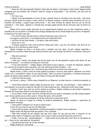 A Noiva do Inverno Lynne Graham 
— Deve ter sido uma operação brilhante. Como bem me lembro, você passou a maior parte daquela manhã 
cavalgando para que pudesse “por acidente” esbarrar comigo na propriedade — Leo continuou, com uma nota de 
divertimento. 
— Por favor, Leo... 
— Depois, ficou perambulando em torno do lago, colhendo flores e colocando-as em uma cesta... tudo muito 
pitoresco. Quase matou de cansaço o velho cachorro de Wallace fazendo-o caminhar pelos arredores até cair de 
exaustão. Na verdade, a caçada exigiu muitas horas. — Seu rosto fechado de repente abriu-se com um sorriso 
carismático. — Ora, Angie... Quando a vi lutando para carregar aquele enorme cão de volta para casa, me dobrei de 
tanto rir! 
Ângela até ali ouvira aquela descrição de seu comportamento passado com um olhar desafiante, porém, a 
insistência de Leo em definir a extensão de seu desejo desesperado de ser notada despertou sua fúria. Arrependia-se 
demais por ter agido como agiu. 
— Fico feliz em saber que pelo menos a minha atitude serviu para diverti-lo! 
Leo segurou-a pelo braço, o riso desaparecendo nas feições perfeitas. 
— Você me fez dar boas risadas... e, na época, fiquei muito grato. 
— Deixe-me ir, Leo! 
— Pretendia perguntar como ainda encontrou tempo para fazer o que fez. No entanto, isso deixa de ter 
importância ao tê-la seminua em meus braços. 
Ângela arregalou os olhos e os baixou para a camisola azul que usava, de gola, mangas compridas e 
alcançando-lhe os joelhos. Nada havia que fosse provocante nela, nem de longe. No entanto, enrubesceu e olhou para 
ele. 
— Não estou seminua! 
Leo não a ouvia. 
— Saiba que a maioria dos gregos não precisa desse tipo de encorajamento quando está diante de uma 
mulher tão sensual. — Leo deslizou os braços em torno dela. 
— O que está fazendo? — indagou Ângela, esforçando-se para respirar, o coração em disparada, enquanto 
ele, a puxava em direção ao peito musculoso. Seu calor penetrava através da malha. — Leo... 
— Você estremece quando a toco... Duvido que seja indiferente ao efeito que causa em mim. 
Ângela tremia, e tinha o rosto em brasa quando Leo passou a acariciar seus quadris, impelindo-a em direta 
colisão com a inconfundível rigidez de sua masculinidade. Sentiu as pernas fraquejarem, os mamilos enrijecerem 
quando um desejo imenso assaltou-a. Lutou com todas as forças para não sucumbir. 
— Solte-me! Você me enoja! 
Leo baixou a cabeça, o hálito suave atingindo-lhe as têmporas, os olhos escuros e ardentes prendendo os 
dela. 
— Será? Estou sentindo a mesma volúpia de antes em você — disse ele, com satisfação. — Senti também na 
noite passada. Juro que seria capaz de tudo para tê-la pelo menos uma vez... Venha para minha cama, Angie. 
A palavra “cama” soou como um convite sensual ao paraíso, e Ângela condenou-se pela própria insensatez. 
Faltavam-lhe forças para afastar-se do fascínio sedutor de Leo. 
— Se eu tornar a fazer amor com você, aí então merecerei ser presa e condenada, Leo. Não consigo imaginar 
o que o levou a pensar que eu ainda o queria... Porque não quero, está ouvindo?! 
— Não? Por que acha que assegurei-me de que você estaria comigo esta noite? 
Apesar de sentir-se incapaz de ordenar os próprios pensamentos, Ângela entendeu o significado da 
surpreendente revelação. 
— Como poderia ‘‘assegurar-se” de que eu estaria aqui? 
A boca de Leo curvou-se num sorriso debochado. 
— Sua ex-patroa ajudou, respondendo a minhas provocações e reagindo como eu esperava. 
Ângela estava tão desconcertada que apenas o fitou, alarmada. 
— Não tinha intenção de sair daquela casa sem você, Angie. Por que acha que levei a limusine? Só um 
completo idiota tentaria transportar uma mulher, uma criança e todos os seus pertences em uma Ferrari. 
— Então, tirou-me dali... deliberadamente... — Angie estava horrorizada pela total falta de escrúpulos de 
Leo. — Deus do céu, como pode ser tão egoísta? 
— Agi assim porque achei ser do seu interesse. 
Ângela afastou-se, contrariada. 
16 
 