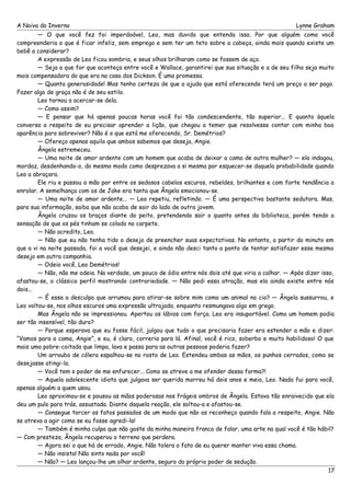 A Noiva do Inverno Lynne Graham 
— O que você fez foi imperdoável, Leo, mas duvido que entenda isso. Por que alguém como você 
compreenderia o que é ficar infeliz, sem emprego e sem ter um teto sobre a cabeça, ainda mais quando existe um 
bebê a considerar? 
A expressão de Leo ficou sombria, e seus olhos brilharam como se fossem de aço. 
— Seja o que for que aconteça entre você e Wallace, garantirei que sua situação e a de seu filho seja muito 
mais compensadora do que era na casa dos Dickson. É uma promessa. 
— Quanta generosidade! Mas tenho certeza de que a ajuda que está oferecendo terá um preço a ser pago. 
Fazer algo de graça não é de seu estilo. 
Leo tornou a acercar-se dela. 
— Como assim? 
— E pensar que há apenas poucas horas você foi tão condescendente, tão superior... E quanto àquela 
conversa a respeito de eu precisar aprender a lição, que chegou a temer que resolvesse contar com minha boa 
aparência para sobreviver? Não é o que está me oferecendo, Sr. Demétrios? 
— Ofereço apenas aquilo que ambos sabemos que deseja, Angie. 
Ângela estremeceu. 
— Uma noite de amor ardente com um homem que acaba de deixar a cama de outra mulher? — ela indagou, 
mordaz, desdenhando-o, do mesmo modo como desprezava a si mesma por esquecer-se daquela probabilidade quando 
Leo a abraçara. 
Ele riu e passou a mão por entre os sedosos cabelos escuros, rebeldes, brilhantes e com forte tendência a 
enrolar. A semelhança com os de Jake era tanta que Ângela emocionou-se. 
— Uma noite de amor ardente... — Leo repetiu, refletindo. — É uma perspectiva bastante sedutora. Mas, 
para sua informação, saiba que não acabo de sair do lado de outra jovem. 
Ângela cruzou os braços diante do peito, pretendendo sair o quanto antes da biblioteca, porém tendo a 
sensação de que os pés tinham se colado no carpete. 
— Não acredito, Leo. 
— Não que eu não tenha tido o desejo de preencher suas expectativas. No entanto, a partir do minuto em 
que a vi na noite passada, foi a você que desejei, e ainda não desci tanto a ponto de tentar satisfazer esse mesmo 
desejo em outra companhia. 
— Odeio você, Leo Demétrios! 
— Não, não me odeia. Na verdade, um pouco de ódio entre nós dois até que viria a calhar. — Após dizer isso, 
afastou-se, o clássico perfil mostrando contrariedade. — Não pedi essa atração, mas ela ainda existe entre nós 
dois... 
— É essa a desculpa que arrumou para atirar-se sobre mim como um animal no cio? — Ângela sussurrou, e 
Leo voltou-se, nos olhos escuros uma expressão ultrajada, enquanto resmungava algo em grego. 
Mas Ângela não se impressionou. Apertou os lábios com força. Leo era insuportável. Como um homem podia 
ser tão insensível, tão duro? 
— Porque esperava que eu fosse fácil, julgou que tudo o que precisaria fazer era estender a mão e dizer: 
“Vamos para a cama, Angie”, e eu, é claro, correria para lá. Afinal, você é rico, soberbo e muito habilidoso! O que 
mais uma pobre-coitada que limpa, lava e passa para as outras pessoas poderia fazer? 
Um arroubo de cólera espalhou-se no rosto de Leo. Estendeu ambas as mãos, os punhos cerrados, como se 
desejasse atingi-la. 
— Você tem o poder de me enfurecer... Como se atreve a me ofender dessa forma?! 
— Aquela adolescente idiota que julgava ser querida morreu há dois anos e meio, Leo. Nada fui para você, 
apenas alguém a quem usou. 
Leo aproximou-se e pousou as mãos poderosas nos frágeis ombros de Ângela. Estava tão enraivecido que ela 
deu um pulo para trás, assustada. Diante daquela reação, ele soltou-a e afastou-se. 
— Consegue torcer os fatos passados de um modo que não os reconheço quando fala a respeito, Angie. Não 
se atreva a agir como se eu fosse agredi-la! 
— Também é minha culpa que não goste da minha maneira franca de falar, uma arte na qual você é tão hábil? 
— Com presteza, Ângela recuperou o terreno que perdera. 
— Agora sei o que há de errado, Angie. Não tolera o fato de eu querer manter viva essa chama. 
— Não insista! Não sinto nada por você! 
— Não? — Leo lançou-lhe um olhar ardente, seguro do próprio poder de sedução. 
17 
 