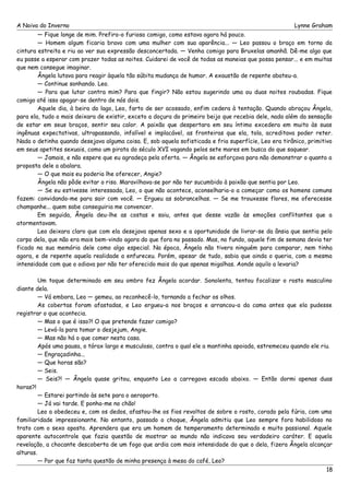 A Noiva do Inverno Lynne Graham 
— Fique longe de mim. Prefiro-o furioso comigo, como estava agora há pouco. 
— Homem algum ficaria bravo com uma mulher com sua aparência... — Leo passou o braço em torno da 
cintura estreita e riu ao ver sua expressão desconcertada. — Venha comigo para Bruxelas amanhã. Dê-me algo que 
eu passe a esperar com prazer todas as noites. Cuidarei de você de todas as maneias que possa pensar... e em muitas 
que nem consegue imaginar. 
Ângela lutava para reagir àquela tão súbita mudança de humor. A exaustão de repente abateu-a. 
— Continue sonhando. Leo. 
— Para que lutar contra mim? Para que fingir? Não estou sugerindo uma ou duas noites roubadas. Fique 
comigo até isso apagar-se dentro de nós dois. 
Aquele dia, à beira do lago, Leo, farto de ser acossado, enfim cedera à tentação. Quando abraçou Ângela, 
para ela, tudo o mais deixara de existir, exceto a doçura do primeiro beijo que recebia dele, nada além da sensação 
de estar em seus braços, sentir seu calor. A paixão que despertara em seu íntimo excedera em muito às suas 
ingênuas expectativas, ultrapassando, infalível e implacável, as fronteiras que ela, tola, acreditava poder reter. 
Nada o detinha quando desejava alguma coisa. E, sob aquela sofisticada e fria superfície, Leo era tirânico, primitivo 
em seus apetites sexuais, como um pirata do século XVI vagando pelos sete mares em busca do que saquear. 
— Jamais, e não espere que eu agradeça pela oferta. — Ângela se esforçava para não demonstrar o quanto a 
proposta dele a abalara. 
— O que mais eu poderia lhe oferecer, Angie? 
Ângela não pôde evitar o riso. Maravilhava-se por não ter sucumbido à paixão que sentia por Leo. 
— Se eu estivesse interessada, Leo, o que não acontece, aconselharia-o a começar como os homens comuns 
fazem: convidando-me para sair com você. — Ergueu as sobrancelhas. — Se me trouxesse flores, me oferecesse 
champanhe... quem sabe conseguiria me convencer. 
Em seguida, Ângela deu-lhe as costas e saiu, antes que desse vazão às emoções conflitantes que a 
atormentavam. 
Leo deixara claro que com ela desejava apenas sexo e a oportunidade de livrar-se da ânsia que sentia pelo 
corpo dela, que não era mais bem-vindo agora do que fora no passado. Mas, no fundo, aquele fim de semana devia ter 
ficado na sua memória dele como algo especial. Na época, Ângela não tivera ninguém para comparar, nem tinha 
agora, e de repente aquela realidade a enfureceu. Porém, apesar de tudo, sabia que ainda o queria, com a mesma 
intensidade com que o odiava por não ter oferecido mais do que apenas migalhas. Aonde aquilo a levaria? 
Um toque determinado em seu ombro fez Ângela acordar. Sonolenta, tentou focalizar o rosto masculino 
diante dela. 
— Vá embora, Leo — gemeu, ao reconhecê-lo, tornando a fechar os olhos. 
As cobertas foram afastadas, e Leo ergueu-a nos braços e arrancou-a da cama antes que ela pudesse 
registrar o que acontecia. 
— Mas o que é isso?! O que pretende fazer comigo? 
— Levá-la para tomar o desjejum, Angie. 
— Mas não há o que comer nesta casa. 
Após uma pausa, o tórax largo e musculoso, contra o qual ele a mantinha apoiada, estremeceu quando ele riu. 
— Engraçadinha... 
— Que horas são? 
— Seis. 
— Seis?! — Ângela quase gritou, enquanto Leo a carregava escada abaixo. — Então dormi apenas duas 
horas?! 
— Estarei partindo às sete para o aeroporto. 
— Já vai tarde. E ponha-me no chão! 
Leo a obedeceu e, com os dedos, afastou-lhe os fios revoltos de sobre o rosto, corado pela fúria, com uma 
familiaridade impressionante. No entanto, passado o choque, Ângela admitiu que Leo sempre fora habilidoso no 
trato com o sexo oposto. Aprendera que era um homem de temperamento determinado e muito passional. Aquele 
aparente autocontrole que fazia questão de mostrar ao mundo não indicava seu verdadeiro caráter. E aquela 
revelação, a chocante descoberta de um fogo que ardia com mais intensidade do que o dela, fizera Ângela alcançar 
alturas. 
— Por que faz tanta questão de minha presença à mesa do café, Leo? 
18 
 