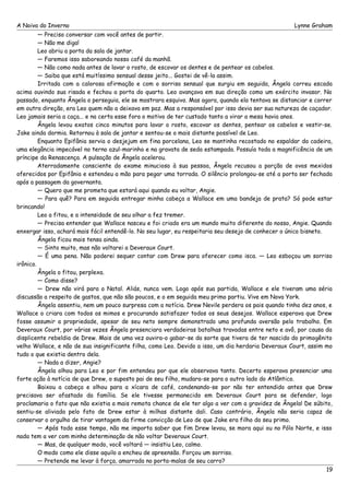 A Noiva do Inverno Lynne Graham 
— Preciso conversar com você antes de partir. 
— Não me diga! 
Leo abriu a porta da sala de jantar. 
— Faremos isso saboreando nosso café da manhã. 
— Não como nada antes de lavar o rosto, de escovar os dentes e de pentear os cabelos. 
— Saiba que está muitíssimo sensual desse jeito... Gostei de vê-la assim. 
Irritada com a calorosa afirmação e com o sorriso sensual que surgiu em seguida, Ângela correu escada 
acima ouvindo sua risada e fechou a porta do quarto. Leo avançava em sua direção como um exército invasor. No 
passado, enquanto Ângela o perseguia, ele se mostrara esquivo. Mas agora, quando ela tentava se distanciar e correr 
em outra direção, era Leo quem não a deixava em paz. Mas a responsável por isso devia ser sua natureza de caçador. 
Leo jamais seria a caça... e na certa esse fora o motivo de ter custado tanto a virar a mesa havia anos. 
Ângela levou exatos cinco minutos para lavar o rosto, escovar os dentes, pentear os cabelos e vestir-se. 
Jake ainda dormia. Retornou à sala de jantar e sentou-se o mais distante possível de Leo. 
Enquanto Epifânia servia o desjejum em fina porcelana, Leo se mantinha recostado no espaldar da cadeira, 
uma elegância impecável no terno azul-marinho e na gravata de seda estampada. Possuía toda a magnificência de um 
príncipe da Renascença. A pulsação de Ângela acelerou. 
Aterradamente consciente do exame minucioso à sua pessoa, Ângela recusou a porção de ovos mexidos 
oferecidos por Epifânia e estendeu a mão para pegar uma torrada. O silêncio prolongou-se até a porta ser fechada 
após a passagem da governanta. 
— Quero que me prometa que estará aqui quando eu voltar, Angie. 
— Para quê? Para em seguida entregar minha cabeça a Wallace em uma bandeja de prata? Só pode estar 
brincando! 
Leo a fitou, e a intensidade de seu olhar a fez tremer. 
— Precisa entender que Wallace nasceu e foi criado era um mundo muito diferente do nosso, Angie. Quando 
enxergar isso, achará mais fácil entendê-lo. No seu lugar, eu respeitaria seu desejo de conhecer o único bisneto. 
Ângela ficou mais tensa ainda. 
— Sinto muito, mas não voltarei a Deveraux Court. 
— É uma pena. Não poderei sequer contar com Drew para oferecer como isca. — Leo esboçou um sorriso 
irônico. 
Ângela o fitou, perplexa. 
— Como disse? 
— Drew não virá para o Natal. Aliás, nunca vem. Logo após sua partida, Wallace e ele tiveram uma séria 
discussão a respeito de gastos, que não são poucos, e o em seguida meu primo partiu. Vive em Nova York. 
Ângela assentiu, nem um pouco surpresa com a notícia. Drew Nevile perdera os pais quando tinha dez anos, e 
Wallace o criara com todos os mimos e procurando satisfazer todos os seus desejos. Wallace esperava que Drew 
fosse assumir a propriedade, apesar de seu neto sempre demonstrado uma profunda aversão pelo trabalho. Em 
Deveraux Court, por várias vezes Ângela presenciara verdadeiras batalhas travadas entre neto e avô, por causa da 
displicente rebeldia de Drew. Mais de uma vez ouvira-o gabar-se da sorte que tivera de ter nascido do primogênito 
velho Wallace, e não de sua insignificante filha, como Leo. Devido a isso, um dia herdaria Deveraux Court, assim mo 
tudo o que existia dentro dela. 
— Nada a dizer, Angie? 
Ângela olhou para Leo e por fim entendeu por que ele observava tanto. Decerto esperava presenciar uma 
forte ação à notícia de que Drew, o suposto pai de seu filho, mudara-se para o outro lado do Atlântico. 
Baixou a cabeça e olhou para a xícara de café, condenando-se por não ter entendido antes que Drew 
precisava ser afastado da família. Se ele tivesse permanecido em Deveraux Court para se defender, logo 
proclamaria o fato que não existia a mais remota chance de ele ter algo a ver com a gravidez de Ângela! De súbito, 
sentiu-se aliviada pelo fato de Drew estar à milhas distante dali. Caso contrário, Ângela não seria capaz de 
conservar o orgulho de tirar vantagem da firme convicção de Leo de que Jake era filho do seu primo. 
— Após todo esse tempo, não me importa saber que fim Drew levou, se mora aqui ou no Pólo Norte, e isso 
nada tem a ver com minha determinação de não voltar Deveraux Court. 
— Mas, de qualquer modo, você voltará — insistiu Leo, calmo. 
O modo como ele disse aquilo a encheu de apreensão. Forçou um sorriso. 
— Pretende me levar à força, amarrada no porta-malas de seu carro? 
19 
 