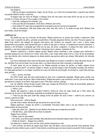 A Noiva do Inverno Lynne Graham 
Leo suspirou. 
— Não me obrigue a pressioná-la, Angie. Se me forçar, eu a farei em mil pedacinhos, e garanto que achará 
um grande desafio tornar a reuni-los. 
O sangue fugiu do rosto de Ângela. A ameaça feita em tom suave teve mais efeito do que se Leo tivesse 
gritado. E a frieza com que a fitou a seguir a fez tremer. 
— Você não conseguirá me intimidar, Leo. 
— Creio que não será necessário. Você deve a Wallace uma visita. 
— Acha mesmo? E como isso se enquadraria na proposta que me fez na noite passada? 
— Não se enquadraria. Nós dois somos uma coisa, meu avô, outra. E, na idade em que está, Wallace tem 
prioridade, concorda comigo? 
CAPÍTULO IV 
Na manhã em que Leo retornou de Bruxelas, Ângela sentara-se no jardim dos fundos e observava Jake 
brincar com o cascalho do pátio, juntando as pedrinhas e fazendo pequenos montes com elas. Procurou aquecer as 
mãos frias dentro das mangas da jaqueta azul-escuro que formava um conjunto com a saia, a única roupa 
apresentável que possuía, mais apropriada para o verão do que para o inverno. A temperatura baixara bastante, e, 
embora o sol brilhasse, a sensação que tinha era de que, em breve, congelaria. A cabeça lhe doía, assim como a 
garganta, e sua única expectativa era retornar a Deveraux Court, pensou, tremendo de frio. 
Wallace conheceria o bisneto apenas porque Ângela estava estafada e sem coragem para enfrentar a 
nebulosa ameaça de Leo. Deixara-se rotular como ladra, e por causa disso ainda corria o risco de ser processada. 
Leo, sem dúvida, não a deixaria esquecer-se dessa sombra que pairava sobre sua cabeça. Não poderia ter deixado 
mais claro. 
Leo havia telefonado duas vezes de Bruxelas, mas Ângela se recusara a atendê-lo. Como não podia deixar de 
ser, Epifânia ficou horrorizada. Leo era seu ídolo, e os ídolos mereciam toda a devoção e consideração. 
O rosto tenso de Leo se iluminou ao ver Ângela sentada no banco do jardim, os lindos cabelos loiros 
brilhando, o perfeito perfil, os ombros frágeis e tensos, as pernas longas e bem torneadas cruzadas. No entanto, 
foi Jake quem primeiro o viu chegar. Levantou-se e saiu correndo em sua direção. Ao alcançá-lo, o garotinho abraçou 
seus joelhos. 
— Leo! — gritou, excitado. 
Era difícil dizer qual dos dois surpreendeu-se mais com a inesperada saudação. Ângela gelou, porém, Leo 
ainda mais, e seu corpo enrijeceu. Muito observadora, Ângela percebeu o que acontecia com ele. Leo era um homem 
que adorava crianças, no entanto, nada queria com o filho dela, concluiu, amarga. 
Leo, de repente, baixou-se para erguer Jake, que, incapaz de diferenciar o fingir da sinceridade, passou os 
bracinhos em torno dele e enlaçou-o fortemente. 
— Solte-o, Leo. 
Ângela não suportou o peso da própria mentira. Sentiu-se cheia de culpa vendo pai e filho assim tão 
próximos um do outro e tão afastados, ignorando os verdadeiros laços que os unia. 
— Toda vez que olho para Jake não consigo evitar de pensar em você e Drew — admitiu Leo, soturno, ao 
colocar o garoto no chão. 
Drew outra vez... refletiu Ângela. 
Leo não tinha a menor dúvida de que seu primo era o pai de Jake. 
Ângela pigarreou, incapaz de conter a curiosidade. Precisava saber como e de que maneira Leo tomara 
conhecimento de sua gravidez. 
— Diga uma coisa, Leo... Quando foi que Wallace lhe disse que eu esperava um bebê? 
— Ele não falou... pelo menos até eu tocar no assunto. 
Ângela ficou confusa. 
— Então, como foi que soube? 
— Por Drew, na primeira oportunidade. Meu adorável primo mal podia esperar para fazer isso. 
— Então foi Drew?! — Ângela ficou atônita. 
Leo absorveu o violento corar em seu rosto, porém interpretou-o mal. 
— Com certeza, ele sentiu-se seguro para fazer isso. Na época, você já havia partido fazia semanas. Drew 
disse que lhe dera dinheiro para o aborto. Sem dúvida, acreditava que com isso colocaria um ponto final no assunto. 
20 
 
