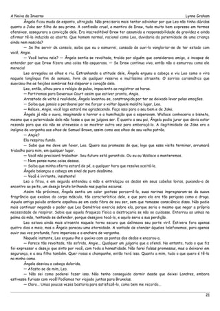 A Noiva do Inverno Lynne Graham 
Ângela ficou muda de espanto, ultrajada. Não precisaria mais tentar adivinhar por que Leo não tinha dúvidas 
quanto a Jake ser filho de seu primo. A confissão cruel, a mentira de Drew, tudo muito bem expresso em termos 
ofensivos, assegurara a convicção dele. Era inacreditável Drew ter assumido a responsabilidade da gravidez e ainda 
afirmar tê-la induzido ao aborto. Que homem normal, racional como Leo, duvidaria da paternidade de uma criança 
ainda nem nascida? 
— Se lhe servir de consolo, saiba que eu o esmurrei, cansado de ouvi-lo vangloriar-se de ter estado com 
você, Angie. 
— Você bateu nele? — Ângela sentia-se revoltada, traída por alguém que considerava amigo, e incapaz de 
entender por que Drew fizera uma coisa tão asquerosa. — Se Drew continua vivo, então não o esmurrou como ele 
merecia! 
Leo arregalou os olhos e riu. Estranhando a atitude dele, Ângela ergueu a cabeça e viu Leo como o vira 
naquele longínquo fim de semana, livre de qualquer reserva e muitíssimo atraente. O sorriso carismático que 
suavizou-lhe as feições sombrias fez disparar o coração dela. 
Leo, então, olhou para o relógio de pulso, impaciente ao registrar as horas. 
— Partiremos para Deveraux Court assim que estiver pronta, Angie. 
Arrastada de volta à realidade, Ângela levantou-se, constrangida por ter se deixado levar pelas emoções. 
— Saiba que jamais o perdoarei por me forçar a voltar àquele maldito lugar, Leo. 
— Relaxe, Angie, você logo estará me agradecendo. Faço isso para o seu bem e de Jake. 
Ângela já não o ouvia, imaginando o horror e a humilhação que a esperavam. Wallace conheceria o bisneto, 
mesmo que a paternidade dele não fosse a que se julgava ser. E quanto a seu pai, Ângela podia jurar que devia estar 
rezando para que ela não se atrevesse a se mostrar outra vez para embaraçá-lo. A ilegitimidade de Jake era a 
insígnia da vergonha aos olhos de Samuel Brown, assim como aos olhos de seu velho patrão. 
— Angie? 
Ela respirou fundo. 
— Sabe que me deve um favor, Leo. Quero sua promessa de que, logo que essa visita terminar, arrumará 
trabalho para mim, em qualquer lugar. 
— Você não precisará trabalhar. Seu futuro está garantido. Ou eu ou Wallace a manteremos. 
— Nem pense numa coisa dessas. 
— Saiba que minha oferta estará de pé, a qualquer hora que resolva aceitá-la. 
Ângela balançou a cabeça em sinal de puro desânimo. 
— Você é irritante, insistente! 
Leo a fitou, e em seguida entendeu a mão e entrelaçou os dedos em seus cabelos loiros, puxando-a de 
encontro ao peito, um desejo bruto brilhando nas pupilas escuras. 
Assim tão próximos, Ângela sentia um calor gostoso percorrê-la, suas narinas impregnaram-se da suave 
fragrância que exalava do corpo másculo, tão característica dele, e que para ela era tão perigosa como a droga. 
Aquela antiga paixão ardente espalhou-se em cada fibra de seu ser, sem que tomasse consciência disso. Não podia 
mais continuar negando o poder que Leo Demétrios exercia sobre ela, porque seria o mesmo que negar a própria 
necessidade de respirar. Sabia que aquela fraqueza física a destroçaria se não se cuidasse. Enterrou as unhas na 
palma da mão, tentando se defender, porque desejava tocá-lo, e aquilo seria a sua perdição. 
Leo estava ainda mais atraente naquele terno escuro que delineava seu porte viril. Estivera fora apenas 
quatro dias e meio, mas a Ângela pareceu uma eternidade. A vontade de atender àqueles telefonemas, para apenas 
ouvir sua voz profunda, fora imperiosa e a enchera de vergonha. 
Naquele instante, Leo ergueu-lhe o queixo com as pontas dos dedos e encarou-a. 
— Parece tão revoltada, tão sofrida, Angie... Qualquer um julgaria que a ofendi. No entanto, tudo o que fiz 
foi expressar o desejo que sinto por você, com toda a honestidade. Não farei falsas promessas, mas a deixarei em 
segurança, e a seu filho também. Quer rosas e champanhe, então terá isso. Quanto a mim, tudo o que quero é tê-la 
na minha cama. 
Ângela desviou a cabeça dolorida. 
— Afaste-se de mim, Leo. 
— Não sei como poderei fazer isso. Não tenho conseguido dormir desde que deixei Londres, embora 
estivesse furioso com você! Podíamos ter viajado juntos para Bruxelas. 
— Claro... Umas poucas vezes bastaria para satisfazê-lo, como bem me recordo... 
21 
 