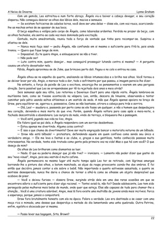 A Noiva do Inverno Lynne Graham 
Com um gemido, Leo estreitou-a num forte abraço. Ângela viu-o baixar a cabeça devagar, e seu coração 
disparou. Não conseguiu desviar os olhos dos lábios dele, macios e sensuais. 
— Se existem feiticeiras de cabelos loiros, você deve ser uma delas — disse ele, com voz rouca, acariciando-lhe 
as mechas antes de se apossar de sua boca. 
O beijo espalhou a volúpia pelo corpo de Ângela, como labaredas ardentes. Perdida no prazer do beijo, com 
os olhos fechados, ela sentia-se cada vez mais dominada pela excitação. 
Contudo, muito amedrontada, reuniu toda a força de vontade que tinha para recompor-se. Suspirou e 
afastou-se dele. 
— Nunca mais faça isso! — pediu Ângela, não confiando em si mesma o suficiente para fitá-lo, pois ainda 
tremia. — Quero que fique longe de mim. 
— Impossível. Eu te quero Angie, e enlouquecerei se não a tiver. 
— Não pode ser! 
— Lute contra mim, quanto desejar... mas conseguirá prosseguir lutando contra si mesma? — A pergunta 
causou um efeito devastador nela. 
Pálida, Ângela aproximou-se de Jake, que brincava perto dali. Pegou-o no colo e entrou na casa. 
Ângela olhou-se no espelho do quarto, analisando os lábios intumescidos e o brilho nos olhos. Você tornou a 
se deixar levar por ele, Angie, e merece toda a dor, todo o sofrimento por que passou, a imagem parecia lhe dizer. 
No entanto, a força da paixão de Leo a excitava, encoraja-lhe os pensamentos a voarem em uma perigosa 
direção. Seria possível que Leo se arrependesse por tê-la rejeitado dois anos e meio atrás? 
Seis semanas após seu idílio, Leo retornou a Deveraux Court para uma rápida visita. Ângela lembrava-se 
muitíssimo bem, como se tivesse acontecido na véspera. Leo, então, descera da limusine, observando-a tentar 
caminhar pelo pátio usando saltos altíssimos e um vestido de seda. A mão que Ângela apenas apoiara no braço de 
Drew, para equilibrar-se, agarrou-o, possessiva. Como se não bastasse, atirara a cabeça para trás e sorrira. 
— Olá, Leo! — saudara-o, passando por perto como se ele fosse um qualquer, e não o homem que despedaçara 
seu coração, deixando-a mais morta do que viva. Porém, quando Ângela voltara para casa após a meia-noite, a 
fachada descontraída a abandonara. Leo surgira do nada, vindo do terraço, e bloqueara-lhe a passagem. 
— Você está jogando sua vida no lixo, Angie. 
Ele falara igual ao pai dela, e Ângela respondera com um sorriso desdenhoso. 
— Estou apenas me divertindo. Alguma coisa contra? 
— É isso o que chama de divertimento? Deve ser muito engraçado bancar o motorista noturno de um bêbado. 
— Drew não está bêbado! — protestara, defendendo aquele em quem confiava como sendo seu único e 
verdadeiro amigo. — Ele me leva a festas e ao clube, e, graças a sua gentileza, tenho conhecido pessoas muito 
interessantes. Na verdade, tenho sido tratada como gente pela primeira vez na vida! Mas o que há com você? O que 
deseja de mim? 
Os olhos de Leo brilharam como diamantes ao luar. 
— Nada. O que eu poderia desejar que já não tive? — ironizara. — Lamento não poder dizer que gostei do 
seu “novo visual”, Angie, pois seu vestido é muito cafona. 
Ângela permanecera no mesmo lugar até muito tempo após Leo ter se retirado, com lágrimas amargas 
borrando-lhe a pintura dos olhos, o batom manchado, as alças da roupa provocante caindo-lhe dos ombros. E foi 
então que decidira jamais contar a ele sobre o bebê. Não importando o quanto estivesse assustada, o quanto se 
sentisse desesperada, nunca lhe daria a chance de tornar a olhá-la como se olhasse um objeto desprezível que 
acabava de pisar. 
— Você o deixou furioso — dissera Drew, surgindo atrás dela em uma das raras ocasiões em que se 
encontrara sóbrio o suficiente para dizer algo racional. — Tentei avisá-la, não foi? Desde adolescente, Leo tem sido 
perseguido pelas mulheres mais belas do mundo, onde quer que esteja. Elas são capazes de tudo para chamar-lhe a 
atenção... Você é uma criatura adorável, Angie, mas lá fora existe uma multidão de jovens ainda mais incríveis. Perca 
a esperança, porque jamais o conquistará. 
Drew fora brutalmente honesto com ela na época. Falara a verdade. Leo era destinado a se casar com uma 
moça rica e mimada, uma dessas que desperdiça a metade do dia lamentando uma unha quebrada. Outra Petrina, 
enfim, egoísta e obcecada por si mesma. 
— Posso levar sua bagagem, Srta. Brown? 
22 
 