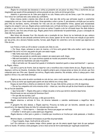 A Noiva do Inverno Lynne Graham 
Ângela foi arrancada dos devaneios e voltou ao presente em um piscar de olhos. Fitou o motorista de Leo 
imaginando que aquele último pensamento estava gravado em seu rosto em letras garrafais. 
Assentiu e aproximou-se de Jake para pegá-lo no colo. Pensou outra vez em Drew, e por fim concluiu que 
fora tolice ter confiado nele como sendo seu confidente. 
Drew cresceu sendo a menina dos olhos do avô, mas isso não evitou que estivesse sujeito a constantes 
comparações com Leo. Como resultado disso, Drew aprendeu a odiar o primo. E, percebendo a atração que Leo sentia 
pela filha do mordomo, mentiu, afirmando ter tido com ela um relacionamento íntimo, apenas pela necessidade 
vingativa de competir com Leo. Ângela estava consternada com a atitude de Drew, a quem confiara o segredo de sua 
gravidez, e que a traíra no minuto em que ela virara as costas. E quanto a ele ter afirmado haver lhe dado dinheiro 
para o aborto, isso fora uma atitude suja. Ângela jamais havia considerado tal possibilidade, já que a concepção de 
Jake não fora acidental. 
Mas talvez não devesse ficar tão chocada com a revelação de Leo. Devia ter se lembrado de que, embora 
nada houvesse além de uma amizade unilateral entre ela e Drew, apesar de ter sido franca em relação ao que sentia 
por seu primo, ele a deixara falando sozinha, furioso, após Ângela ter cometido o erro de revelar que esperava um 
filho de Leo. 
Leo franziu a testa ao vê-la descer a escada com Jake no colo. 
— Por Deus, Angie, estamos no meio do inverno, e lá fora está gelado! Não acha melhor vestir algo mais 
adequado? Na certa irá virar uma pedra de gelo com essas roupas. 
— Não tenho mais nada. É isto ou jeans. 
— Faremos uma parada no caminho para comprar um casaco para você, Angie. 
— Não será necessário. Sei o que acontece quando se recebe um presente de grego. 
— Agora está me insultando com esse trocadilho! 
— Não é estranho ser tão suscetível quando é totalmente insensível quanto a meus sentimentos? — queixou-se 
Ângela, irônica. 
Leo abriu a porta da frente. Sem se importar com a reverência dos criados diante de Leo, Ângela desceu os 
degraus e entrou na limusine. Acomodou Jake no assento próprio para crianças preso ao banco do veículo, que fora 
comprado para seu filho usar. Quando Leo entrou, Ângela nada comentou. Na verdade, voltou à cabeça para o lado 
oposto e mirou a rua, sem nada enxergar. 
Ângela se deu conta de estar acordando no colo de Leo, com o rosto apoiado contra uma coxa, a mão pousada 
na outra. Corou ao notar que aquele peso quente em seus ombros era o braço dele. 
Ergueu-se num átimo e afastou os cabelos do rosto. Viu que Jake dormia, preso ao cinto de segurança. 
— Ele me fez companhia até vinte minutos atrás — disse Leo, nos olhos um quê de divertimento ao observar-lhe 
os fios em desalinho. 
— Que horas são? — Ângela olhou para o relógio de pulso e notou que dormira durante duas horas. 
Encontravam-se nas cercanias de Deveraux Court. 
— Por que não me acordou, Leo? 
— Porque você dormia feito um anjo, e não quis acordá-la. 
Ângela observou a estrada lá fora. As árvores ladeando o caminho sombreavam a magnífica tarde 
ensolarada. 
A garganta lhe doía demais, e Ângela espirrou. Procurou na bolsa por um lencinho, sabendo que não o 
encontraria. Um impecável lenço de linho foi colocado sobre seu colo. 
— Obrigada... — Outro espirro. — Desculpe-me. Parece que peguei um resfriado. 
— É melhor ir direto para a cama assim que chegarmos. 
Ângela desviou o olhar para a janela e, à medida que reconhecia os trechos por onde passavam, a tensão a 
invadia. 
Minutos depois, o automóvel atravessava os portões da propriedade. 
— Fique tranqüila, Angie. Você está de volta ao lar. 
Lar? Era doloroso e ao mesmo tempo irônico pensar que um dia amara aquele lugar mais do que qualquer 
outro no mundo. Ali estava a bela paisagem, acres e mais acres de terra adornados por vegetação exuberante. 
23 
 