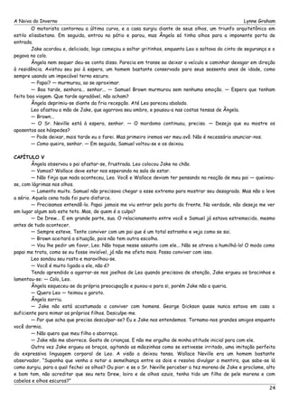 A Noiva do Inverno Lynne Graham 
O motorista contornou a última curva, e a casa surgiu diante de seus olhos, um triunfo arquitetônico em 
estilo elisabetano. Em seguida, entrou no pátio e parou, mas Ângela só tinha olhos para a imponente porta de 
entrada. Jake acordou e, deliciado, logo começou a soltar gritinhos, enquanto Leo o soltava do cinto de segurança e o 
pegava no colo. 
Ângela nem sequer deu-se conta disso. Parecia em transe ao deixar o veículo e caminhar devagar em direção 
à residência. Avistou seu pai à espera, um homem bastante conservado para seus sessenta anos de idade, como 
sempre usando um impecável terno escuro. 
— Papai? — murmurou, ao se aproximar. 
— Boa tarde, senhora... senhor... — Samuel Brown murmurou sem nenhuma emoção. — Espero que tenham 
feito boa viagem. Que tarde agradável, não acham? 
Ângela deprimiu-se diante da fria recepção. Até Leo pareceu abalado. 
Leo afastou a mão de Jake, que agarrava seu ombro, e pousou-a nas costas tensas de Ângela. 
— Brown... 
— O Sr. Neville está à espera, senhor. — O mordomo continuou, preciso. — Deseja que eu mostre os 
aposentos aos hóspedes? 
— Pode deixar, mais tarde eu o farei. Mas primeiro iremos ver meu avô. Não é necessário anunciar-nos. 
— Como queira, senhor. — Em seguida, Samuel voltou-se e os deixou. 
CAPÍTULO V 
Ângela observou o pai afastar-se, frustrada. Leo colocou Jake no chão. 
— Vamos? Wallace deve estar nos esperando na sala de estar. 
— Não finja que nada aconteceu, Leo. Você e Wallace deviam ter pensando na reação de meu pai — queixou-se, 
com lágrimas nos olhos. 
— Lamento muito. Samuel não precisava chegar a esse extremo para mostrar seu desagrado. Mas não o leve 
a sério. Aquela cena toda foi puro disfarce. 
— Precisamos entendê-lo. Papai jamais me viu entrar pela porta da frente. Na verdade, não deseja me ver 
em lugar algum sob este teto. Mas, de quem é a culpa? 
— De Drew... E em grande parte, sua. O relacionamento entre você e Samuel já estava estremecido, mesmo 
antes de tudo acontecer. 
— Sempre esteve. Tente conviver com um pai que é um total estranho e veja como se sai. 
— Brown aceitará a situação, pois não tem outra escolha. 
— Vou lhe pedir um favor, Leo. Não toque nesse assunto com ele... Não se atreva a humilhá-lo! O modo como 
papai me trata, como se eu fosse invisível, já não me afeta mais. Posso conviver com isso. 
Leo sondou seu rosto e maravilhou-se. 
— Você é muito ligada a ele, não é? 
Tendo aprendido a agarrar-se nos joelhos de Leo quando precisava de atenção, Jake ergueu os bracinhos e 
lamentou-se: — Colo, Leo. 
Ângela esqueceu-se da própria preocupação e puxou-o para si, porém Jake não a queria. 
— Quero Leo — teimou o garoto. 
Ângela sorriu. 
— Jake não está acostumado a conviver com homens. George Dickson quase nunca estava em casa o 
suficiente para mimar os próprios filhos. Desculpe-me. 
— Por que acha que precisa desculpar-se? Eu e Jake nos entendemos. Tornamo-nos grandes amigos enquanto 
você dormia. 
— Não quero que meu filho o aborreça. 
— Jake não me aborrece. Gosto de crianças. E não me orgulho de minha atitude inicial para com ele. 
Outra vez Jake ergueu os braços, agitando as mãozinhas como se estivesse irritado, uma imitação perfeita 
da expressiva linguagem corporal de Leo. A visão a deixou tensa. Wallace Neville era um homem bastante 
observador. “Suponha que venha a notar a semelhança entre os dois e resolva divulgar a mentira, que sabe-se lá 
como surgiu, para a qual fechei os olhos? Ou pior: e se o Sr. Neville perceber a tez morena de Jake e proclame, alto 
e bom tom, não acreditar que seu neto Drew, loiro e de olhos azuis, tenha tido um filho de pele morena e com 
cabelos e olhos escuros?” 
24 
 