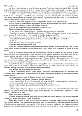 A Noiva do Inverno Lynne Graham 
Leo abriu a porta da sala de estar. Cheia de apreensão. Ângela o precedeu, conduzindo Jake pela mão. 
Wallace Neville encontrava-se diante da lareira acesa. Tinha uma das frágeis mãos apoiada na bengala, mas seu 
porte ereto, o posicionar altivo da cabeça e a agudeza do olhar desafiavam seus mais de oitenta anos de existência. 
Leo impeliu-a para a frente e fechou a porta atrás de si. Wallace voltou-se e observou o garotinho soltar-se 
da mão da mãe e correr para o cão deitado perto da lareira que fitava os recém-chegados com as orelhas erguidas o 
olhar atento. O silêncio tornou-se aterrador. Então, enquanto Ângela apressava-se em ir atrás do filho, temendo um 
ataque do animal, Wallace ergueu a mão, detendo-a. 
— Deixe-os. Bóris adora crianças. Seu filho é um garotinho corajoso, devia orgulhar-se dele. 
— Eu me orgulho — afirmou Ângela, na defensiva. Wallace se pôs a observar Jake e o cão fazendo amizade, 
e, após vários e tensos momentos, afirmou, com aparente satisfação: 
— Ele tem uma grande semelhança com a família. O que acha, Leo? 
Ângela prendeu o fôlego, aguardando pela resposta. 
— É uma criança muito vivaz e inteligente — concedeu Leo, sem manifestar sua opinião. 
— Reconheço de longe um nariz Neville quando vejo um. — Wallace acionou a sineta que se encontrava sobre 
a lareira, chamando um dos criados. — Bem poucas preciosidades escapam a meu olhar. 
Ângela ficou mais nervosa ainda. No entanto, Wallace Neville voltou-se para ela com um sorriso terno. 
— Fez um bom trabalho com o garoto, apesar de criá-lo sozinha, Angie. Não deve ter sido fácil 
— É, não foi. 
— Bem, mas isso acabou. Sua vida agora vai mudar. 
— Não estou bem certa se quero que mude. 
— Não vejo a hora de comemorar o Natal tendo uma criança presente — continuou Wallace, como se não a 
tivesse ouvido. — Essas ocasiões festivas perdem um pouco a graça quando todos os pequenos da família se tornam 
adultos. 
Devido à inesperada demonstração de sentimentalismo, Ângela se afastou por um instante de seus 
propósitos. Natal em Deveraux Court... Como a ocasião parecia insípida passada em outro lugar além dali! Os 
enfeites natalinos adornando o hall de entrada, a árvore gigante repleta de presentes, a festa dos criados... 
— Não deseja refrescar-se antes do jantar, Angie? —indagou Wallace. — Espero que se sinta confortável 
aqui. Contratei uma babá para ajudá-la. Seu nome é Harriet Davis. Ela costuma trabalhar para um de nossos 
vizinhos, e vem com excelentes referências. 
Enquanto Ângela abria a boca para protestar o arranjo feito sem seu consentimento, a porta se abriu, e uma 
mulher ainda jovem, mas de aparência determinada entrou na sala. Era a babá. Lançou um sorriso caloroso aos 
presentes, mas logo sua atenção voltou-se para o menino com o cachorro. 
— Oh, mas que cena encantadora! Que lindo bebê! 
— Jake já é um rapazinho, Harriet. Pode ir, Angie, a babá ficará conosco enquanto eu Jake nos conhecemos 
— anunciou Wallace, exercendo a mesma prerrogativa de sempre, concluindo a entrevista no instante em que serviu 
a seus propósitos. 
Leo pousou a mão no cotovelo de Ângela e impeliu-a em direção à saída. 
— Jake ficará bem, Angie. Venha. Vou mostrar-lhe seus aposentos. 
— Agora que me afastou de meu filho, sua missão está cumprida, não é? — acusou, seguindo-o escada acima. 
— Se estivesse, eu não estaria ainda fervilhando de desejo por você. 
Um calor inesperado e perigoso espalhou-se pelo corpo de Ângela, e ela tremeu. 
— Leo... 
— Homem algum conseguiria esquecer uma recepção como aquela de dois anos atrás. Por outro lado, estar 
satisfeito não significa estar saciado. Angie. E quem poderá me culpar por querer repetir a experiência? Jamais 
teremos o suficiente um do outro. 
Ângela corou diante da lembrança. 
— Estaria mentindo se fingisse estar menos afoita que eu. Mas por que mentiria? Que mal pode haver em 
reconhecer o próprio anseio sexual... ou em satisfazê-lo? 
Ângela desviou o olhar, o rosto vermelho. Leo fazia parecer tão simples... Sexo, mero apetite sexual, uma 
fome para ser saciada. E não via nenhuma complicação nisso. Por que deveria? A facilidade com que ela cedera 
influenciava em muito sua opinião a seu respeito. Porém, devia ter em mente que Leo era uma explosiva mistura de 
duas diferentes culturas. Podia soar liberal como soava, mas era grego, e não amaria, e muito menos se casaria, com 
25 
 