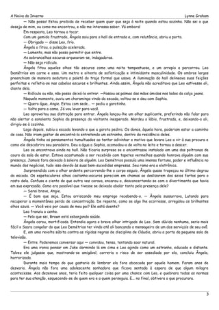 A Noiva do Inverno Lynne Graham 
— Não posso! Estou proibida de receber quem quer que seja à noite quando estou sozinha. Não sei o que 
deseja de mim, ou como me encontrou, e não me interessa saber. Vá embora! 
Em resposta, Leo tornou a tocar. 
Com um gemido frustrado, Ângela saiu para o hall de entrada e, com relutância, abriu a porta. 
— Obrigado — disse Leo, frio. 
Ângela o fitou, a pulsação acelerada. 
— Lamento, mas não posso permitir que entre. 
As sobrancelhas escuras arquearam-se, indagadoras. 
— Não seja ridícula. 
Ângela fitou aqueles olhos tão escuros como uma noite tempestuosa, e um arrepio a percorreu. Leo 
Demétrios em carne e osso. Um metro e oitenta de sofisticação e intimidante masculinidade. Os ombros largos 
preenchiam de maneira sedutora o paletó do traje formal que usava. A iluminação do hall delineava suas feições 
perfeitas e refletia-se nos cabelos escuros e brilhantes. Ainda assim, Ângela não acreditava que Leo estivesse ali, 
diante dela. 
— Ridícula ou não, não posso deixá-lo entrar. —Passou as palmas das mãos úmidas nos lados da calça jeans. 
Naquele momento, ouviu um choramingo vindo da escada, voltou-se e deu com Sophia. 
— Quero água, Angie. Estou com sede... — pediu a garotinha. 
— Volte para a cama. Já vou levar para você. 
Leo aproveitou sua distração para entrar. Ângela lançou-lhe um olhar suplicante, preferindo não falar para 
não alertar a sonolenta Sophia da presença do visitante inesperado. Mordeu o lábio, frustrada, e, deixando-o ali, 
dirigiu-se à cozinha. 
Logo depois, subiu a escada levando o que a garota pedira. Os donos, àquela hora, poderiam estar a caminho 
de casa. Não iriam gostar de encontrá-la entretendo um estranho, dentro da residência deles. 
Ângela tinha os pensamentos tumultuados ao tentar adivinhar o motivo que levara Leo a vir à sua procura e 
como ele descobrira seu paradeiro. Deu a água a Sophia, acomodou-a de volta no leito e tornou a descer. 
Leo se encontrava ainda no hall. Não ficaria surpresa se o encontrasse instalado em uma das poltronas de 
couro da sala de estar. Estava acostumado a ser recebido com tapetes vermelhos quando honrava alguém com sua 
presença. Jamais fora deixado à soleira de alguém. Leo Demétrios possuía uma imensa fortuna, poder e influência no 
mundo dos negócios, tudo isso devido às suas bem-sucedidas empresas. Seu ramo era a eletrônica. 
Surpreendida com o olhar ardente percorrendo-lhe o corpo esguio, Ângela quase tropeçou no último degrau 
da escada. Os espetaculares olhos castanho-escuros pareciam em chamas ao deslizarem dos seios fartos para o 
rosto dela. Confusa e ciente de que outra vez corava, encarou-o, desconcertando-se com o divertimento que havia 
em sua expressão. Como era possível que tivesse se deixado abalar tanto pela presença dele? 
— Serei breve, Angie. 
— É bom que seja. Estou arriscando meu emprego recebendo-o. — Ângela sussurrava, Lutando para 
recuperar a momentânea perda de concentração. De repente, como se algo lhe ocorresse, arregalou os brilhantes 
olhos azuis. — Você veio por causa de meu pai? Ele está doente? 
Leo franziu o cenho. 
— Pelo que sei, Brown está esbanjando saúde. 
Ângela corou, mortificada. Entendia agora o breve olhar intrigado de Leo. Sem dúvida nenhuma, seria mais 
fácil o Saara congelar do que Leo Demétrios ter vindo até ali bancando o mensageiro de um dos serviçais de seu avô. 
E, em uma revolta súbita contra as rígidas regras de disciplina de Cláudia, abriu a porta da pequena sala de 
televisão.— 
Entre. Poderemos conversar aqui — convidou, tensa, tentando soar natural. 
Era uma ironia pensar em Jake dormindo lá em cima e Leo agindo como um estranho, educado e distante. 
Talvez ele julgasse que, mostrando-se amigável, correria o risco de ser assediado por ela, concluiu Ângela, 
horrorizada. 
Durante mais tempo do que gostaria de lembrar ela fora obcecada por aquele homem. Foram anos de 
desvario. Ângela não fora uma adolescente sonhadora que ficava sentada à espera de que algum milagre 
acontecesse. Aos dezenove anos, teria feito qualquer coisa por uma chance com Leo, e quebrara todas as normas 
para ter sua atenção, esquecendo-se de quem era e a quem perseguia. E... no final, obtivera o que procurara. 
3 
 