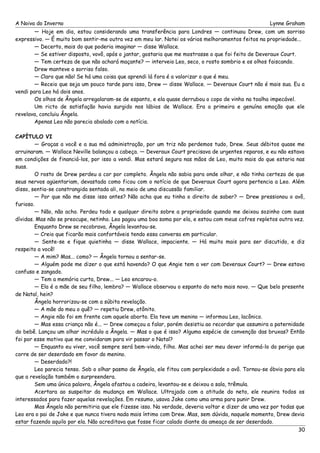 A Noiva do Inverno Lynne Graham 
— Hoje em dia, estou considerando uma transferência para Londres — continuou Drew, com um sorriso 
expressivo. — É muito bom sentir-me outra vez em meu lar. Notei os vários melhoramentos feitos na propriedade... 
— Decerto, mais do que poderia imaginar — disse Wallace. 
— Se estiver disposto, vovô, após o jantar, gostaria que me mostrasse o que foi feito de Deveraux Court. 
— Tem certeza de que não achará maçante? — interveio Leo, seco, o rosto sombrio e os olhos faiscando. 
Drew manteve o sorriso falso. 
— Claro que não! Se há uma coisa que aprendi lá fora é a valorizar o que é meu. 
— Receio que seja um pouco tarde para isso, Drew — disse Wallace. — Deveraux Court não é mais sua. Eu a 
vendi para Leo há dois anos. 
Os olhos de Ângela arregalaram-se de espanto, e ela quase derrubou o copo de vinho na toalha impecável. 
Um ricto de satisfação havia surgido nos lábios de Wallace. Era a primeira e genuína emoção que ele 
revelava, concluiu Ângela. 
Apenas Leo não parecia abalado com a notícia. 
CAPÍTULO VI 
— Graças a você e a sua má administração, por um triz não perdemos tudo, Drew. Seus débitos quase me 
arruinaram. — Wallace Neville balançou a cabeça. — Deveraux Court precisava de urgentes reparos, e eu não estava 
em condições de financiá-los, por isso a vendi. Mas estará segura nas mãos de Leo, muito mais do que estaria nas 
suas. 
O rosto de Drew perdeu a cor por completo. Ângela não sabia para onde olhar, e não tinha certeza de que 
seus nervos agüentariam, devastada como ficou com o notícia de que Deveraux Court agora pertencia a Leo. Além 
disso, sentia-se constrangida sentada ali, no meio de uma discussão familiar. 
— Por que não me disse isso antes? Não acha que eu tinha o direito de saber? — Drew pressionou o avô, 
furioso. 
— Não, não acho. Perdeu todo e qualquer direito sobre a propriedade quando me deixou sozinho com suas 
dívidas. Mas não se preocupe, netinho. Leo pagou uma boa soma por ela, e estou com meus cofres repletos outra vez. 
Enquanto Drew se recobrava, Ângela levantou-se. 
— Creio que ficarão mais confortáveis tendo essa conversa em particular. 
— Sente-se e fique quietinha — disse Wallace, impaciente. — Há muito mais para ser discutido, e diz 
respeito a você! 
— A mim? Mas... como? — Ângela tornou a sentar-se. 
— Alguém pode me dizer o que está havendo? O que Angie tem a ver com Deveraux Court? — Drew estava 
confuso e zangado. 
— Tem a memória curta, Drew... — Leo encarou-o. 
— Ela é a mãe de seu filho, lembra? — Wallace observou o espanto do neto mais novo. — Que belo presente 
de Natal, hein? 
Ângela horrorizou-se com a súbita revelação. 
— A mãe do meu o quê? — repetiu Drew, atônito. 
— Angie não foi em frente com aquele aborto. Ela teve um menino — informou Leo, lacônico. 
— Mas essa criança não é... — Drew começou a falar, porém desistiu ao recordar que assumira a paternidade 
do bebê. Lançou um olhar incrédulo a Ângela. — Mas o que é isso? Alguma espécie de convenção das bruxas? Então 
foi por esse motivo que me convidaram para vir passar o Natal? 
— Enquanto eu viver, você sempre será bem-vindo, filho. Mas achei ser meu dever informá-lo do perigo que 
corre de ser deserdado em favor do menino. 
— Deserdado?! 
Leo parecia tenso. Sob o olhar pasmo de Ângela, ele fitou com perplexidade o avô. Tornou-se óbvio para ela 
que a revelação também o surpreendera. 
Sem uma única palavra, Ângela afastou a cadeira, levantou-se e deixou a sala, trêmula. 
Acertara ao suspeitar da mudança em Wallace. Ultrajado com a atitude do neto, ele reunira todos os 
interessados para fazer aquelas revelações. Em resumo, usava Jake como uma arma para punir Drew. 
Mas Ângela não permitiria que ele fizesse isso. Na verdade, deveria voltar e dizer de uma vez por todas que 
Leo era o pai de Jake e que nunca tivera nada mais íntimo com Drew. Mas, sem dúvida, naquele momento, Drew devia 
estar fazendo aquilo por ela. Não acreditava que fosse ficar calado diante da ameaça de ser deserdado. 
30 
 