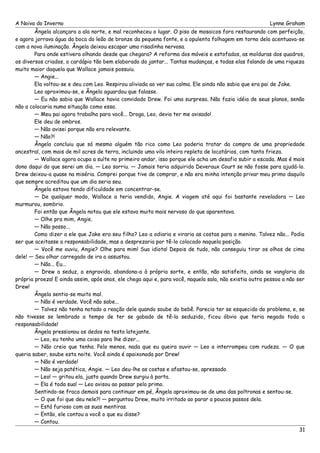 A Noiva do Inverno Lynne Graham 
Ângela alcançara a ala norte, e mal reconheceu o lugar. O piso de mosaicos fora restaurando com perfeição, 
e agora jorrava água da boca do leão de bronze da pequena fonte, e a opulenta folhagem em torno dela acentuava-se 
com a nova iluminação. Ângela deixou escapar uma risadinha nervosa. 
Para onde estivera olhando desde que chegara? A reforma dos móveis e estofados, as molduras dos quadros, 
os diversos criados, o cardápio tão bem elaborado do jantar... Tantas mudanças, e todas elas falando de uma riqueza 
muito maior daquela que Wallace jamais possuiu. 
— Angie... 
Ela voltou-se e deu com Leo. Respirou aliviada ao ver sua calma. Ele ainda não sabia que era pai de Jake. 
Leo aproximou-se, e Ângela aguardou que falasse. 
— Eu não sabia que Wallace havia convidado Drew. Foi uma surpresa. Não fazia idéia de seus planos, senão 
não a colocaria numa situação como essa. 
— Meu pai agora trabalha para você... Droga, Leo, devia ter me avisado! 
Ele deu de ombros. 
— Não avisei porque não era relevante. 
— Não?! 
Ângela concluiu que só mesmo alguém tão rico como Leo poderia tratar da compra de uma propriedade 
ancestral, com mais de mil acres de terra, incluindo uma vila inteira repleta de locatários, com tanta frieza. 
— Wallace agora ocupa a suíte no primeiro andar, isso porque ele acha um desafio subir a escada. Mas é mais 
dono daqui do que serei um dia. — Leo sorriu. — Jamais teria adquirido Deveraux Court se não fosse para ajudá-lo. 
Drew deixou-a quase na miséria. Comprei porque tive de comprar, e não era minha intenção privar meu primo daquilo 
que sempre acreditou que um dia seria seu. 
Ângela estava tendo dificuldade em concentrar-se. 
— De qualquer modo, Wallace a teria vendido, Angie. A viagem até aqui foi bastante reveladora — Leo 
murmurou, sombrio. 
Foi então que Ângela notou que ele estava muito mais nervoso do que aparentava. 
— Olhe pra mim, Angie. 
— Não posso... 
Como dizer a ele que Jake era seu filho? Leo a odiaria e viraria as costas para o menino. Talvez não... Podia 
ser que aceitasse a responsabilidade, mas a desprezaria por tê-lo colocado naquela posição. 
— Você me ouviu, Angie? Olhe para mim! Sua idiota! Depois de tudo, não conseguiu tirar os olhos de cima 
dele! — Seu olhar carregado de ira a assustou. 
— Não... Eu... 
— Drew a seduz, a engravida, abandona-a à própria sorte, e então, não satisfeito, ainda se vangloria da 
própria proeza! E ainda assim, após anos, ele chega aqui e, para você, naquela sala, não existia outra pessoa a não ser 
Drew! 
Ângela sentia-se muito mal. 
— Não é verdade. Você não sabe... 
— Talvez não tenha notado a reação dele quando soube do bebê. Parecia ter se esquecido do problema, e, se 
não tivesse se lembrado a tempo de ter se gabado de tê-la seduzido, ficou óbvio que teria negado toda a 
responsabilidade! 
Ângela pressionou os dedos na testa latejante. 
— Leo, eu tenho uma coisa para lhe dizer... 
— Não creio que tenha. Pelo menos, nada que eu queira ouvir — Leo a interrompeu com rudeza. — O que 
queria saber, soube esta noite. Você ainda é apaixonada por Drew! 
— Não é verdade! 
— Não seja patética, Angie. — Leo deu-lhe as costas e afastou-se, apressado. 
— Leo! — gritou ela, justo quando Drew surgiu à porta. 
— Ela é toda sua! — Leo avisou ao passar pelo primo. 
Sentindo-se fraca demais para continuar em pé, Ângela aproximou-se de uma das poltronas e sentou-se. 
— O que foi que deu nele?! — perguntou Drew, muito irritado ao parar a poucos passos dela. 
— Está furioso com as suas mentiras. 
— Então, ele contou a você o que eu disse? 
— Contou. 
31 
 