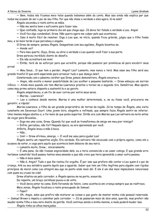 A Noiva do Inverno Lynne Graham 
— Bem, todos nós ficamos meio tolos quando bebemos além da conta. Mas isso ainda não explica por que 
todos me acusam de ser o pai de seu filho. Por que não disse a verdade a eles agora, lá na sala? 
Ângela escondeu o rosto entre as mãos. 
— Não me sentia bem o suficiente para fazer isso. 
— Que confusão, logo no primeiro dia em que chego aqui. Já devia ter falado a verdade a Leo, Angie! 
— Você fez algo condenável, Drew. Não queira agora me culpar pelo que aconteceu. 
— Isso é muito fácil de resolver. Diga a Leo que, no início, quando ficou grávida, julgou que o filho fosse 
meu, e só mais tarde é que percebeu o engano. 
O Drew de sempre, pensou Ângela. Desgostosa com seu egoísmo, Ângela levantou-se. 
— Aonde vai? 
— Para meu quarto. Ouça, Drew, eu direi a verdade a Leo quando você fizer a sua parte. 
Drew pareceu incrédulo diante do desafio. 
— Ele não acreditará em mim! 
— Então, terá de se esforçar para que acredite, porque não passarei por promíscua só para encobrir seus 
erros! 
— Meu Deus... O que tem a perder, Angie? Leo? Lamento, mas nunca o terá. Mas esse seu filho será seu 
grande trunfo! O que está esperando para arrancar tudo o que deseja dele? 
Consternada com o péssimo caráter que Drew jamais demonstrara, Ângela encarou-o. 
— Angie, não existe a menor possibilidade de Leo acolher o pequeno bastardo. — Drew esboçou um sorriso 
irônico. — Ainda mais quando ele tem Marisa Lawrence prestes a tornar-se a segunda Sra. Demétrios. Mas aposto 
como meu primo estaria disposto a sustentá-la e ao garoto. 
Ângela empalideceu, e um fio de suor correu por entre seus seios. 
— Marisa... Lawrence? 
— Leo a conhece desde menino. Marisa é uma mulher determinada, e, se eu fosse você, procuraria me 
garantir, e rápido! 
Marisa Lawrence, a filha de um grande proprietário de terras da região. Já no tempo de Ângela, uma visita 
constante em Deveraux Court. Uma jovem loira, elegante e refinada, que sempre fazia Ângela sentir-se inferior. 
Uma imensa mágoa abateu-a, e foi mais do que podia suportar. Então era com Marisa que Leo estivera na noite antes 
de viajar para Bruxelas... 
— Diga-me uma coisa, Drew. Quando foi que você se transformou de amigo em meu pior inimigo? 
— Enfim, percebeu, não foi? Naquela época, eu era apaixonado por você. 
Atônita, Ângela levou a mão à boca. 
— Não... 
— Sim! — Drew afirmou, amargo. — E você me usou para ajudar Leo! 
Ângela sentiu um repentino enjôo. Era verdade. Ela estivera tão obcecada com a própria agonia, como ele a 
acusava de estar, e cega para aquilo que acontecia bem debaixo de seu nariz. 
— Lamento muito, Drew... sinceramente. 
— É uma pena. Se não tivesse engravidado dele, eu a teria convencido a se casar comigo. E que grande erro 
teríamos cometido! Você passou tantos anos amando-o que não creio que teria aprendido a amar outra pessoa. 
— Não é mais assim. 
— Não é, Angie? Tudo o que lhe restou foi orgulho. É por isso que prefere não contar a Leo quem é o pai da 
criança. Até eu sou solidário quanto àquilo que a aguarda. Saber que tem um filho ilegítimo para alguém com rígidos 
princípios de moral como Leo atingirá seu ego no ponto onde mais dói. E ele é um dos mais implacáveis rancorosos 
com quem eu cruzei na vida! 
Drew afastou-se pelo corredor, e Ângela apoiou-se na porta, exaurida. 
De repente, um braço carinhoso puxou-a de volta. 
— Você devia estar na cama. Está fervendo de febre, como acontecia em criança sempre que se resfriava. 
Meio zonza, Ângela focalizou o rosto preocupado de Samuel. 
— Papai? 
— Oh, Angie, sabe que prefiro não misturar as coisas e que gosto de manter minha vida pessoal reservada. 
— Samuel Brown a impeliu a caminhar pelo corredor. — Já se passaram mais de dois anos, querida, mas preferi não 
saudar minha filha e meu neto diante do patrão. Você continua sendo a minha menina, e nada poderá mudar isso. 
Ângela tinha os olhos marejados. 
32 
 