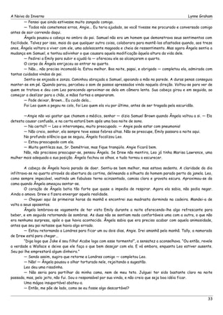 A Noiva do Inverno Lynne Graham 
— Pensei que ainda estivesse muito zangado comigo. 
— Todos nós cometemos erros, Angie... Eu teria ajudado, se você tivesse me procurado e conversado comigo 
antes de sair correndo daqui. 
Ângela pousou a cabeça no ombro do pai. Samuel não era um homem que demonstrava seus sentimentos com 
facilidade. Talvez por isso, mais do que qualquer outra coisa, colaborara para mantê-los afastados quando, aos treze 
anos, Ângela voltara a viver com ele, uma adolescente magoada e cheia de ressentimento. Mas agora Ângela sentia a 
mudança em Samuel, e tentou adivinhar o que causara aquela modificação àquela altura da vida dele. 
— Pedirei a Emily para subir e ajudá-la — ofereceu ele ao alcançarem o quarto. 
O corpo de Ângela enrijeceu ao entrar no quarto. 
— Não... não precisa incomodá-la. Estou melhor. Boa noite, papai, e obrigada — completou ela, admirada com 
tantos cuidados vindos do pai. 
Sentia-se enjoada e zonza. Caminhou abraçada a Samuel, apoiando a mão na parede. A duras penas conseguia 
manter-se em pé. Quando parou, percebeu o som de passos apressados vindo naquela direção. Voltou-se para ver de 
quem se tratava e deu com Leo parecendo aproximar-se dela em câmera lenta. Sua cabeça girou e em seguida, ao 
começar a deslizar para o chão, e mãos fortes a ampararam. 
— Pode deixar, Brown... Eu cuido dela... 
Foi Leo quem a pegou no colo, foi Leo quem ela viu por último, antes de ser tragada pela escuridão. 
—Angie não vai gostar que chamem o médico, senhor — dizia Samuel Brown quando Ângela voltou a si. — Ela 
detesta causar confusão, e na certa estará bem após uma boa noite de sono. 
— Na certa?! — Leo o interrompeu, muito preocupado. — Angie pode estar com pneumonia! 
— Não creio, senhor, ela sempre teve essas febres altas. Não se preocupe, Emily passara a noite aqui. 
No profundo silêncio que se seguiu, Ângela focalizou Leo. 
— Estou preocupado com ela. 
— Muita gentileza sua, Sr. Demétrios, mas fique tranqüilo. Angie ficará bem. 
Não, não precisava preocupar-se, pensou Ângela. Se Drew não mentira, Leo já tinha Marisa Lawrence, uma 
mulher mais adequada a sua posição. Ângela fechou os olhos, e tudo tornou a escurecer. 
A cabeça de Ângela havia parado de doer. Sentiu-se bem melhor, mas estava sedenta. A claridade do dia 
infiltrava-se no quarto através da abertura da cortina, delineando a silhueta do homem parado perto da janela. Leo, 
como sempre impecável, vestindo um fabuloso terno acinzentado, camisa clara e gravata escura. Aproximou-se da 
cama quando Ângela ameaçou sentar-se. 
O coração de Ângela batia tão forte que quase a impedia de respirar. Agora ela sabia, não podia negar. 
Ainda o amava. Drew a fizera enxergar aquela realidade. 
— Cheguei aqui às primeiras horas da manhã e encontrei sua madrasta dormindo na cadeira. Mandei-a de 
volta a seus aposentos. 
Ângela lembrava-se vagamente de ter visto Emily durante a noite oferecendo-lhe algo refrescante para 
beber, e em seguida retornando às sombras. As duas não se sentiam nada confortáveis uma com a outra, o que não 
era nenhuma surpresa, após o que havia acontecido. Ângela sabia que era preciso acabar com aquela animosidade, 
antes que seu pai notasse que havia algo errado. 
— Estou retornando a Londres para ficar um ou dois dias, Angie. Irei amanhã pela manhã. Tally, a namorada 
de Drew está para chegar... 
“Diga logo que Jake é seu filho! Acabe logo com esse tormento!”, a sensatez a aconselhava. “Ou então, revele 
a verdade a Wallace e deixe que ele faça o que bem desejar com ela. E vá embora, enquanto Leo estiver ausente. 
Seu pai lhe emprestará algum dinheiro.” 
— Sendo assim, sugiro que retorne a Londres comigo — completou Leo. 
— Não! — Ângela pousou o olhar torturado nele, rejeitando a sugestão. 
Leo deu uma risadinha. 
— Não seria para partilhar da minha cama, nem de meu teto. Julguei ter sido bastante claro na noite 
passada, mas, pelo jeito, não fui. Sou o responsável por sua vinda, e não creio que seja boa idéia ficar. 
Uma mágoa insuportável abateu-a. 
— Então, me põe de lado, como se eu fosse algo descartável? 
33 
 