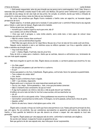 A Noiva do Inverno Lynne Graham 
— Está sendo resguardada, salva de uma situação que me parece seria constrangedora. Você, Jake, Drew e a 
namorada dele partilhando a mesma mesa? E não conte com Wallace. Ele parece estar indiferente a qualquer outra 
coisa além de seu desejo de dar uma lição em meu primo. De coração, no entanto, duvido que tenha a intenção de 
prejudicá-lo, ainda que inclua o nome de Jake em seu testamento. 
Na certa, Leo acreditava que Ângela ficaria rondando a família como um espectro, se houvesse alguma 
perspectiva de lucro. 
Ângela suspirou. A verdade jamais seria revelada. E como poderia ser o contrário? Emily levaria seu segredo 
para o túmulo, e, pelo bem de Samuel, Ângela nada diria também. 
Voltou-se para Leo, muito pálida. 
— Acredita que o dinheiro significa muito para mim, não é? 
Leo a sondou com os olhos brilhando. 
— Creio que você é perigosa, e, como minha amante, seria ainda mais, e bem capaz de colocar meus 
familiares uns contra os outros. 
— Não há a menor chance disso acontecer! 
Leo fitou-a com as sobrancelhas erguidas. 
— Não? Mas isso agora deixou de ter importância. Recuso-me a ficar do lado de fora vendo você com Drew. 
Naquele exato momento o som e um telefone ecoou no silêncio opressor. Leo tirou o aparelho celular do 
bolso e caminhou em direção à porta. 
— Vejo você mais tarde. 
— Leo! — chamou Ângela, frustrada, mas ele já se fora. 
Pulou do leito e rumou para o banheiro. Assim que se vestisse, desceria e enfrentaria Leo, terminando de 
vez com todo aquele suspense. 
Não havia ninguém no quarto de Jake. Ângela desceu as escadas, e a primeira pessoa que encontrou foi seu 
pai. 
— Viu Jake, papai? 
— Ele saiu para um passeio a pé com Harriet e o cachorro. 
— E Leo? 
Avisou que passaria o dia fora, trabalhando. Ângela gemeu, contrariada. Devia ter pensado na possibilidade. 
— Tem o número do celular dele? 
— Sim. Anote. 
Ângela foi para a biblioteca fazer a ligação. 
— Alô? — Leo atendeu, impaciente. 
Ângela podia ouvir o murmurar de vozes masculinas soando perto dele. 
— Sou eu, Leo, Angie... Estive pensando e... bem, creio que precisamos conversar. 
— Não é o momento mais conveniente. Do que se trata? 
— É algo muito pessoal e se refere a nós dois, e não se pode discutir por telefone. 
O silêncio do outro lado da linha foi terrível a seus ouvidos, até Leo manifestar-se: 
— Ah, é? 
— Gostaria de vê-lo a sós quando voltar. Talvez pudéssemos nos encontrar na Orangery. 
— Será melhor conversarmos na minha suíte. A Orangery, na noite passada, estava muito cheia de gente. 
— Quando, então? 
— Dentro de uma hora. Usarei o helicóptero para voltar. Até. 
Ângela subiu a escada e dirigiu-se à suíte que havia anos pertencia a Leo. Passou pela porta principal da área, 
que, até agora, lhe era proibida. Seu pai considerava sacrossantos os aposentos particulares dos membros da 
família, e fazia questão de lembrá-la de que não deveria se atrever a sequer dar uma espiada no local sem 
permissão. 
De repente, Ângela passou por uma espaçosa sala de estar, confortável e mobiliada com elegância. 
De acordo com Samuel, à esquerda ficavam os aposentos de Leo. 
Bem que gostaria de dar uma espiada nela, mas tinha pavor de ser surpreendida. 
34 
 