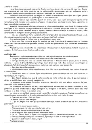 A Noiva do Inverno Lynne Graham 
Na verdade, isso era o que ela mais sentia, Ângela reconheceu. Leo era tão coerente, tão imparcial... Esperar 
que entendesse por que havia permitido que tal mal-entendido permanecesse sem ser esclarecido seria o 
equivalente a pedir-lhe que compreendesse a insensatez quando ele era tão sensato. 
Não haveria aviso antecipado de sua chegada. As paredes ali eram sólidas demais para isso. Ângela ajeitava 
os cabelos com a mão pela décima vez quando a porta se abriu. Estremeceu. 
Leo entrou trazendo algo escondido. Quando ele sorriu, tudo o que Ângela enxergou foi aquele sorriso 
fantástico surgindo no rosto bonito, como um ofuscante raio de sol após um dia de inverno. Aquilo a petrificou no 
lugar, o coração batendo acelerado. 
Mas então, Leo quebrou o próprio encantamento ao colocar nas mãos delas o maior buquê de rosas vermelhas 
que Ângela já vira. Surpresa, ela pegou as flores e só então notou o balde de gelo que ele trazia sob o braço e que 
acabara de colocar sobre a mesinha. Muda de espanto, observou-o tirar duas taças de cristal da estante, fazer 
saltar a rolha do champanhe e despejar o líquido espumante. 
— Sabe que nunca ofereci flores a uma mulher? Deve ter percebido isso pelo jeito como as entreguei a você. 
Meu pai costumava dizer que oferecer rosas era um gesto com significado perigoso. 
A garganta de Ângela se fechou, como se uma mão gigante a apertasse. 
— Jantaremos fora esta noite, Angie. Foi o melhor que pude fazer diante da inesperada notícia. Confesso 
que me sinto como um adolescente apaixonado tentando seduzir uma garota na casa dela. Sentirei-me mais relaxado 
em Londres... 
Ângela ficou muda pelo espanto, sua concentração voltada para o bom-humor de Leo, tentando imaginar em 
que ponto do telefonema dera a ele a impressão errada. 
CAPÍTULO VII 
Ângela tocou a taça que Leo estendera com a sua, e em seguida tomou um gole da bebida gelada. 
— Obrigada, Leo as rosas são lindas, mas receio que você não tenha entendido. 
— Claro que entendi, meu bem, fez a escolha mais acertada. — Afrouxou o nó da gravata, e deu de ombros, 
indolente. — Na vida de Drew não há lugar para Angie Brown. E tem mais: você e Jake seriam um empecilho para os 
planos dele. Tally é filha do chefe de meu primo, é muito rica, e ele pretende casar-se com ela. 
— Ouça, Leo, não está entendendo... 
— Não fique embaraçada. Não precisará tornar a vê-lo. Só a trarei para cá quando tiver certeza de que não 
o encontraremos. 
— Não se trata disso. — A voz de Ângela estava trêmula, apesar do esforço que fazia para evitar isso. — 
Quando liguei, não foi para... 
— Está falando demais, meu anjo. E neste momento não tenho vontade de falar... O que mais desejo e 
abraçá-la, beijá-la, fazer amor com você vezes sem fim. 
Leo segurou-a pelos ombros, forçando-a a encará-lo. Sem dizer mais uma palavra, puxou-a e beijou-a, 
silenciando todo e qualquer protesto. 
Ela o desejava, do fundo do seu ser, e não importava se isso era certo ou errado. Entreabriu a boca, 
permitindo que Leo aprofundasse o beijo, entregando-se, abraçando-o com força, querendo sentir seu corpo 
moldando-se ao dele, tornando-se apenas um corpo. 
Leo movia-se com agilidade e colocou-a sobre o colchão, beijando-lhe o pescoço. Ângela procurou firmar-se, 
segurando-se em uma das pilastras de madeira do dossel do leito, os olhos azuis cheios de culpa. 
— Espere um pouco, Leo... Ouça, por favor... 
Leo parou e fitou-a, o olhar intrigado. 
— O que foi, Angie? Você disse que queria falar sobre algo pessoal, a respeito de nós dois... O que mais 
poderia ser? 
— Sei que vai se zangar quando souber... 
— Já estou zangado. Hora diz uma coisa, hora diz outra... 
— Trata-se de algo muito mais importante do que sexo. 
— Neste momento, nada poderia ser mais importante, droga! 
— Oh, Leo... É muito difícil! — Ângela fazia força para fitá-lo. — Jake não é filho de Drew. Ele é seu. 
O silêncio que se seguiu chegava a ser temeroso, e prolongou-se além de suas expectativas. 
— Que espécie de brincadeira é essa, Angie? 
Ângela estremeceu. 
35 
 