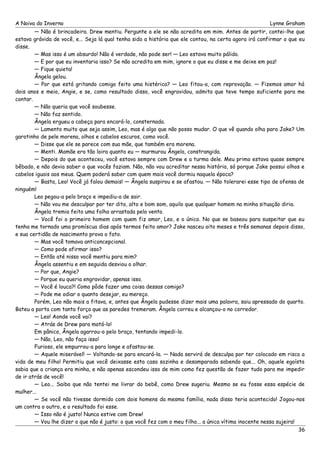 A Noiva do Inverno Lynne Graham 
— Não é brincadeira. Drew mentiu. Pergunte a ele se não acredita em mim. Antes de partir, contei-lhe que 
estava grávida de você, e... Seja lá qual tenha sido a história que ele contou, na certa agora irá confirmar o que eu 
disse. 
— Mas isso é um absurdo! Não é verdade, não pode ser! — Leo estava muito pálido. 
— E por que eu inventaria isso? Se não acredita em mim, ignore o que eu disse e me deixe em paz! 
— Fique quieta! 
Ângela gelou. 
— Por que está gritando comigo feito uma histérica? — Leo fitou-a, com reprovação. — Fizemos amor há 
dois anos e meio, Angie, e se, como resultado disso, você engravidou, admita que teve tempo suficiente para me 
contar. 
— Não queria que você soubesse. 
— Não faz sentido. 
Ângela ergueu a cabeça para encará-lo, consternada. 
— Lamento muito que seja assim, Leo, mas é algo que não posso mudar. O que vê quando olha para Jake? Um 
garotinho de pele morena, olhos e cabelos escuros, como você. 
— Disse que ele se parece com sua mãe, que também era morena. 
— Menti. Mamãe era tão loira quanto eu — murmurou Ângela, constrangida. 
— Depois do que aconteceu, você estava sempre com Drew e a turma dele. Meu primo estava quase sempre 
bêbado, e não devia saber o que vocês faziam. Não, não vou acreditar nessa história, só porque Jake possui olhos e 
cabelos iguais aos meus. Quem poderá saber com quem mais você dormiu naquela época? 
— Basta, Leo! Você já falou demais! — Ângela suspirou e se afastou. — Não tolerarei esse tipo de ofensa de 
ninguém! 
Leo pegou-a pelo braço e impediu-a de sair. 
— Não vou me desculpar por ter dito, alto e bom som, aquilo que qualquer homem na minha situação diria. 
Ângela tremia feito uma folha arrastada pelo vento. 
— Você foi o primeiro homem com quem fiz amor, Leo, e o único. No que se baseou para suspeitar que eu 
tenha me tornado uma promíscua dias após termos feito amor? Jake nasceu oito meses e três semanas depois disso, 
e sua certidão de nascimento prova o fato. 
— Mas você tomava anticoncepcional. 
— Como pode afirmar isso? 
— Então até nisso você mentiu para mim? 
Ângela assentiu e em seguida desviou o olhar. 
— Por que, Angie? 
— Porque eu queria engravidar, apenas isso. 
— Você é louca?! Como pôde fazer uma coisa dessas comigo? 
— Pode me odiar o quanto desejar, eu mereço. 
Porém, Leo não mais a fitava, e, antes que Ângela pudesse dizer mais uma palavra, saiu apressado do quarto. 
Bateu a porta com tanta força que as paredes tremeram. Ângela correu e alcançou-o no corredor. 
— Leo! Aonde você vai? 
— Atrás de Drew para matá-lo! 
Em pânico, Ângela agarrou-o pelo braço, tentando impedi-lo. 
— Não, Leo, não faça isso! 
Furioso, ele empurrou-a para longe e afastou-se. 
— Aquele miserável! — Voltando-se para encará-la. — Nada servirá de desculpa por ter colocado em risco a 
vida de meu filho! Permitiu que você deixasse esta casa sozinha e desamparada sabendo que... Oh, aquele egoísta 
sabia que a criança era minha, e não apenas escondeu isso de mim como fez questão de fazer tudo para me impedir 
de ir atrás de você! 
— Leo... Saiba que não tentei me livrar do bebê, como Drew sugeriu. Mesmo se eu fosse essa espécie de 
mulher... 
— Se você não tivesse dormido com dois homens da mesma família, nada disso teria acontecido! Jogou-nos 
um contra o outro, e o resultado foi esse. 
— Isso não é justo! Nunca estive com Drew! 
— Vou lhe dizer o que não é justo: o que você fez com o meu filho... a única vítima inocente nessa sujeira! 
36 
 