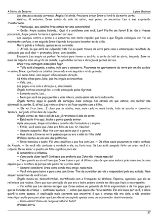 A Noiva do Inverno Lynne Graham 
Leo desceu a escada correndo. Ângela foi atrás. Precisava avisar Drew e livrá-lo da morte certa. 
Avistou, lá embaixo, Drew saindo da sala de estar, mas parou ao encontrar Leo e sua expressão 
transtornada. 
— Venha aqui, seu canalha! Precisamos ter uma conversinha! 
— Então, Angie acabou falando... Qual é o problema com você, Leo? Fiz-lhe um favor! E se não a tivesse 
procurado, Angie jamais tornaria a aparecer por aqui. 
Leo avançou contra o primo e o esmurrou com tanta rapidez que tudo o que Ângela conseguiu ver foi um 
movimento confuso, e em seguida Drew fazendo força para levantar-se do chão. 
Muito pálida e trêmula, apoiou-se no corrimão. 
— Afinal, do que está me culpando? Não fui eu quem trouxe de volta para casa o embaraçoso resultado da 
cabeçada que você deu! — protestou Drew, com desdém. 
Enquanto Leo erguia os punhos fechados para tornar a socá-lo, a porta do hall se abriu, lançando Jake no 
meio da disputa. Com um grito de deleite, o garotinho correu e abraçou as pernas de Leo. 
Drew tirou vantagem disso para fugir. 
— Tally está chegando, e estou indo para o aeroporto. Ficaremos no apartamento da torre por um dia ou dois 
— avisou Drew, ajeitando os cabelos com a mão e em seguida o nó da gravata. 
Leo nada disse, nem sequer olhou naquela direção. 
Só tinha olhos para Jake, que lhe erguia os bracinhos. 
— Colo, Leo... 
Leo pegou-o no colo e abraçou-o, emocionado. 
Ângela tentava enxergá-los, a visão embaçada pelas lágrimas. 
— Lamento muito, Leo... 
— Nem que você me peça perdão a vida inteira, ainda assim não será suficiente. 
Ângela tentou segui-lo quando ele carregou Jake consigo. No estado em que estava, era melhor não 
aborrecê-lo, porém. E, afinal, Leo tinha o direito de ficar sozinho com o filho. 
— Ele vai ficar bem... É claro que se abalou, mas, mais cedo ou mais tarde, tudo se acerta — comentou 
Wallace, surgindo atrás dela de repente. 
Ângela voltou-se, mas o avô de Leo já retornava à sala de estar. 
— Está muito frio aqui, feche a porta quando entrar. 
Após uma pausa, Angie entendeu o convite não formulado e o seguiu. 
— Então, você sabia que Jake era filho de Leo, Sr. Neville? 
— Sempre suspeitei. Mas tive certeza assim que vi o garoto. 
— Mas disse a Drew na noite passada que eu era a mãe do filho dele! 
Wallace sentou-se em uma das poltronas. 
— Drew mereceu o susto. Foi uma canalhice o que fez com Leo. — Os olhos azuis pousaram no rosto confuso 
de Ângela. — Se você não contasse a verdade a ele, eu faria isso. Se Leo está zangado feito um urso, você é a 
culpada. Devia saber o quanto um filho significa para ele. 
O comentário a inflamou. 
— Como pode dizer isso?! Confesse que preferia que Jake não tivesse nascido! 
— Isso quando eu acreditava que Drew fosse o pai. A última coisa de que esse maluco precisava era de uma 
esposa que o aceitara só porque não podia ter o primo dele! 
— Sempre considerei Drew como sendo meu amigo, nada mais. 
— Você vivia para baixo e para cima com Drew. Tive de acreditar ser ele o responsável pelo seu estado. Nem 
sequer suspeitava de você e Leo. 
Ângela moveu-se, desconfortável, mortificada com a franqueza de Wallace. Esperou, agoniada, que ele se 
referisse aos roubos. Claro que sua convicção de que era a ladra pesara demais na idéia que fazia a seu respeito. 
— Foi então que Leo deixou escapar que Drew andava se gabando de tê-la engravidado e de ter pago para 
que se livrasse da criança — continuou Wallace. — Achei que aquilo não fazia sentido. Ele era louco por você, e devia 
querê-la como esposa. A explicação mais coerente que encontrei é que a criança não era dele, e não precisei 
investigar muito para perceber que Leo não estava agindo apenas como um observador desinteressado. 
— Como assim? Como ele reagiu à história toda? 
Wallace sorriu. 
37 
 