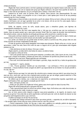 A Noiva do Inverno Lynne Graham 
Ângela não tivera controle sobre a incrível e poderosa excitação que de repente tomara conta dela. Leo não 
era nem de longe parecido com os rapazes sem graça que Ângela conhecera, dos quais fazia questão de manter-se 
longe. E, mais cedo do que esperava, Leo já a carregara para a cabana, e fazia amor com ela. 
Lembrar-se do modo como se portara ainda a abalava. Devia parecer uma desavergonhada. Em seus 
momentos de amor, chegou a se perguntar se Leo a levara para a cama apenas para livrar-se de sua presença 
constante que lhe tirava o sossego. 
Ângela pegou a chave do bolso e com ela abriu a porta da cabana. Entrou no local e olhou em torno. Nada ali 
mudara. Continuava a ser um lugar agradável de se estar e de relaxar, até em um dia frio como aquele. Subiu a 
escada de pedras e alcançou o quarto no andar superior. 
Então, de repente, correu de volta, escada abaixo, para a atmosfera gelada, com lágrimas de 
arrependimento molhando-lhe o rosto. 
Nunca na vida fora tão feliz como naqueles dias, e, tola que era, acreditara que com Leo acontecera o 
mesmo. Como ele pudera pensar que o usara para enciumar Drew? Não fora capaz de esconder seus sentimentos, 
tão contente estava, como um cãozinho de estimação perdido que enfim encontrara o caminho de casa. 
Como podia continuar amando Leo quando ele nem sequer a queria? E agora devia odiá-la. Qual o homem que 
receberia bem o fruto de um encontro sexual com uma mulher que nada significava? 
Leo, porém, era famoso por seu grande senso de honra, amaria e aceitaria seu filho, porque Jake era uma 
vítima inocente da atitude irresponsável da mãe dele. 
O ruído de gravetos secos sendo esmagados interrompeu seus devaneios. Ângela voltou-se e viu Leo, que se 
aproximava, o olhar fixo nela. Devia tê-la visto da casa e a seguira até ali, para que conversassem onde ninguém 
pudesse ouvi-los. 
— Jake adormeceu no meio do almoço. Creio que o cansei. 
Ângela assentiu, as mãos dentro dos bolsos do casaco, os ombros tensos. 
Leo suspirou e olhou em torno. 
— Seria uma grande hipocrisia de minha parte lamentar a existência dele. Jake é parte de mim, é meu filho 
e, agora que o choque inicial passou, confesso que estou feliz. Só lamento ter perdido seu primeiro ano da vida. 
Espantada com o que ouvia, Ângela aguardou que continuasse. 
— Para você, teria sido bem mais fácil interromper a gravidez, Angie, mas não fez, e tenho de agradecer-lhe 
por isso.— 
Agradecer? — repetiu, abalada. 
— Sim... Preciso agradecer também por sua sinceridade. — Leo continuava a fitá-la com perturbadora 
intensidade. — Poucas mulheres teriam coragem de admitir que engravidaram de um homem rico só para prendê-lo. 
Foi isso, não foi? 
— Eu... eu... 
Ângela concluiu que negar ter sido assim tão calculista seria a mesma coisa que admitir que estava louca de 
amor por ele e, muito pior, que fora tola o bastante para acreditar que, por um milagre, poderia substituir a filha 
que Leo perdera, para depois aquecer-se no calor da sua eterna devoção. 
No silêncio que se instalou, Leo a observava em expectativa, as sobrancelhas erguidas, aguardando que 
Ângela continuasse a falar, que negasse a acusação que ele fizera. 
— Bem, você agora já sabe, Leo. 
— Então, por que jamais fez exigências? Afinal, ganhou esse direito após ter dado à luz meu filho. 
Ângela não estava preparada para a pergunta tão óbvia. 
— Tudo o que precisava fazer era entrar em contato comigo, Angie. Você estava com a mão cheia de ases, no 
entanto, por alguma peculiar razão, recusou-se a jogar. 
Leo, no início, parecia estar disposto a aquietar seus piores pesadelos, e, de repente, de maneira cruel, 
mostrava as garras. E ela ainda não se sentia equilibrada o suficiente para dar conta do desafio de desviar-se das 
perguntas constrangedoras sobre o que a motivara. 
O silêncio prolongou-se até dar-lhe nos nervos. 
— Eu apenas não consegui enfrentá-lo para dizer que estava grávida — respondeu ela, em súbito desespero. 
— Na verdade, após a forma como me tratou, preferia morrer a dar-lhe a notícia! 
— Parece compreensivo. Então, feri seu ego, e nada, nem a ganância ou a ambição, poderia de algum modo 
persuadi-la a colocar as necessidades de meu filho acima do seu próprio orgulho. 
39 
 