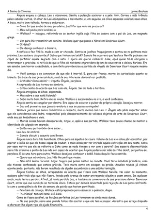 A Noiva do Inverno Lynne Graham 
Ângela ergueu a cabeça. Leo a observava. Sentiu a pulsação acelerar e a pele tinir. Correu a mão trêmula 
pelos cabelos curtos, O olhar de Leo acompanhou o movimento, e, em seguida, os cílios espessos velaram seus olhos. 
A boca, muito bem talhada, tornou a endurecer. 
— Como foi que soube de meu paradeiro, Leo? Por que veio me procurar? 
— Meu avô pediu para localizá-la. 
— Wallace? — indagou, referindo-se ao senhor inglês cuja filha se casara com o pai de Leo, um magnata 
grego. 
— Vim para lhe transmitir um convite. Wallace quer que passe o Natal em Deveraux Court. 
— O Natal? 
— Ele deseja conhecer o bisneto, 
A notícia a fez fitá-lo, muda e com ar chocado. Sentiu os joelhos fraquejarem e sentou-se na poltrona mais 
próxima. Leo soubera da gravidez? Sabia que tinham um bebê? Jamais lhe ocorrera que Wallace Neville pudesse ser 
capaz de partilhar aquele segredo com o neto. E agora ele queria conhecer Jake, após quase tê-la obrigado a 
interromper a gravidez. A notícia de que a filha do mordomo engravidara de um de seus netos o deixou furioso. Era 
um esnobe com horror a escândalo, e com êxito providenciou a partida de Ângela de Deveraux Court naquele mesmo 
dia. 
— Vovô começa a se convencer de que não é imortal. E, para ser franco, morre de curiosidade quanto ao 
bisneto. Em face de sua generosidade, será de seu interesse demonstrar gratidão. 
— Gratidão? Como assim? — repetiu Ângela, perplexa. 
A expressão de Leo tornou-se sombria. 
— Estou ciente do acordo que fez com ele, Ângela. Sei de toda a história. 
Ângela arregalou os olhos, espantada. 
— Mas sobre o que está falando? 
— Sabe muito bem. Refiro-me ao roubo. Wallace a surpreendeu no ato, e você confessou. 
Ângela sentiu-se congelar por dentro. Era capaz de escutar o pulsar do próprio coração. Desejou morrer. 
— Seu avô prometeu que jamais revelaria o que se passou a ninguém! 
Wallace jurara que nunca comentaria a respeito, muito menos com Leo. E Ângela não pôde suportar saber 
que ele considerava uma ladra, responsável pelo desaparecimento de valiosos objetos de arte de Deveraux Court, 
onde seu pai trabalhava e vivia. 
— Muitas coisas haviam desaparecido, Angie, e, após a sua partida, Wallace teve pouca chance de manter a 
identidade do culpado em segredo. 
— Então meu pai também deve saber... 
Leo deu de ombros. 
— Jamais discuti o assunto com Brown. 
Ângela nunca fora tão humilhada. Olhou para os sapatos de couro italiano de Leo e o odiou pôr acreditar, por 
aceitar a idéia de que ela fosse capaz de roubar, e mais ainda por ter atirado aquela convicção em seu rosto. Seria 
por esse motivo que ele se referira a Jake como se nada tivesse a ver com o garoto? Sua suposta desonestidade 
seria tão ofensiva a ponto de Leo não ser capaz de aceitar que Ângela poderia ser mãe do filho dele?, perguntou-se, 
perplexa. E de uma hora para outra, Wallace desejava conhecer o bebê. Nada daquilo fazia sentido. 
— Quero que vá embora, Leo. Não lhe pedi que viesse. 
— Não está sendo racional. Angie. Sugiro que pense melhor no convite. Vovô teria mandado prendê-la, caso 
não tivesse confessado que estava grávida. Teve muita sorte em escapar da prisão. Aqueles roubos já vinham 
acontecendo, portanto, não foram resultado de alguém sucumbindo a uma súbita tentação. 
Ângela fechou os olhos, arrependida do acordo que fizera com Wallace Neville. No calor do momento, 
acabara admitindo algo que não fizera, levada pela crença de estar protegendo alguém a quem amava. De qualquer 
modo, nada teria a perder. Afinal, já havia perdido Leo, e também se convencera de que precisava deixar Deveraux 
Court, antes que sua condição se tornasse óbvia. Estava por demais devastada pela rejeição de Leo para confrontá-lo 
com a conseqüência do fim de semana de paixão que haviam partilhado. 
— Pelo bem da criança, Wallace está preparado para esquecer o passado, Angie. 
— “A criança” tem um nome, e é Jake. 
Como se fosse possível, as feições perfeitas de Leo tornaram-se ainda mais duras. 
— Na sua posição, seria uma grande tolice não aceitar o que ele tem a propor. Acredito que esteja disposto 
a oferecer-lhe algum tipo de ajuda financeira. 
4 
 