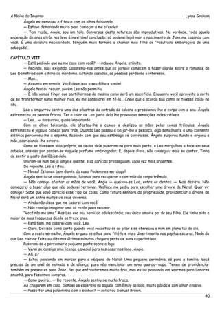 A Noiva do Inverno Lynne Graham 
Ângela estremeceu e fitou-o com os olhos faiscando. 
— Estava demorando muito para começar a me ofender. 
— Tem razão, Angie, sou um tolo. Conversas desta natureza são improdutivas. Na verdade, toda aquela 
encenação de anos atrás nos leva à inevitável conclusão: só poderei legitimar o nascimento de Jake me casando com 
você. É uma absoluta necessidade. Ninguém mais tornará a chamar meu filho de “resultado embaraçoso de uma 
cabeçada”. 
CAPÍTULO VIII 
— Está pedindo que eu me case com você? — indagou Ângela, atônita. 
— Pedindo, não: exigindo. Casaremo-nos antes que os jornais comecem a fazer alarde sobre o romance de 
Leo Demétrios com a filha do mordomo. Estando casados, as pessoas perderão o interesse. 
— Mas... 
— Assunto encerrado. Você deve isso a seu filho e a mim! 
Ângela tentou recuar, porém Leo não permitiu. 
— E não vamos fingir que partilharmos da mesma cama será um sacrifício. Enquanto você aproveita a sorte 
de se transformar numa mulher rica, eu me consolarei em tê-la... Creio que o acordo soa como se tivesse caído no 
céu. 
Leo a empurrou contra uma das pilastras da entrada da cabana e pressionou-lhe o corpo com o seu. Ângela 
estremeceu, as pernas fracas. Ter o calor de Leo junto dela lhe provocava sensações indescritíveis. 
— Leo... — sussurrou, quase implorando. 
Com os olhos faiscando, ele afastou-lhe o casaco e deslizou as mãos pelas coxas trêmulas. Ângela 
estremeceu e jogou a cabeça para trás. Quando Leo passou a beijar-lhe o pescoço, algo semelhante a uma corrente 
elétrica percorreu-lhe a espinha, fazendo com que seu estômago se contraísse. Ângela suspirou fundo e ergueu a 
mão, acariciando-lhe o rosto. 
Como se tivessem vida própria, os dedos dele puxaram-na para mais perto, e Leo mergulhou a face em seus 
cabelos, ansioso por perder-se naquele perfume embriagador. E, depois disso, não conseguiu mais se conter. Tinha 
de sentir o gosto dos lábios dela. 
Uniram-se num beijo longo e quente, e as carícias prosseguiam, cada vez mais ardentes. 
De repente. Leo a fitou. 
— Nossa! Estamos bem diante da casa. Podem nos ver daqui! 
Ângela sentiu-se envergonhada, lutando para recuperar o controle do corpo trêmulo. 
— Não consigo afastar as mãos de você, Angie — queixou-se Leo, entre os dentes. — Mas desisto. Não 
começarei a fazer algo que não poderei terminar. Wallace me pediu para escolher uma árvore de Natal. Quer vir 
comigo? Sabe que vovô aprecia esse tipo de coisa. Como futura senhora da propriedade, providenciar a árvore de 
Natal será um entre muitos de seus deveres. 
— Ainda não disse que me casarei com você. 
— Não consigo imaginar uma só razão para recusar. 
“Você não me ama.” Mas Leo era seu herói da adolescência, seu único amor e pai de seu filho. Ele tinha sido a 
maior de suas fraquezas desde os treze anos. 
— Está bem, me casarei com você, Leo. 
— Claro. Dei isso como certo quando você recostou-se ao pilar e se ofereceu a mim em plena luz do dia. 
Com o rosto vermelho, Ângela ergueu os olhos para fitá-lo e viu o divertimento nas pupilas escuras. Nada do 
que Leo tivesse feito ou dito nos últimos minutos chegara perto de suas expectativas. 
Puseram-se a percorrer a pequena ponte sobre o lago. 
— Verei se consigo uma licença especial para nos casarmos logo, Angie. 
— Ah, é? 
— Estou pensando em marcar para a véspera do Natal. Uma pequena cerimônia, só para a família. Você 
precisa de um anel de noivado e de aliança, para não mencionar um novo guarda-roupa. Temos de providenciar 
também os presentes para Jake. Sei que enfrentaremos muito frio, mas estou pensando em voarmos para Londres 
amanhã, para fazermos compras. 
— Como queira... — De repente, Ângela sentiu-se muito fraca. 
Ao chegarem em casa, Samuel os esperava no saguão com Emily ao lado, muito pálida e com olhar evasivo. 
— Posso ter uma palavrinha com o senhor? — solicitou Samuel Brown. 
40 
 