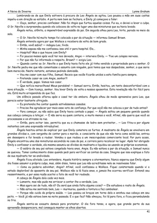 A Noiva do Inverno Lynne Graham 
Lembrando-se de que Emily estivera à procura de Leo Ângela se agitou. Leo pousou a mão em suas costas 
impeliu-a em direção ao estúdio. A porta nem bem se fechara, e Emily já começava a falar: 
— Ouça, senhor, preciso confessar. Não foi Angie que furtou aquelas coisas. Fui eu, e deixei-a levar a culpa. 
O Sr. Neville a surpreendeu quando ela colocava de volta no lugar uma das miniaturas que eu havia levado. 
Ângela notou, atônita, a impenetrável expressão do pai. Em seguida olhou para Leo, hirto, parado no meio da 
sala. 
— O Sr. Neville há muito tempo foi colocado a par da situação — informou Samuel Brown. 
Ângela entendia agora por que Wallace a recebera de volta de bom grado. 
— Então, vovô sabia? — indagou Leo, lívido. 
— Minha esposa não me confessou isso até ir para hospital. Ela... 
— Hospital? Mas o que houve com Emily? 
— Foi poucos meses após você ter nos deixado, Angie — interveio Emily. — Tive um colapso nervoso. 
— Por que não fui informado a respeito, Brown? — exigiu Leo. 
— Quando contei ao Sr. Neville o que Emily havia feito ele já tinha vendido a propriedade para o senhor. O 
Sr. Neville pediu-me que não comentasse o assunto com ninguém, pois temia que nos despedisse, senhor, o que seria 
bem merecido. Neste instante, estamos pedindo demissão. 
— Vou me casar com sua filha, Samuel. Receio que vocês ficarão unidos a esta família para sempre. 
— Pretende casar-se com Angie, senhor?! 
— É verdade, papai. Vamos nos casar. 
— Que notícia maravilhosa! Meus parabéns! — Samuel sorriu. Então, hesitou, um tanto desconfortável com a 
nova situação. — Com licença, senhor. Vou levar Emily de volta a nossos aposentos. Esta revelação não foi fácil para 
ela. Está muito arrependida do que fez. 
Um silêncio pesado aflorou após o casal ter ido embora. Ângela olhou de modo apreensivo para Leo, que 
parecia estar bastante ultrajado. 
— Eu pretendia lhe contar quando estivéssemos casados. 
— Preciso lhe agradecer por mais esse voto de confiança. Por que você não me colocou a par de tudo antes? 
— Para começar, eu não sabia que Emily havia contado a papai. — Ângela soltou um pequeno gemido quando 
sua cabeça começou a latejar. — E não seria eu quem contaria, e muito menos a você. Afinal, não queria que você os 
processasse e os atirasse na rua. 
— Então, para evitar isso, permitiu que eu a chamasse de ladra sem protestar... — Leo fitou-a por alguns 
instantes com uma expressão intraduzível. 
Ângela hesitou antes de explicar por que Emily cometera os furtos. A madrasta de Ângela se envolvera em 
grandes dívidas e, com vergonha de contar para o marido, e consciente de que ele não teria como saldá-las, entrou 
em desespero e foi levada a roubar. Vendeu o que roubou a um inescrupuloso comerciante local. Por puro acaso, 
Ângela encontrou uma das miniaturas escondida na casa do pai, e correra para recolocar no lugar. Após ter obrigado 
Emily a confessar a verdade, ela mesma assumiu as dívidas da madrasta e liquidou-as usando as próprias economias. 
— O salário de seu pai estava congelado havia anos, Angie. Eu não estava a par da situação, e Samuel nunca 
se queixou. Tomei conhecimento disso quando pedi para verificar as contas da casa. Imagino que isso explique o fato 
de sua madrasta ter se endividado. 
Ângela ficou aliviada. Leo entendera. Aquela história sempre a atormentara. Nunca esperou que Emily algum 
dia fosse assumir a própria culpa, mas, além disso, temia que Leo não acreditasse nela se resolvesse falar. 
— Como eu poderia adivinhar, Angie? Afinal, você confessou a Wallace. Fiquei consternado quando vi o 
estado deplorável do aposento de seu pai. Wallace não ia lá fazia anos, e jamais lhe ocorreu verificar. Entendi seu 
ressentimento, e por essa razão aceitei o fato de você ter roubado. 
A cabeça de Ângela doía cada vez mais. 
— Lamento, mas não pude me arriscar a contar-lhe a verdade, Leo. 
— Mas agora sei de tudo, não é? Ou será que ainda falta alguma coisa? — Ele estudava o rosto de Ângela. 
— Não estou me sentindo bem, Leo — murmurou, quando a tontura a fez cambalear. 
— Porque não cuida da própria saúde. — Leo passou os braços em torno dela e aninhou sua cabeça em seu 
peito. — Você já não estava bem na noite passada. E o que fez? Não almoçou, foi lá para fora, e ficou perambulando 
no frio. 
Ângela sentia-se exausto demais para protestar. O dia fora tenso, e agora, que grande parte da sua 
apreensão desaparecera, mal conseguia manter os olhos abertos. 
41 
 