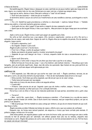 A Noiva do Inverno Lynne Graham 
Na manhã seguinte, Ângela tomou o desjejum na cama, sentindo-se um pouco melhor após uma longa noite de 
sono. Agora, via o mundo todo cor-de-rosa. Estava para se casar com Leo, o homem que sempre amou. 
Logo que se vestiu, desceu e levou Jake para conhecer a “casa” do avô Samuel. 
— Você terá uma surpresa — disse seu pai ao recebê-la. 
O dormitório úmido e escuro de outrora se transformara em uma residência calorosa, aconchegante e muito 
confortável. 
— Foi o Sr. Demétrios quem providenciou a reforma e a decoração — explicou Samuel Brown. — Também 
dobrou meu salário, e tem sido bastante generoso conosco. 
— Você gosta de Leo, não é, papai? O que sente a respeito de meu casamento com ele? 
— Quero que os dois sejam felizes, é isso o que importa... Mas precisarei de algum tempo para me acostumar 
com a idéia. 
Após a visita ao pai, Ângela tornou a subir para pegar um agasalho para Jake. 
De volta ao hall, encontrou Leo a sua espera. Alto, moreno e espetacular, concluiu ao vê-lo. Ele sorriu e 
estendeu-lhe um casaco, sem nada dizer. Depois de vesti-lo, Ângela olhou-se no espelho da parede. Era de desenho 
elegante, longo e preto. 
— De quem o emprestou, Leo? 
— De ninguém. Comprei-o para você. 
Ângela se pôs a acariciar o tecido macio. 
— É de tirar o fôlego, o sonho de qualquer mulher. 
— Mudou sua maneira de pensar quanto a receber um presente de grego? 
— Depende do que você desejar em troca — brincou, enquanto saíam de casa e encaminhavam-se para o 
carro lá fora. 
— Quero você. Esta noite... 
Ângela sentiu o rosto arder e lançou-lhe um olhar que dizia tudo o que lhe ia na cabeça. 
— Minha fortuna em troca de seu corpo — Leo a fez lembrar, sem nenhum remorso. — Reconheço que é uma 
barganha, sem um profundo significado, Angie, mas não estou me queixando. Que homem em seu juízo perfeito se 
queixaria? E afinal, você nem sequer está apaixonada por mim. 
CAPÍTULO IX 
— Está enganado, Leo. Não sabe por que aceitei me casar com você. — Ângela caminhava, nervosa, de um 
lado para o outro, em uma área distante da propriedade. — Pare de dar machadadas nessa árvore e me ouça! 
— Estou ouvindo. Você disse que estou enganado, que não sei por que vai se casar comigo... 
— Tenho bons motivos para ser sua esposa. 
Jake subia no tronco de uma árvore caída e em seguida saltava. 
— E quais são? 
— Primeiro: Jake precisa de um pai. Segundo: quero que ele tenha o melhor, sempre. Terceiro... — Angie 
interrompeu o que ia dizendo, ao olhar para Leo e ter a atenção distraída. 
Percorreu-o com os olhos e fixou-se nos músculos poderosos de suas pernas, escondidos sob a justa calça 
jeans. 
— Terceiro? 
— Bem... você é tão... quero dizer... — Ângela recomeçou a caminhar. — É um homem rico, e eu não me casaria 
com alguém que não tivesse um vintém. Isso é muito bonito nos romances, mas por experiência própria, sei que na 
prática é um desastre. 
— Não se preocupe. Petrina também se casou comigo por dinheiro, só que ela era menos honesta do que você. 
Que Deus a tenha. 
Ângela escondeu as mãos trêmulas nos bolsos do casaco, atônita com o que Leo acabara de confessar. 
Enquanto isso, da forma mais natural possível, ele empurrou o tronco que havia cortado pela metade. O 
pinheiro rangeu, inclinou-se e foi ao solo. 
Jake bateu palmas, em seguida passou a pular em torno da árvore caída, que seria entregue em casa e então 
colocada no hall de entrada para ser adornada. Um silêncio pesado mais uma vez se instalou, enquanto eles 
retornavam ao carro. Ângela não pensava em outra coisa a não ser no incrível pronunciamento de Leo. Petrina havia 
se casado com ele por interesse! 
42 
 