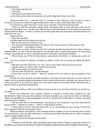 A Noiva do Inverno Lynne Graham 
— Uma beleza, não acha, Leo? 
— Tem razão. 
— Esta época do ano sempre me emociona... 
Leo não olhava para as luzes da rua, mas para ela, porém, Ângela não se dava conta disso. 
Planejaram jantar fora, e, assim que Jake foi colocado na cama, Ângela se dirigiu ao quarto ao lado e 
horrorizou-se ao dar com a sacola de viagem da babá sobre a cama, no quarto onde Ângela deveria dormir. 
Leo aproximou-se, pegou-lhe a mão e trouxe-a para o corredor, e entraram na suíte principal. 
— Dentro de três dias, estaremos casados. Angie. Não planejo andar na ponta dos pés no meio da noite 
dentro da minha própria casa. — Leo deu uma risadinha rouca ao vê-la embaraçada, e correu a ponta dos dedos pelos 
trêmulos lábios de Ângela. — É difícil acreditar que em todo aquele tempo que você passou com Drew nenhuma vez 
tenha dito “sim” a ele. 
Ângela encarou-o. 
— Drew nunca me pediu! 
A dúvida ressaltou-se nos olhos escuros de Leo. 
— Não me trate como se eu fosse um idiota. 
— Eu e seu primo éramos apenas amigos. Amizade era tudo o que eu oferecia, e Drew respeitava isso. 
— Inacreditável... — Leo balançou a cabeça. 
Ângela deu-lhe as costas. Será que era tão difícil acreditar que nada houvera entre ela e Drew? Suspirou. 
Pensando melhor, ele tinha razão em não acreditar. Leo não podia concluir aquele quebra-cabeça com várias peças 
faltando. Seu imenso amor por ele e a consciência que Drew tinha disso o mantiveram a distância... 
— Dê-me licença, Leo. Já lhe dei minha resposta, agora preciso me aprontar... se deseja que eu jante com 
você. 
Leo a fitou durante um momento carregado de tensão e, então, com um sorriso que Ângela não gostou, 
afastou-se. 
— Não quero mais falar sobre Drew, Leo. Tudo o que eu tinha a dizer sobre seu primo já foi dito! 
— Quando resolver ser sincera, darei o assunto por encerrado. 
— Não creio que esteja com ciúme de Drew! 
— Eu? Com ciúme de Drew? Ora, não diga bobagens! 
— É bom saber que não é ciumento — disse ela, evitando fitá-lo, com receio de que ele pudesse ler seus 
pensamentos. 
Em três dias, seria esposa de um homem possessivo. Um arrepio de prazer percorreu-a de alto a baixo. De 
repente, sentiu um estranho impulso de aproximar-se dele, enlaçá-lo pelo pescoço e confessar que o adorava, mas se 
conteve ao lembrar-se do acordo pré-nupcial, que o anel que ele colocara em seu dedo nenhum significado tinha, a 
não ser mostrar ao mundo que estavam noivos. 
Ângela tomou banho e vestiu-se no banheiro da suíte principal, e saiu de lá para encontrar Leo já pronto e a 
sua espera. 
Foram a um restaurante muito elegante. Cabeças se voltaram à entrada deles. Formavam um casal 
impressionante. Ângela notou que várias pessoas murmuravam saudações a Leo, e que não escondiam a curiosidade a 
respeito da identidade de sua bela acompanhante. Leo sorria e assentia em reconhecimento, no entanto, não parou 
para apresentá-la a ninguém. 
— Não acha que devia ter me apresentado a seus amigos, já que faz questão de que este relacionamento 
pareça normal? — comentou ela, irônica. — Afinal, é o nosso primeiro encontro. 
— Nosso primeiro encontro aconteceu anos atrás. Foi em um piquenique na beira do lago, em Deveraux 
Court, esqueceu? Durou um fim de semana inteiro. 
Ângela enrubesceu, mas manteve o rosto escondido atrás do cardápio, até que uma delicada cesta de flores 
foi colocada sobre a mesa. Ela olhou atônita para o cartão anexo, portando a assinatura de Leo. Onde ele conseguiu 
flores do campo em pleno inverno?! 
— Mandei buscá-las em um lugar de clima quente. 
— Oh... 
— Há algo que você não sabe, Angie. Eu planejei aquele nosso encontro. Preparei o piquenique e fiquei lá, à 
sua espera, certo de que me encontraria. E tenho de confessar que não havia uma só boa intenção na minha mente. 
44 
 