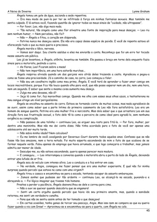 A Noiva do Inverno Lynne Graham 
Ângela tomou um gole de água, saciando a sede repentina. 
— Era meu modo de puni-la por ter se infiltrado à força em minhas fantasias sexuais. Mas também me 
sentia culpado. E lá estava você, fazendo questão de ignorar todos os meus sinais de “cuidado, não ultrapasse”. 
— Por favor, Leo, não diga mais nada. 
— Tão natural, tão singela como uma flor silvestre uma fonte de inspiração para meus desejos. — Leo riu 
sem nenhum humor. — Nem percebeu, não foi? 
— Não — Ângela o fitou, o coração em disparada. 
— Petrina nunca me desejou assim. Ela não era capaz dessa espécie de paixão. E você de repente estava ali 
oferecendo tudo o que eu mais queria e precisava. 
Ângela mordia o lábio, nervosa. 
— Vamos sair daqui. Sou cliente assíduo e eles me enviarão a conta. Reconheço que foi um erro ter tocado 
nesse assunto em público. 
Leo já se levantava, e Ângela, atônita, levantou-se também. Ele passou o braço em torno dela enquanto fazia 
sinais para o motorista, pedindo o carro. 
— As flores, Leo! Ficaram sobre a mesa! 
— Não tem importância, em uma hora estarão murchas... 
Ângela respirou aliviada quando um dos garçons veio atrás deles trazendo a cesta. Agradeceu e pegou-a 
como se fosse uma preciosidade. Já a caminho de casa, no carro, Leo começou a falar: 
— Não sou um cavalheiro inglês como meu primo, Ângela. E você terá de aprender a fazer amor comigo em 
locais inacreditáveis, porque fico tão louco quando olho para você, que não posso esperar nem um dia, nem uma hora, 
nem um segundo. E saber que sente a mesma coisa aumenta meu desejo. 
— Julga-me uma devassa, não é? 
— Seja lá como for, faz maravilhas comigo. Quando me olha com esses seus olhos azuis, a testosterona no 
meu sangue atinge um nível perigosíssimo. 
Ângela se encolheu no assento do carro. Estava se tornando ciente de muitas coisas, mas nada agradáveis de 
se ouvir, assim como saber que a parte íntima do primeiro casamento de Leo não fora satisfatória. Leo era um 
homem de sangue quente, Petrina era uma mulher fria e narcisista. Mas doía saber que o que arrastara Leo em sua 
direção fora sua frustração sexual, o fato dele tê-la como a parceira de cama ideal para agradá-lo, sem nenhuma 
exigência ou complicação. 
— Não passava de uma tolinha — continuou Leo, ao erguer seu rosto para fitá-la. — Por fora, mulher, por 
dentro uma menininha. Mas não me dei conta disso. Não tinha acordado para o fato de você ser apenas uma 
adolescente até ser muito tarde. 
— Não sabia minha idade? Nem calculava? 
— Eu me lembro de você cavalgando por Deveraux Court durante todos aqueles anos. Confesso que se não 
fosse tão boa amazona, nem a teria notado. Foi muito esperta escondendo de mim o fato de que acabava de se 
formar naquele verão. Falou apenas do emprego que havia arrumado, e que logo começaria a trabalhar, mas jamais 
admitiu ser menor de idade. 
— Desculpe-me, eu não estava escondendo, queria apenas parecer mais madura. 
— E conseguiu... — Leo interrompeu a conversa quando o motorista abriu a porta do lado de Ângela, deixando 
entrar uma lufada de ar frio. 
Ângela saiu do veículo com intenso alívio. Leo a conduziu e a fez entrar em casa. 
— Na verdade, Angie, conseguiu me fazer pensar que era uma mulher experiente. E qual não foi minha 
surpresa quando percebi que estava na cama com uma virgem?! 
Ângela tirou o casaco e encaminhou-se para a escada, tentando escapar do assunto embaraçoso. 
— Jamais sonhei que pudesse ser tão ardente — continuou Leo, ao alcançá-la na escada, puxando-a e 
abraçando-a. — Foi lógico imaginar que tivesse tido homens. 
Prestes a perder a paciência, Ângela desvencilhou-se dele e correu para cima. 
— Não o ouvi se queixar quando descobriu que se enganara! 
— Senti um certo orgulho quando percebi que havia ido seu primeiro amante, mas, quando a sanidade 
retornou, me senti um verdadeiro canalha. 
— Pena que não se sentiu assim antes de ter tomado o que desejava! 
— Em certas ocasiões, tenho ganas de torcer seu pescoço, Angie. Mas isso nem se compara ao que eu queria 
fazer quando a via com Drew! — Aproximou-se e encaminhou-se para o quarto, com Ângela no colo. 
45 
 