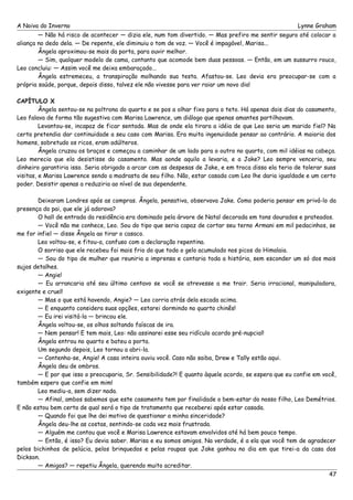 A Noiva do Inverno Lynne Graham 
— Não há risco de acontecer — dizia ele, num tom divertido. — Mas prefiro me sentir seguro até colocar a 
aliança no dedo dela. — De repente, ele diminuiu o tom de voz. — Você é impagável, Marisa... 
Ângela aproximou-se mais da porta, para ouvir melhor. 
— Sim, qualquer modelo de cama, contanto que acomode bem duas pessoas. — Então, em um sussurro rouco, 
Leo concluiu: — Assim você me deixa embaraçado... 
Ângela estremeceu, a transpiração molhando sua testa. Afastou-se. Leo devia era preocupar-se com a 
própria saúde, porque, depois disso, talvez ele não vivesse para ver raiar um novo dia! 
CAPÍTULO X 
Ângela sentou-se na poltrona do quarto e se pos a olhar fixo para o teto. Há apenas dois dias do casamento, 
Leo falava de forma tão sugestiva com Marisa Lawrence, um diálogo que apenas amantes partilhavam. 
Levantou-se, incapaz de ficar sentada. Mas de onde ela tirara a idéia de que Leo seria um marido fiel? Na 
certa pretendia dar continuidade a seu caso com Marisa. Era muita ingenuidade pensar ao contrário. A maioria dos 
homens, sobretudo os ricos, eram adúlteros. 
Ângela cruzou os braços e começou a caminhar de um lado para o outro no quarto, com mil idéias na cabeça. 
Leo merecia que ela desistisse do casamento. Mas aonde aquilo a levaria, e a Jake? Leo sempre venceria, seu 
dinheiro garantiria isso. Seria obrigado a arcar com as despesas de Jake, e em troca disso ela teria de tolerar suas 
visitas, e Marisa Lawrence sendo a madrasta de seu filho. Não, estar casada com Leo lhe daria igualdade e um certo 
poder. Desistir apenas a reduziria ao nível de sua dependente. 
Deixaram Londres após as compras. Ângela, pensativa, observava Jake. Como poderia pensar em privá-lo da 
presença do pai, que ele já adorava? 
O hall de entrada da residência era dominado pela árvore de Natal decorada em tons dourados e prateados. 
— Você não me conhece, Leo. Sou do tipo que seria capaz de cortar seu terno Armani em mil pedacinhos, se 
me for infiel — disse Ângela ao tirar o casaco. 
Leo voltou-se, e fitou-a, confuso com a declaração repentina. 
O sorriso que ele recebeu foi mais frio do que todo o gelo acumulado nos picos do Himalaia. 
— Sou do tipo de mulher que reuniria a imprensa e contaria toda a história, sem esconder um só dos mais 
sujos detalhes. 
— Angie! 
— Eu arrancaria até seu último centavo se você se atrevesse a me trair. Seria irracional, manipuladora, 
exigente e cruel! 
— Mas o que está havendo, Angie? — Leo corria atrás dela escada acima. 
— E enquanto considera suas opções, estarei dormindo no quarto chinês! 
— Eu irei visitá-la — brincou ele. 
Ângela voltou-se, os olhos soltando faíscas de ira. 
— Nem pensar! E tem mais, Leo: não assinarei esse seu ridículo acordo pré-nupcial! 
Ângela entrou no quarto e bateu a porta. 
Um segundo depois, Leo tornou a abri-la. 
— Contenha-se, Angie! A casa inteira ouviu você. Caso não saiba, Drew e Tally estão aqui. 
Ângela deu de ombros. 
— E por que isso o preocuparia, Sr. Sensibilidade?! E quanto àquele acordo, se espera que eu confie em você, 
também espero que confie em mim! 
Leo mediu-a, sem dizer nada. 
— Afinal, ambos sabemos que este casamento tem por finalidade o bem-estar do nosso filho, Leo Demétrios. 
E não estou bem certa de qual será o tipo de tratamento que receberei após estar casada. 
— Quando foi que lhe dei motivo de questionar a minha sinceridade? 
Ângela deu-lhe as costas, sentindo-se cada vez mais frustrada. 
— Alguém me contou que você e Marisa Lawrence estavam envolvidos até há bem pouco tempo. 
— Então, é isso? Eu devia saber. Marisa e eu somos amigos. Na verdade, é a ela que você tem de agradecer 
pelos bichinhos de pelúcia, pelos brinquedos e pelas roupas que Jake ganhou no dia em que tirei-a da casa dos 
Dickson.— 
Amigos? — repetiu Ângela, querendo muito acreditar. 
47 
 