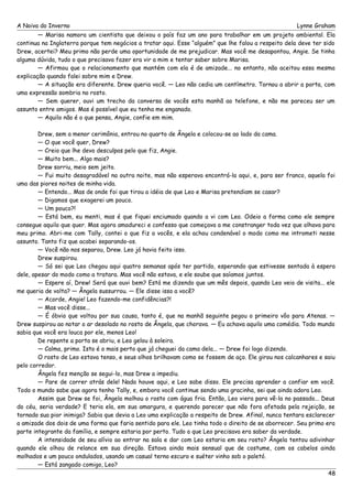 A Noiva do Inverno Lynne Graham 
— Marisa namora um cientista que deixou o país faz um ano para trabalhar em um projeto ambiental. Ela 
continua na Inglaterra porque tem negócios a tratar aqui. Esse “alguém” que lhe falou a respeito dela deve ter sido 
Drew, acertei? Meu primo não perde uma oportunidade de me prejudicar. Mas você me desapontou, Angie. Se tinha 
alguma dúvida, tudo o que precisava fazer era vir a mim e tentar saber sobre Marisa. 
— Afirmou que o relacionamento que mantém com ela é de amizade... no entanto, não aceitou essa mesma 
explicação quando falei sobre mim e Drew. 
— A situação era diferente. Drew queria você. — Leo não cedia um centímetro. Tornou a abrir a porta, com 
uma expressão sombria no rosto. 
— Sem querer, ouvi um trecho da conversa de vocês esta manhã ao telefone, e não me pareceu ser um 
assunto entre amigos. Mas é possível que eu tenha me enganado. 
— Aquilo não é o que pensa, Angie, confie em mim. 
Drew, sem a menor cerimônia, entrou no quarto de Ângela e colocou-se ao lado da cama. 
— O que você quer, Drew? 
— Creio que lhe devo desculpas pelo que fiz, Angie. 
— Muito bem... Algo mais? 
Drew sorriu, meio sem jeito. 
— Fui muito desagradável na outra noite, mas não esperava encontrá-la aqui, e, para ser franco, aquela foi 
uma das piores noites de minha vida. 
— Entendo... Mas de onde foi que tirou a idéia de que Leo e Marisa pretendiam se casar? 
— Digamos que exagerei um pouco. 
— Um pouco?! 
— Está bem, eu menti, mas é que fiquei enciumado quando a vi com Leo. Odeio a forma como ele sempre 
consegue aquilo que quer. Mas agora amadureci e confesso que começava a me constranger toda vez que olhava para 
meu primo. Abri-me com Tally, contei o que fiz a vocês, e ela achou condenável o modo como me intrometi nesse 
assunto. Tanto fiz que acabei separando-os. 
— Você não nos separou, Drew. Leo já havia feito isso. 
Drew suspirou. 
— Só sei que Leo chegou aqui quatro semanas após ter partido, esperando que estivesse sentada à espera 
dele, apesar do modo como a tratara. Mas você não estava, e ele soube que saíamos juntos. 
— Espere aí, Drew! Será que ouvi bem? Está me dizendo que um mês depois, quando Leo veio de visita... ele 
me queria de volta? — Ângela sussurrou. — Ele disse isso a você? 
— Acorde, Angie! Leo fazendo-me confidências?! 
— Mas você disse... 
— É óbvio que voltou por sua causa, tanto é, que na manhã seguinte pegou o primeiro vôo para Atenas. — 
Drew suspirou ao notar o ar desolado no rosto de Ângela, que chorava. — Eu achava aquilo uma comédia. Todo mundo 
sabia que você era louca por ele, menos Leo! 
De repente a porta se abriu, e Leo gelou à soleira. 
— Calma, primo. Isto é o mais perto que já cheguei da cama dela... — Drew foi logo dizendo. 
O rosto de Leo estava tenso, e seus olhos brilhavam como se fossem de aço. Ele girou nos calcanhares e saiu 
pelo corredor. 
Ângela fez menção se segui-lo, mas Drew a impediu. 
— Pare de correr atrás dele! Nada houve aqui, e Leo sabe disso. Ele precisa aprender a confiar em você. 
Todo o mundo sabe que agora tenho Tally, e, embora você continue sendo uma gracinha, sei que ainda adora Leo. 
Assim que Drew se foi, Ângela molhou o rosto com água fria. Então, Leo viera para vê-la no passado... Deus 
do céu, seria verdade? E teria ela, em sua amargura, e querendo parecer que não fora afetada pela rejeição, se 
tornado sua pior inimiga? Sabia que devia a Leo uma explicação a respeito de Drew. Afinal, nunca tentara esclarecer 
a amizade dos dois de uma forma que faria sentido para ele. Leo tinha todo o direito de se aborrecer. Seu primo era 
parte integrante da família, e sempre estaria por perto. Tudo o que Leo precisava era saber da verdade. 
A intensidade de seu alívio ao entrar na sala e dar com Leo estaria em seu rosto? Ângela tentou adivinhar 
quando ele olhou de relance em sua direção. Estava ainda mais sensual que de costume, com os cabelos ainda 
molhados e um pouco ondulados, usando um casual terno escuro e suéter vinho sob o paletó. 
— Está zangado comigo, Leo? 
48 
 