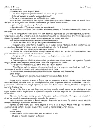 A Noiva do Inverno Lynne Graham 
Ele levantou-se. 
— Vamos lá fora tomar um pouco de ar? 
— Leo... Drew me procurou para se desculpar por todo o mal que causou. 
— Então, por que você estava chorando quando cheguei? 
— Porque eu estava apaixonada por você há dois anos e meio. 
— Eu sei disso... — disse Leo ao abrir a porta. Saíram para o pátio, branco de neve. — Não sou nenhum idiota. 
Mas você era muito jovem, e era bastante compreensível que tivesse mudado de idéia. 
Ângela estremeceu com o frio que fazia ali. 
— Mas não mudei... E Drew sempre soube que eu amava você. 
— Disse isso a ele? — Leo a fitou, intrigado, e em seguida gemeu. — Pela primeira vez na vida, lamento por 
meu primo. 
— É por isso que nunca fomos outra coisa além de amigos. Ignorava o que Drew sentia por mim, eu falava o 
tempo todo em você. Mas esta noite, algo que ele disse me tocou, e foi por isso que chorei. Drew revelou que naquele 
dia você havia voado vinte e quatro horas... por minha causa, porque me queria de volta. 
— É verdade. — Leo pegou-a pela mão enquanto encaminhavam-se. 
— Se você me queria, então, por que me rejeitou de forma tão cruel? 
— Porque precisava pensar, tentar descobrir o que se passava comigo. Não havia sido feliz com Petrina, mas 
eu a escolhera. Como confiar no meu próprio julgamento após um único fim de semana? 
— Está querendo dizer que se julgava apaixonado por mim? 
— Eu temia que fosse um entusiasmo passageiro e que não duraria. Você era tão doce, tão vulnerável... Não 
pude fazer nenhuma promessa sem saber se voltaria para você. 
— Mas por que não usou de franqueza comigo, porque não pediu que eu esperasse? 
Leo riu, amargo. 
— Eu era arrogante o suficiente para acreditar que não seria necessário, que você me esperaria. E quando 
cheguei, não me sentia preparado para vê-la com Drew. Você me parecia feliz com ele. 
— Não deve ter olhado direito. Eu estava infeliz até o fundo da alma! 
— Fiquei furioso após ter passado seis semanas lutando corpo a corpo com meu desejo por você, Angie. 
Senti ganas de matá-la ao chegar e vê-la dependurada no braço de Drew. 
— Usei seu primo porque não queria que você soubesse o quanto me havia feito sofrer. 
Leo a abraçou. 
— Mas agora que a tenho de volta, nunca mais permitirei que se afaste de mim! 
Parada à porta da capela do vilarejo, Ângela esperava o momento de entrar. Seu vestido era bonito e de 
modelo tradicional, de acordo com o que ela sempre sonhara, com o corpete de rendas e a saia de cetim. Seus olhos 
percorreram o interior florido. Leo já esperava por ela no altar. Drew parecia estranho, tão sério em seu papel de 
padrinho. Ângela sorriu. 
Tornou a fitar Leo, e seu coração pareceu prestes a explodir, quando pensou que em minutos seria sua 
esposa. Quando poderia imaginar que o neto petulante do patrão de seu pai chegaria a ser a pessoa mais importante 
de sua vida? 
Quando a marcha nupcial começou, Ângela deslizou pelo tapete vermelho estendido no piso encerado, ao lado 
do pai, que a conduzia, ouvindo os murmúrios admirados dos presentes. 
Leo a observava, emocionado, e Ângela prendeu o fôlego por um instante. Era como se tivesse medo de 
respirar, achando que acordaria de um sonho lindo. 
Quando o padre sugeriu que o noivo beijasse a noiva, e Leo a beijou, Ângela soube que ele também 
encontrara a paz que tanto desejava e que dividiria com ela as mesmas emoções. Para sempre. 
— Angie? 
— Sim, querido? 
— Esperei estar aqui, na casa de Deus, para lhe dizer: eu te amo. 
— Oh, Leo! Eu também, meu amor! Eu também! 
49 
