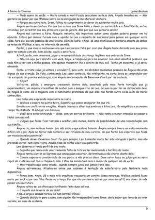 A Noiva do Inverno Lynne Graham 
— Nada quero de vocês. — Muito corada e mortificada pela plena certeza dele, Ângela levantou-se. — Mas 
gostaria de saber por que Wallace sente-se na obrigação de me oferecer dinheiro. 
— Porque seu outro neto, Drew, falhou no cumprimento do dever de sustentar vocês dois. 
Ângela sentiu-se confusa. Por que Leo achava que Drew tinha o dever de sustentá-la e a Jake? Então, enfim, 
entendeu: por acreditar que seu primo era o pai do garoto. Mas por que Leo pensaria assim? 
Ângela mal conteve a fúria. Naquele instante, não importava saber como alguém poderia pensar em tal 
absurdo. Estava por demais furiosa com a opinião de Leo a respeito de sua moral para pensar em qualquer outra 
coisa. Para ele, ela não passava de uma leviana, além de ladra. Afinal, só uma promíscua se tornaria amante de ambos 
os netos de Wallace, e isso, no intervalo de um mês. 
Porém, o que mais a machucava era que Leo parecia feliz por crer que Ângela havia dormido com seu primo 
após ter estado com ele. Sem dúvida, aquilo o satisfazia. 
Afinal, podia, sem remorsos, jogar a responsabilidade da criança ilegítima nos ombros de Drew. 
— Não vim aqui para discutir com você, Angie, e tampouco para me envolver com seus assuntos pessoais, que 
nada têm a ver com a minha pessoa. Vim apenas transmitir-lhe o convite de meu avô. Tenho um encontro, e já estou 
atrasado. 
Então, o triste viúvo já voltara a circular? E, pelo visto, os sórdidos problemas pessoais de Ângela não eram 
dignos de sua atenção. De fato, conhecendo Leo como conhecia, tão inteligente, na certa devia se congratular por 
ter escapado de grandes embaraços, com Ângela sendo expulsa de Deveraux Court por ter roubado. 
— Angie? 
Voltou-se, pálida, a amargura crescendo dentro dela, assaltada pela mais forte tentação que já 
experimentara, um impulso irresistível de acabar com o sangue-frio de Leo, de puni-lo por ter se distanciado dela, 
de magoá-lo como ele a magoara com a humilhante pretensão de que eles não foram outra coisa além de meros 
conhecidos. 
Leo tinha uma expressão impaciente no rosto. 
— Wallace a espera na quinta-feira. Suponho que posso assegurar-lhe que irá. 
Envolta em conflitantes emoções, Ângela desviou o olhar das sombras e fitou Leo, tão magnífico e ao mesmo 
tempo tão distante. O ódio por ele diminuiu. 
— Você deve estar brincando — disse, com um sorriso brilhante. — Não tenho a menor intenção de passar o 
Natal com seu avô. 
— Julguei que fosse ficar tentada a aceitar, pelo menos, diante da possibilidade de uma reconciliação com 
sua família. 
Ângela riu, sem nenhum humor. Leo não sabia o que estava falando. Ângela sempre tivera um relacionamento 
difícil com o pai. Após se tornar mãe solteira e ser rotulada de mau-caráter, de que forma Leo esperava que fosse 
ser recebida pelos parentes? 
— Quando deixei Deveraux Court foi para sempre, Leo. Lamentei muito ter sido obrigada a partir, mas não 
pretendo voltar, nem como visita. Aquela fase de minha vida ficou para trás. 
Leo observou o tenso perfil de seu rosto. 
— Suponho que tenha sido uma tremenda falta de tato eu ter mencionado a história do roubo. 
Ângela tentou conter as lágrimas que ameaçavam escorrer, determinada a não chorar diante dele. 
— Jamais esperaria consideração de sua parte, e não preciso disso. Deve estar louco se julga que eu seria 
capaz de ir até seu avô com o chapéu na mão. Estou me saindo bem sem o auxílio de qualquer um de vocês. 
— Mas trabalha aqui como criada... quando sempre jurou que jamais faria isso. 
Ângela estremeceu. Afastou-se antes que cedesse à tentação de esbofeteá-lo pelo lembrete nada 
diplomático. 
— Pense bem, Angie. Só o mais tolo orgulhoso recusaria um convite dessa natureza. Wallace poderá fazer 
muito por você e por seu filho. Pense na criança. Por que ela precisaria sofrer por seus erros? É seu dever de mãe 
pensar em seu futuro. 
Ângela voltou-se, os olhos azuis brilhando feito duas safiras. 
— E quanto aos deveres do pai dele? 
A boca larga e sensual torceu-se num sorriso irônico. 
— Quando decidiu ir para a cama com alguém tão irresponsável como Drew, devia saber que teria de se virar 
sozinha, em caso de acidente. 
5 
 