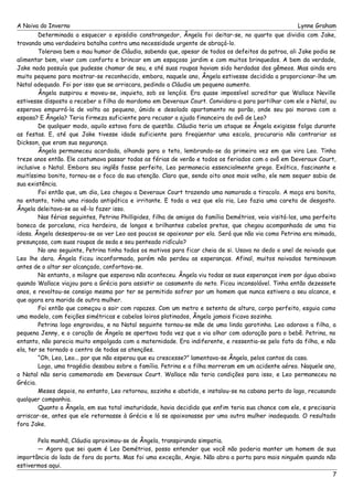 A Noiva do Inverno Lynne Graham 
Determinada a esquecer o episódio constrangedor, Ângela foi deitar-se, no quarto que dividia com Jake, 
travando uma verdadeira batalha contra uma necessidade urgente de abraçá-lo. 
Tolerava bem o mau humor de Cláudia, sabendo que, apesar de todos os defeitos da patroa, ali Jake podia se 
alimentar bem, viver com conforto e brincar em um espaçoso jardim e com muitos brinquedos. A bem da verdade, 
Jake nada possuía que pudesse chamar de seu, e até suas roupas haviam sido herdadas dos gêmeos. Mas ainda era 
muito pequeno para mostrar-se reconhecido, embora, naquele ano, Ângela estivesse decidida a proporcionar-lhe um 
Natal adequado. Foi por isso que se arriscara, pedindo a Cláudia um pequeno aumento. 
Ângela suspirou e moveu-se, inquieta, sob os lençóis. Era quase impossível acreditar que Wallace Neville 
estivesse disposto a receber a filha do mordomo em Deveraux Court. Convidara-a para partilhar com ele o Natal, ou 
esperava empurrá-la de volta ao pequeno, úmido e desolado apartamento no porão, onde seu pai morava com a 
esposa? E Ângela? Teria firmeza suficiente para recusar a ajuda financeira do avô de Leo? 
De qualquer modo, aquilo estava fora de questão. Cláudia teria um ataque se Ângela exigisse folga durante 
as festas. E, até que Jake tivesse idade suficiente para freqüentar uma escola, procuraria não contrariar os 
Dickson, que eram sua segurança. 
Ângela permaneceu acordada, olhando para o teto, lembrando-se da primeira vez em que vira Leo. Tinha 
treze anos então. Ele costumava passar todas as férias de verão e todos os feriados com o avô em Deveraux Court, 
inclusive o Natal. Embora seu inglês fosse perfeito, Leo permanecia essencialmente grego. Exótico, fascinante e 
muitíssimo bonito, tornou-se o foco da sua atenção. Claro que, sendo oito anos mais velho, ele nem sequer sabia de 
sua existência. 
Foi então que, um dia, Leo chegou a Deveraux Court trazendo uma namorada a tiracolo. A moça era bonita, 
no entanto, tinha uma risada antipática e irritante. E toda a vez que ela ria, Leo fazia uma careta de desgosto. 
Ângela deleitava-se ao vê-lo fazer isso. 
Nas férias seguintes, Petrina Phillipides, filha de amigos da família Demétrios, veio visitá-los, uma perfeita 
boneca de porcelana, rica herdeira, de longos e brilhantes cabelos pretos, que chegou acompanhada de uma tia 
idosa. Ângela desesperou-se ao ver Leo aos poucos se apaixonar por ela. Será que não via como Petrina era mimada, 
presunçosa, com suas roupas de seda e seu penteado ridículo? 
No ano seguinte, Petrina tinha todos os motivos para ficar cheia de si. Usava no dedo o anel de noivado que 
Leo lhe dera. Ângela ficou inconformada, porém não perdeu as esperanças. Afinal, muitos noivados terminavam 
antes de o altar ser alcançado, confortava-se. 
No entanto, o milagre que esperava não aconteceu. Ângela viu todas as suas esperanças irem por água abaixo 
quando Wallace viajou para a Grécia para assistir ao casamento do neto. Ficou inconsolável. Tinha então dezessete 
anos, e revoltou-se consigo mesma por ter se permitido sofrer por um homem que nunca estivera a seu alcance, e 
que agora era marido de outra mulher. 
Foi então que começou a sair com rapazes. Com um metro e setenta de altura, corpo perfeito, esguia como 
uma modelo, com feições simétricas e cabelos loiros platinados, Ângela jamais ficava sozinha. 
Petrina logo engravidou, e no Natal seguinte tornou-se mãe de uma linda garotinha. Leo adorava a filha, a 
pequena Jenny, e o coração de Ângela se apertava toda vez que o via olhar com adoração para o bebê. Petrina, no 
entanto, não parecia muito empolgada com a maternidade. Era indiferente, e ressentia-se pelo fato da filha, e não 
ela, ter se tornado o centro de todas as atenções. 
“Oh, Leo, Leo... por que não esperou que eu crescesse?” lamentava-se Ângela, pelos cantos da casa. 
Logo, uma tragédia desabou sobre a família. Petrina e a filha morreram em um acidente aéreo. Naquele ano, 
o Natal não seria comemorado em Deveraux Court. Wallace não teria condições para isso, e Leo permaneceu na 
Grécia. 
Meses depois, no entanto, Leo retornou, sozinho e abatido, e instalou-se na cabana perto do lago, recusando 
qualquer companhia. 
Quanto a Ângela, em sua total imaturidade, havia decidido que enfim teria sua chance com ele, e precisaria 
arriscar-se, antes que ele retornasse à Grécia e lá se apaixonasse por uma outra mulher inadequada. O resultado 
fora Jake. 
Pela manhã, Cláudia aproximou-se de Ângela, transpirando simpatia. 
— Agora que sei quem é Leo Demétrios, posso entender que você não poderia manter um homem de sua 
importância do lado de fora da porta. Mas foi uma exceção, Angie. Não abra a porta para mais ninguém quando não 
estivermos aqui. 
7 
 