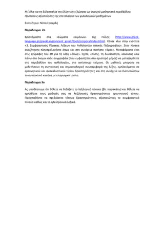 Η Πύλη για τη διδασκαλία της Ελληνικής Γλώσσας ως ανοιχτό μαθησιακό περιβάλλον:
Προτάσεις αξιοποίησής της στο πλαίσιο των φιλολογικών μαθημάτων
Εισηγήτρια: Νότα Σεφερλή
Παράδειγμα 2ο
Βρισκόμαστε στα «Σώματα κειμένων» της Πύλης (http://www.greek-
language.gr/greekLang/ancient_greek/tools/corpora/index.html). Κάντε κλικ στην ενότητα
«3. Συμφραστικός Πίνακας Λέξεων του Ανθολογίου Αττικής Πεζογραφίας». Στον πίνακα
αναζήτησης πληκτρολογήστε όπως και στη συνέχεια πατήστε «Βρες». Μεταφέρεστε έτσι
στις εγγραφές του ΣΠ για τη λέξη «όπως». Έχετε, επίσης, τη δυνατότητα, κάνοντας κλικ
πάνω στο όνομα κάθε συγγραφέα (που εμφανίζεται στο αριστερό μέρος) να μεταφερθείτε
στο περιβάλλον του ανθολογίου, στο αντίστοιχο κείμενο. Οι μαθητές μπορούν να
μελετήσουν τη συντακτική και σημασιολογική συμπεριφορά της λέξης, εμπλεκόμενοι σε
ερευνητικού και ανακαλυπτικού τύπου δραστηριότητες και στη συνέχεια να διατυπώσουν
το συντακτικό κανόνα με επαγωγικό τρόπο.
Παράδειγμα 3ο
Ας υποθέσουμε ότι θέλετε να διδάξετε το λεξιλογικό πίνακα (βλ. παρακάτω) και θέλετε να
εμπλέξετε τους μαθητές σας σε λεξιλογικές δραστηριότητες ερευνητικού τύπου.
Προσπαθήστε να σχεδιάσετε τέτοιες δραστηριότητες, αξιοποιώντας το συμφραστικό
πίνακα καθώς και τα ηλεκτρονικά λεξικά.
 