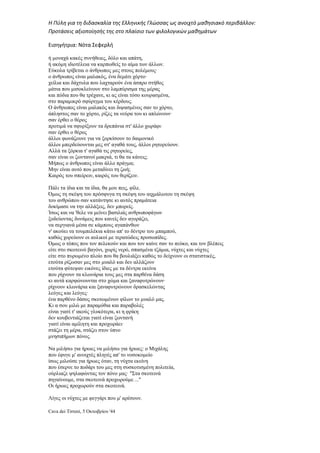 Η Πύλη για τη διδασκαλία της Ελληνικής Γλώσσας ως ανοιχτό μαθησιακό περιβάλλον:
Προτάσεις αξιοποίησής της στο πλαίσιο των φιλολογικών μαθημάτων
Εισηγήτρια: Νότα Σεφερλή
ή µοναχά κακές συνήθειες, δόλο και απάτη,
ή ακόµη ιδιοτέλεια να καρπωθείς το αίµα των άλλων.
Εύκολα τρίβεται ο άνθρωπος µες στους πολέµους·
ο άνθρωπος είναι µαλακός, ένα δεµάτι χόρτο·
χείλια και δάχτυλα που λαχταρούν ένα άσπρο στήθος
µάτια που µισοκλείνουν στο λαµπύρισµα της µέρας
και πόδια που θα τρέχανε, κι ας είναι τόσο κουρασµένα,
στο παραµικρό σφύριγµα του κέρδους.
Ο άνθρωπος είναι µαλακός και διψασµένος σαν το χόρτο,
άπληστος σαν το χόρτο, ρίζες τα νεύρα του κι απλώνουν·
σαν έρθει ο θέρος
προτιµά να σφυρίξουν τα δρεπάνια στ' άλλο χωράφι·
σαν έρθει ο θέρος
άλλοι φωνάζουνε για να ξορκίσουν το δαιµονικό
άλλοι µπερδεύουνται µες στ' αγαθά τους, άλλοι ρητορεύουν.
Αλλά τα ξόρκια τ' αγαθά τις ρητορείες,
σαν είναι οι ζωντανοί µακριά, τι θα τα κάνεις;
Μήπως ο άνθρωπος είναι άλλο πράγµα;
Μην είναι αυτό που µεταδίνει τη ζωή;
Καιρός του σπείρειν, καιρός του θερίζειν.
Πάλι τα ίδια και τα ίδια, θα µου πεις, φίλε.
Όµως τη σκέψη του πρόσφυγα τη σκέψη του αιχµάλωτου τη σκέψη
του ανθρώπου σαν κατάντησε κι αυτός πραµάτεια
δοκίµασε να την αλλάξεις, δεν µπορείς.
Ίσως και να 'θελε να µείνει βασιλιάς ανθρωποφάγων
ξοδεύοντας δυνάµεις που κανείς δεν αγοράζει,
να σεργιανά µέσα σε κάµπους αγαπάνθων
ν' ακούει τα τουµπελέκια κάτω απ' το δέντρο του µπαµπού,
καθώς χορεύουν οι αυλικοί µε τερατώδεις προσωπίδες.
Όµως ο τόπος που τον πελεκούν και που τον καίνε σαν το πεύκο, και τον βλέπεις
είτε στο σκοτεινό βαγόνι, χωρίς νερό, σπασµένα τζάµια, νύχτες και νύχτες
είτε στο πυρωµένο πλοίο που θα βουλιάξει καθώς το δείχνουν οι στατιστικές,
ετούτα ρίζωσαν µες στο µυαλό και δεν αλλάζουν
ετούτα φύτεψαν εικόνες ίδιες µε τα δέντρα εκείνα
που ρίχνουν τα κλωνάρια τους µες στα παρθένα δάση
κι αυτά καρφώνουνται στο χώµα και ξαναφυτρώνουν·
ρίχνουν κλωνάρια και ξαναφυτρώνουν δρασκελώντας
λεύγες και λεύγες·
ένα παρθένο δάσος σκοτωµένων φίλων το µυαλό µας.
Κι α σου µιλώ µε παραµύθια και παραβολές
είναι γιατί τ' ακούς γλυκότερα, κι η φρίκη
δεν κουβεντιάζεται γιατί είναι ζωντανή
γιατί είναι αµίλητη και προχωράει·
στάζει τη µέρα, στάζει στον ύπνο
µνησιπήµων πόνος.
Να µιλήσω για ήρωες να µιλήσω για ήρωες: ο Μιχάλης
που έφυγε µ' ανοιχτές πληγές απ' το νοσοκοµείο
ίσως µιλούσε για ήρωες όταν, τη νύχτα εκείνη
που έσερνε το ποδάρι του µες στη συσκοτισµένη πολιτεία,
ούρλιαζε ψηλαφώντας τον πόνο µας· "Στα σκοτεινά
πηγαίνουµε, στα σκοτεινά προχωρούµε ..."
Οι ήρωες προχωρούν στα σκοτεινά.
Λίγες οι νύχτες µε φεγγάρι που µ' αρέσουν.
Cava dei Tirreni, 5 Οκτωβρίου '44
 