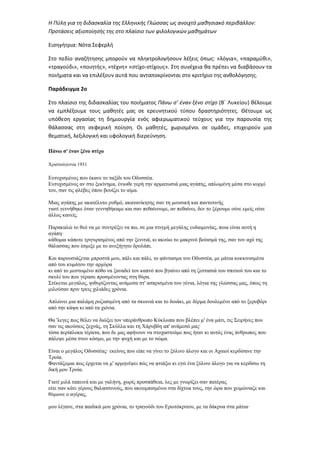 Η Πύλη για τη διδασκαλία της Ελληνικής Γλώσσας ως ανοιχτό μαθησιακό περιβάλλον:
Προτάσεις αξιοποίησής της στο πλαίσιο των φιλολογικών μαθημάτων
Εισηγήτρια: Νότα Σεφερλή
Στο πεδίο αναζήτησης μπορούν να πληκτρολογήσουν λέξεις όπως: «λόγια», «παραμύθι»,
«τραγούδι», «ποιητής», «τέχνη» «στίχο-στίχους». Στη συνέχεια θα πρέπει να διαβάσουν τα
ποιήματα και να επιλέξουν αυτά που ανταποκρίνονται στο κριτήριο της ανθολόγησης.
Παράδειγμα 2ο
Στο πλαίσιο της διδασκαλίας του ποιήματος Πάνω σ’ έναν ξένο στίχο (Β΄ Λυκείου) θέλουμε
να εμπλέξουμε τους μαθητές μας σε ερευνητικού τύπου δραστηριότητες. Θέτουμε ως
υπόθεση εργασίας τη δημιουργία ενός αφιερωματικού τεύχους για την παρουσία της
θάλασσας στη σεφερική ποίηση. Οι μαθητές, χωρισμένοι σε ομάδες, επιχειρούν μια
θεματική, λεξιλογική και υφολογική διερεύνηση.
Πάνω σ' έναν ξένο στίχο
Χριστούγεννα 1931
Ευτυχισµένος που έκανε το ταξίδι του Οδυσσέα.
Ευτυχισµένος αν στο ξεκίνηµα, ένιωθε γερή την αρµατωσιά µιας αγάπης, απλωµένη µέσα στο κορµί
του, σαν τις φλέβες όπου βουίζει το αίµα.
Μιας αγάπης µε ακατέλυτο ρυθµό, ακατανίκητης σαν τη µουσική και παντοτινής
γιατί γεννήθηκε όταν γεννηθήκαµε και σαν πεθαίνουµε, αν πεθαίνει, δεν το ξέρουµε ούτε εµείς ούτε
άλλος κανείς.
Παρακαλώ το θεό να µε συντρέξει να πω, σε µια στιγµή µεγάλης ευδαιµονίας, ποια είναι αυτή η
αγάπη·
κάθοµαι κάποτε τριγυρισµένος από την ξενιτιά, κι ακούω το µακρινό βούισµά της, σαν τον αχό της
θάλασσας που έσµιξε µε το ανεξήγητο δρολάπι.
Και παρουσιάζεται µπροστά µου, πάλι και πάλι, το φάντασµα του Οδυσσέα, µε µάτια κοκκινισµένα
από του κυµάτου την αρµύρα
κι από το µεστωµένο πόθο να ξαναδεί τον καπνό που βγαίνει από τη ζεστασιά του σπιτιού του και το
σκυλί του που γέρασε προσµένοντας στη θύρα.
Στέκεται µεγάλος, ψιθυρίζοντας ανάµεσα στ' ασπρισµένα του γένια, λόγια της γλώσσας µας, όπως τη
µιλούσαν πριν τρεις χιλιάδες χρόνια.
Απλώνει µια παλάµη ροζιασµένη από τα σκοινιά και το δοιάκι, µε δέρµα δουλεµένο από το ξεροβόρι
από την κάψα κι από τα χιόνια.
Θα 'λεγες πως θέλει να διώξει τον υπεράνθρωπο Κύκλωπα που βλέπει µ' ένα µάτι, τις Σειρήνες που
σαν τις ακούσεις ξεχνάς, τη Σκύλλα και τη Χάρυβδη απ' ανάµεσό µας·
τόσα περίπλοκα τέρατα, που δε µας αφήνουν να στοχαστούµε πως ήταν κι αυτός ένας άνθρωπος που
πάλεψε µέσα στον κόσµο, µε την ψυχή και µε το σώµα.
Είναι ο µεγάλος Οδυσσέας· εκείνος που είπε να γίνει το ξύλινο άλογο και οι Αχαιοί κερδίσανε την
Τροία.
Φαντάζοµαι πως έρχεται να µ' αρµηνέψει πώς να φτιάξω κι εγώ ένα ξύλινο άλογο για να κερδίσω τη
δική µου Τροία.
Γιατί µιλά ταπεινά και µε γαλήνη, χωρίς προσπάθεια, λες µε γνωρίζει σαν πατέρας
είτε σαν κάτι γέρους θαλασσινούς, που ακουµπισµένοι στα δίχτυα τους, την ώρα που χειµώνιαζε και
θύµωνε ο αγέρας,
µου λέγανε, στα παιδικά µου χρόνια, το τραγούδι του Ερωτόκριτου, µε τα δάκρυα στα µάτια·
 