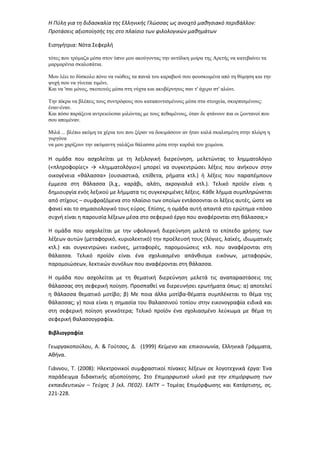 Η Πύλη για τη διδασκαλία της Ελληνικής Γλώσσας ως ανοιχτό μαθησιακό περιβάλλον:
Προτάσεις αξιοποίησής της στο πλαίσιο των φιλολογικών μαθημάτων
Εισηγήτρια: Νότα Σεφερλή
τότες που τρόµαζα µέσα στον ύπνο µου ακούγοντας την αντίδικη µοίρα της Αρετής να κατεβαίνει τα
µαρµαρένια σκαλοπάτια.
Μου λέει το δύσκολο πόνο να νιώθεις τα πανιά του καραβιού σου φουσκωµένα από τη θύµηση και την
ψυχή σου να γίνεται τιµόνι.
Και να 'σαι µόνος, σκοτεινός µέσα στη νύχτα και ακυβέρνητος σαν τ' άχερο στ' αλώνι.
Την πίκρα να βλέπεις τους συντρόφους σου καταποντισµένους µέσα στα στοιχεία, σκορπισµένους:
έναν-έναν.
Και πόσο παράξενα αντρειεύεσαι µιλώντας µε τους πεθαµένους, όταν δε φτάνουν πια οι ζωντανοί που
σου αποµέναν.
Μιλά ... βλέπω ακόµη τα χέρια του που ξέραν να δοκιµάσουν αν ήταν καλά σκαλισµένη στην πλώρη η
γοργόνα
να µου χαρίζουν την ακύµαντη γαλάζια θάλασσα µέσα στην καρδιά του χειµώνα.
Η ομάδα που ασχολείται με τη λεξιλογική διερεύνηση, μελετώντας το λημματολόγιο
(«πληροφορίες» → «λημματολόγιο») μπορεί να συγκεντρώσει λέξεις που ανήκουν στην
οικογένεια «θάλασσα» (ουσιαστικά, επίθετα, ρήματα κτλ.) ή λέξεις που παραπέμπουν
έμμεσα στη θάλασσα (λ.χ., καράβι, αλάτι, ακρογιαλιά κτλ.). Τελικό προϊόν είναι η
δημιουργία ενός λεξικού με λήμματα τις συγκεκριμένες λέξεις. Κάθε λήμμα συμπληρώνεται
από στίχους – συμφραζόμενα στο πλαίσιο των οποίων εντάσσονται οι λέξεις αυτές, ώστε να
φανεί και το σημασιολογικό τους εύρος. Επίσης, η ομάδα αυτή απαντά στο ερώτημα «πόσο
συχνή είναι η παρουσία λέξεων μέσα στο σεφερικό έργο που αναφέρονται στη θάλασσα;»
Η ομάδα που ασχολείται με την υφολογική διερεύνηση μελετά το επίπεδο χρήσης των
λέξεων αυτών (μεταφορικό, κυριολεκτικό) την προέλευσή τους (λόγιες, λαϊκές, ιδιωματικές
κτλ.) και συγκεντρώνει εικόνες, μεταφορές, παρομοιώσεις κτλ. που αναφέρονται στη
θάλασσα. Τελικό προϊόν είναι ένα σχολιασμένο απάνθισμα εικόνων, μεταφορών,
παρομοιώσεων, λεκτικών συνόλων που αναφέρονται στη θάλασσα.
Η ομάδα που ασχολείται με τη θεματική διερεύνηση μελετά τις αναπαραστάσεις της
θάλασσας στη σεφερική ποίηση. Προσπαθεί να διερευνήσει ερωτήματα όπως: α) αποτελεί
η θάλασσα θεματικό μοτίβο; β) Με ποια άλλα μοτίβα-θέματα συμπλέκεται το θέμα της
θάλασσας; γ) ποια είναι η σημασία του θαλασσινού τοπίου στην εικονογραφία ειδικά και
στη σεφερική ποίηση γενικότερα; Τελικό προϊόν ένα σχολιασμένο λεύκωμα με θέμα τη
σεφερική θαλασσογραφία.
Βιβλιογραφία
Γεωργακοπούλου, Α. & Γούτσος, Δ. (1999) Κείμενο και επικοινωνία, Ελληνικά Γράμματα,
Αθήνα.
Γιάννου, Τ. (2008): Ηλεκτρονικοί συμφραστικοί πίνακες λέξεων σε λογοτεχνικά έργα: Ένα
παράδειγμα διδακτικής αξιοποίησης. Στο Επιμορφωτικό υλικό για την επιμόρφωση των
εκπαιδευτικών – Τεύχος 3 (κλ. ΠΕ02). ΕΑΙΤΥ – Τομέας Επιμόρφωσης και Κατάρτισης, σς.
221-228.
 