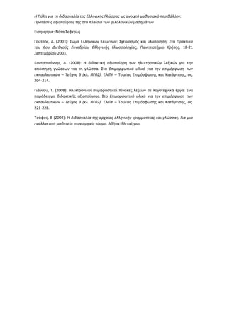 Η Πύλη για τη διδασκαλία της Ελληνικής Γλώσσας ως ανοιχτό μαθησιακό περιβάλλον:
Προτάσεις αξιοποίησής της στο πλαίσιο των φιλολογικών μαθημάτων
Εισηγήτρια: Νότα Σεφερλή
Γούτσος, Δ. (2003): Σώμα Ελληνικών Κειμένων: Σχεδιασμός και υλοποίηση. Στα Πρακτικά
του 6ου Διεθνούς Συνεδρίου Ελληνικής Γλωσσολογίας, Πανεπιστήμιο Κρήτης, 18-21
Σεπτεμβρίου 2003.
Κουτσογιάννης, Δ. (2008): Η διδακτική αξιοποίηση των ηλεκτρονικών λεξικών για την
απόκτηση γνώσεων για τη γλώσσα. Στο Επιμορφωτικό υλικό για την επιμόρφωση των
εκπαιδευτικών – Τεύχος 3 (κλ. ΠΕ02). ΕΑΙΤΥ – Τομέας Επιμόρφωσης και Κατάρτισης, σς.
204-214.
Γιάννου, Τ. (2008): Ηλεκτρονικοί συμφραστικοί πίνακες λέξεων σε λογοτεχνικά έργα: Ένα
παράδειγμα διδακτικής αξιοποίησης. Στο Επιμορφωτικό υλικό για την επιμόρφωση των
εκπαιδευτικών – Τεύχος 3 (κλ. ΠΕ02). ΕΑΙΤΥ – Τομέας Επιμόρφωσης και Κατάρτισης, σς.
221-228.
Τσάφος, Β (2004): Η διδασκαλία της αρχαίας ελληνικής γραμματείας και γλώσσας. Για μια
εναλλακτική μαθητεία στον αρχαίο κόσμο. Αθήνα: Μεταίχμιο.
 