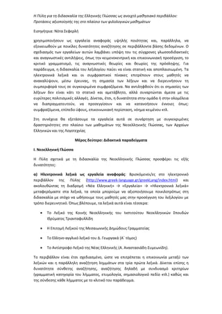 Η Πύλη για τη διδασκαλία της Ελληνικής Γλώσσας ως ανοιχτό μαθησιακό περιβάλλον:
Προτάσεις αξιοποίησής της στο πλαίσιο των φιλολογικών μαθημάτων
Εισηγήτρια: Νότα Σεφερλή
χρησιμοποιήσουν ως εργαλεία αναφοράς υψηλής ποιότητας και, παράλληλα, να
εξοικειωθούν με ποικίλες δυνατότητες αναζήτησης σε περιβάλλοντα βάσης δεδομένων. Ο
σχεδιασμός των εργαλείων αυτών λαμβάνει υπόψη του τις σύγχρονες γλωσσοδιδακτικές
και αναγνωστικές αντιλήψεις, όπως την κειμενοκεντρική και επικοινωνιακή προσέγγιση, το
κριτικό γραμματισμό, τις αναγνωστικές θεωρίες και θεωρίες της πρόσληψης. Για
παράδειγμα, η διδασκαλία του λεξιλογίου παύει να είναι στατική και αποπλαισιωμένη. Τα
ηλεκτρονικά λεξικά και οι συμφραστικοί πίνακες επιτρέπουν στους μαθητές να
ανακαλύψουν, μέσω έρευνας, τη σημασία των λέξεων και να διερευνήσουν τη
συμπεριφορά τους σε συγκεκριμένα συμφραζόμενα. Να αντιληφθούν ότι οι σημασίες των
λέξεων δεν είναι κάτι το στατικό και αμετάβλητο, αλλά συναρτώνται άμεσα με τις
ευρύτερες πολιτισμικές αλλαγές. Δίνεται, έτσι, η δυνατότητα στην ομάδα ή στην ολομέλεια
να διαπραγματευτούν, να προσεγγίσουν και να κατανοήσουν έννοιες όπως:
συμφραζόμενα, επίπεδο ύφους, επικοινωνιακή περίσταση, νόημα κειμένου κτλ.
Στη συνέχεια θα εξετάσουμε τα εργαλεία αυτά σε συνάρτηση με συγκεκριμένες
δραστηριότητες στο πλαίσιο των μαθημάτων της Νεοελληνικής Γλώσσας, των Αρχαίων
Ελληνικών και της Λογοτεχνίας
Μέρος δεύτερο: Διδακτικά παραδείγματα
Ι. Νεοελληνική Γλώσσα
Η Πύλη σχετικά με τη διδασκαλία της Νεοελληνικής Γλώσσας προσφέρει τις εξής
δυνατότητες:
α) Ηλεκτρονικά λεξικά ως εργαλεία αναφοράς: Βρισκόμενοι/ες στο ηλεκτρονικό
περιβάλλον της Πύλης (http://www.greek-language.gr/greekLang/index.html) και
ακολουθώντας τη διαδρομή «Νέα Ελληνική» → «Εργαλεία» → «Ηλεκτρονικά λεξικά»
μεταφερόμαστε στα λεξικά, τα οποία μπορούμε να αξιοποιήσουμε ποικιλοτρόπως στη
διδασκαλία με στόχο να ωθήσουμε τους μαθητές μας στην προσέγγιση του λεξιλογίου με
τρόπο διερευνητικό. Όπως βλέπουμε, τα λεξικά αυτά είναι τέσσερα:
• Το Λεξικό της Κοινής Νεοελληνικής του Ινστιτούτου Νεοελληνικών Σπουδών
Ιδρύματος Τριανταφυλλίδη
• Η Επιτομή Λεξικού της Μεσαιωνικής Δημώδους Γραμματείας
• Το Ελληνο-αγγλικό λεξικό του Δ. Γεωργακά (Α΄ τόμος)
• Το Αντίστροφο Λεξικό της Νέας Ελληνικής (Α. Αναστασιάδη-Συμεωνίδη).
Το περιβάλλον είναι έτσι σχεδιασμένο, ώστε να επιτρέπεται η επικοινωνία μεταξύ των
λεξικών και η παράλληλη αναζήτηση λημμάτων στα τρία πρώτα λεξικά. Δίνεται επίσης η
δυνατότητα σύνθετης αναζήτησης, αναζήτησης δηλαδή με συνδυασμό κριτηρίων
(γραμματική κατηγορία του λήμματος, ετυμολογία, σημασιολογικό πεδίο κτλ.) καθώς και
της σύνδεσης κάθε λήμματος με το κλιτικό του παράδειγμα.
 