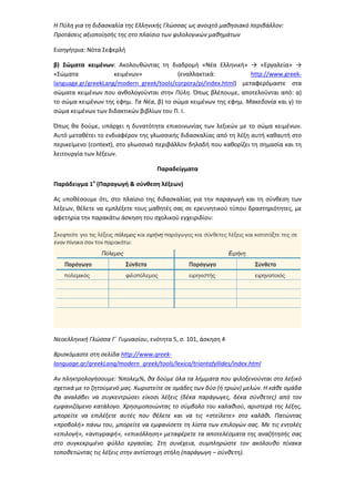 Η Πύλη για τη διδασκαλία της Ελληνικής Γλώσσας ως ανοιχτό μαθησιακό περιβάλλον:
Προτάσεις αξιοποίησής της στο πλαίσιο των φιλολογικών μαθημάτων
Εισηγήτρια: Νότα Σεφερλή
β) Σώματα κειμένων: Ακολουθώντας τη διαδρομή «Νέα Ελληνική» → «Εργαλεία» →
«Σώματα κειμένων» (εναλλακτικά: http://www.greek-
language.gr/greekLang/modern_greek/tools/corpora/pi/index.html) μεταφερόμαστε στα
σώματα κειμένων που ανθολογούνται στην Πύλη. Όπως βλέπουμε, αποτελούνται από: α)
το σώμα κειμένων της εφημ. Τα Νέα, β) το σώμα κειμένων της εφημ. Μακεδονία και γ) το
σώμα κειμένων των διδακτικών βιβλίων του Π. Ι.
Όπως θα δούμε, υπάρχει η δυνατότητα επικοινωνίας των λεξικών με το σώμα κειμένων.
Αυτό μεταθέτει το ενδιαφέρον της γλωσσικής διδασκαλίας από τη λέξη αυτή καθαυτή στο
περικείμενο (context), στο γλωσσικό περιβάλλον δηλαδή που καθορίζει τη σημασία και τη
λειτουργία των λέξεων.
Παραδείγματα
Παράδειγμα 1ο
(Παραγωγή & σύνθεση λέξεων)
Ας υποθέσουμε ότι, στο πλαίσιο της διδασκαλίας για την παραγωγή και τη σύνθεση των
λέξεων, θέλετε να εμπλέξετε τους μαθητές σας σε ερευνητικού τύπου δραστηριότητες, με
αφετηρία την παρακάτω άσκηση του σχολικού εγχειριδίου:
Νεοελληνική Γλώσσα Γ΄ Γυμνασίου, ενότητα 5, σ. 101, άσκηση 4
Βρισκόμαστε στη σελίδα http://www.greek-
language.gr/greekLang/modern_greek/tools/lexica/triantafyllides/index.html
Αν πληκτρολογήσουμε: %πολεμ%, θα δούμε όλα τα λήμματα που φιλοξενούνται στο λεξικό
σχετικά με το ζητούμενό μας. Χωριστείτε σε ομάδες των δύο (ή τριών) μελών. Η κάθε ομάδα
θα αναλάβει να συγκεντρώσει είκοσι λέξεις (δέκα παράγωγες, δέκα σύνθετες) από τον
εμφανιζόμενο κατάλογο. Χρησιμοποιώντας το σύμβολο του καλαθιού, αριστερά της λέξης,
μπορείτε να επιλέξετε αυτές που θέλετε και να τις «στείλετε» στο καλάθι. Πατώντας
«προβολή» πάνω του, μπορείτε να εμφανίσετε τη λίστα των επιλογών σας. Με τις εντολές
«επιλογή», «αντιγραφή», «επικόλληση» μεταφέρετε τα αποτελέσματα της αναζήτησής σας
στο συγκεκριμένο φύλλο εργασίας. Στη συνέχεια, συμπληρώστε τον ακόλουθο πίνακα
τοποθετώντας τις λέξεις στην αντίστοιχη στήλη (παράγωγη – σύνθετη).
 