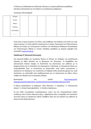 Η Πύλη για τη διδασκαλία της Ελληνικής Γλώσσας ως ανοιχτό μαθησιακό περιβάλλον:
Προτάσεις αξιοποίησής της στο πλαίσιο των φιλολογικών μαθημάτων
Εισηγήτρια: Νότα Σεφερλή
Κύτταρο
Ένταση
Μέτρο
Πυρήνας
Συνισταμένη
………..
Εκτός από το σώμα κειμένων της Πύλης, είναι διαθέσιμο στο διαδίκτυο ένα πολύ πιο ευρύ
σώμα κειμένων, το οποίο μάλιστα ενημερώνεται συνεχώς, δημιουργία των Πανεπιστημίων
Αθήνας και Κύπρου με επιστημονικό υπεύθυνο τον Αναπληρωτή Καθηγητή Γλωσσολογίας
του Πανεπιστημίου Αθήνας Δ. Γούτσο. Ελεύθερη πρόσβαση με δωρεάν εγγραφή στην
ιστοσελίδα: www.sek.edu.gr
Παράδειγμα 4ο
(γλωσσικός δανεισμός)
Στα γλωσσικά βιβλία του γυμνασίου θίγεται το ζήτημα του διαλόγου της νεοελληνικής
γλώσσας με άλλες γλώσσες και το φαινόμενο του δανεισμού. Το περιβάλλον των
ηλεκτρονικών λεξικών παρέχει τη δυνατότητα της εξοικείωσης των μαθητών με τη
διαχρονικότητα και τις διαστάσεις του φαινομένου. Ειδικότερα, το ηλεκτρονικό λεξικό του
Τριανταφυλλίδη δίνει τη δυνατότητα να διερευνηθεί, κατά τρόπο συστηματικό, η
προέλευση του λεξιλογίου που εντάσσεται σε διάφορα πεδία γλωσσικής χρήσης και, κατά
προέκταση, να αναπτυχθεί ένας προβληματισμός για τις πολιτισμικές και άλλου είδους
επαφές που οδηγούν και σε γλωσσικές αλλαγές.
Βρισκόμαστε στη σελίδα: http://www.greek-
language.gr/greekLang/modern_greek/tools/lexica/triantafyllides/advsearch.html
Ή αλλιώς ακολουθούμε τη διαδρομή: «Νέα Ελληνική» → «Εργαλεία» → «Ηλεκτρονικά
λεξικά» → «Λεξικό Τριανταφυλλίδη» → «Σύνθετη Αναζήτηση».
Αν στο πεδίο «ετυμολογία» συμπληρώσουμε «ιταλ.» και στο «σημασιολογικό πεδίο»
επιλέξουμε από τη λίστα «Ναυτικός όρος», εμφανίζονται όλες οι εγγραφές που αποτελούν
ναυτικούς όρους με προέλευση ιταλική. Σκεφθείτε ιδέες για την εμπλοκή των μαθητών σε
διερευνητικές δραστηριότητες.
 