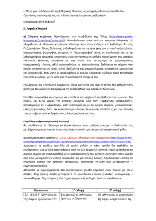 Η Πύλη για τη διδασκαλία της Ελληνικής Γλώσσας ως ανοιχτό μαθησιακό περιβάλλον:
Προτάσεις αξιοποίησής της στο πλαίσιο των φιλολογικών μαθημάτων
Εισηγήτρια: Νότα Σεφερλή
ΙΙ. Αρχαία Ελληνικά
α) Σώματα κειμένων: Βρισκόμαστε στο περιβάλλον της Πύλης (http://www.greek-
language.gr/greekLang/index.html). Μεταβαίνουμε στην ενότητα «Αρχαία Ελληνική» →
«Εργαλεία» → «Σώματα κειμένων». Κάνουμε κλικ στην ενότητα «1. Ανθολόγιο Αττικής
Πεζογραφίας». Όπως βλέπουμε, ανθολογούνται και τα τρία γένη του αττικού πεζού λόγου:
ιστοριογραφία, φιλοσοφία, ρητορική. Η "θεματογραφία" αυτή, σε συνδυασμό και με τα
λεξικογραφικά εργαλεία, υποστηρίζει μια συγκροτημένη μέθοδο προσέγγισης της αρχαίας
ελληνικής γλώσσας, σύμφωνα με την οποία δεν εστιάζουμε σε μεμονωμένους
γραμματικούς τύπους, αλλά προσπαθούμε να κατανοήσουμε βαθύτερα το κείμενο στο
οποίο εντάσσονται οι τύποι αυτοί (λεξιλογικά και σημασιολογικά, συντακτικά, υφολογικά
και ιδεολογικά), έτσι ώστε να αναδειχθούν οι ειδικοί γλωσσικοί κώδικες και η τυπολογία
του κάθε κειμένου, με τα ρητά και τα λανθάνοντα στοιχεία του.
Επιλέγουμε τον «κατάλογο κειμένων». Ποια πιστεύετε ότι είναι η σχέση της ανθολόγησης
αυτής με το Αναλυτικό Πρόγραμμα της διδασκαλίας των Αρχαίων Ελληνικών;
Επιλέξτε συγγραφέα και έργο για να μεταβείτε στο ψηφιακό περιβάλλον του κειμένου. Στο
επάνω και δεξιά μέρος της σελίδας κάνοντας κλικ στην «εμφάνιση μετάφρασης»,
παρατηρούμε ότι εμφανίζονται, κατ’ αντιπαράθεση με το αρχαίο κείμενο, μεταφραστικές
εκδοχές (συνήθως δύο). Αν διατυπώναμε κάποιες θεωρητικές υποθέσεις για την ύπαρξη
των μεταφραστικών εκδοχών, ποιες θα μπορούσαν να είναι;
Παράδειγμα (μεταφραστική άσκηση)
Ας υποθέσουμε ότι θέλουμε να εξοικειώσουμε τους μαθητές μας με τη διαδικασία της
μετάφρασης επιτρέποντας σε αυτούς έναν περισσότερο ενεργητικό αναγνωστικό ρόλο.
Βρισκόμαστε στην ενότητα 2.1.16-2.1.32 των Ελληνικών του Ξενοφώντα (http://www.greek-
language.gr/greekLang/ancient_greek/tools/corpora/anthology/content.html?m=1&t=391).
Χωριστείτε σε ομάδες των δύο (ή τριών) μελών. Η κάθε ομάδα θα αναλάβει να
επεξεργαστεί μία με δύο παραγράφους από την όλη κειμενική ενότητα. Αφού μελετήσετε το
αρχαίο κείμενο σε αντιπαραβολή με τις μεταφραστικές του εκδοχές, συζητήστε στην ομάδα
σας ποια μεταφραστική εκδοχή προτιμάτε και για ποιους λόγους. Λαμβάνοντας υπόψη τα
γλωσσικά σχόλια του σχολικού εγχειριδίου, καταθέστε τη δική σας μεταφραστική –
ερμηνευτική εκδοχή.
Μπορείτε να δημιουργήσετε στο συγκεκριμένο φύλλο εργασίας έναν πίνακα με τρεις
στήλες. Στην πρώτη στήλη μεταφέρετε το πρωτότυπο κείμενο (εντολές: «αντιγραφή» -
«επικόλληση». Στις επόμενες δύο τις μεταφραστικές εκδοχές. Δείτε το παράδειγμα:
Πρωτότυπο 1η
εκδοχή 2η
εκδοχή
[2.1.16] οἱ δ’ Ἀθηναῖοι ἐκ
τῆς Σάµου ὁρµώµενοι τὴν
Στο µεταξύ οι Αθηναίοι,
έχοντας τη Σάµο για
Οι Αθηναίοι, µε ορµητήριο
τη Σάµο, λεηλατούσαν τη
 