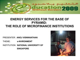 ENERGY SERVICES FOR THE BASE OF PYRAMID:  THE ROLE OF MICROFINANCE INSTITUTIONS PRESENTER:  ANOJ VISWANATHAN THEME:  e-NVIRONMENT INSTITUTION:  NATIONAL UNIVERSITY OF    SINGAPORE  