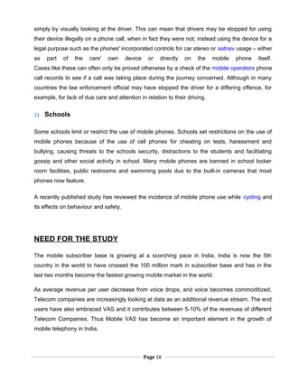 simply by visually looking at the driver. This can mean that drivers may be stopped for using
their device illegally on a phone call, when in fact they were not; instead using the device for a
legal purpose such as the phones' incorporated controls for car stereo or satnav usage – either
as part of the cars' own device or directly on the mobile phone itself.
Cases like these can often only be proved otherwise by a check of the mobile operators phone
call records to see if a call was taking place during the journey concerned. Although in many
countries the law enforcement official may have stopped the driver for a differing offence, for
example, for lack of due care and attention in relation to their driving.
2) Schools
Some schools limit or restrict the use of mobile phones. Schools set restrictions on the use of
mobile phones because of the use of cell phones for cheating on tests, harassment and
bullying, causing threats to the schools security, distractions to the students and facilitating
gossip and other social activity in school. Many mobile phones are banned in school locker
room facilities, public restrooms and swimming pools due to the built-in cameras that most
phones now feature.
A recently published study has reviewed the incidence of mobile phone use while cycling and
its effects on behaviour and safety.
NEED FOR THE STUDY
The mobile subscriber base is growing at a scorching pace in India, India is now the 5th
country in the world to have crossed the 100 million mark in subscriber base and has in the
last two months become the fastest growing mobile market in the world.
As average revenue per user decrease from voice drops, and voice becomes commoditized,
Telecom companies are increasingly looking at data as an additional revenue stream. The end
users have also embraced VAS and it contributes between 5-10% of the revenues of different
Telecom Companies. Thus Mobile VAS has become an important element in the growth of
mobile telephony in India.
Page 18
 