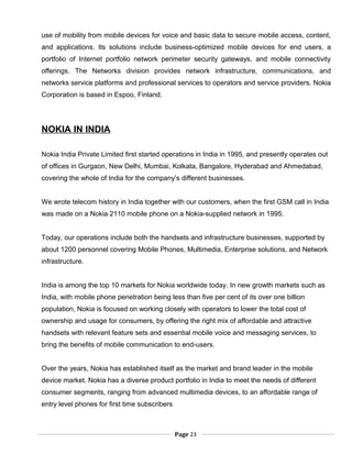 use of mobility from mobile devices for voice and basic data to secure mobile access, content,
and applications. Its solutions include business-optimized mobile devices for end users, a
portfolio of Internet portfolio network perimeter security gateways, and mobile connectivity
offerings. The Networks division provides network infrastructure, communications, and
networks service platforms and professional services to operators and service providers. Nokia
Corporation is based in Espoo, Finland.
NOKIA IN INDIA
Nokia India Private Limited first started operations in India in 1995, and presently operates out
of offices in Gurgaon, New Delhi, Mumbai, Kolkata, Bangalore, Hyderabad and Ahmedabad,
covering the whole of India for the company’s different businesses.
We wrote telecom history in India together with our customers, when the first GSM call in India
was made on a Nokia 2110 mobile phone on a Nokia-supplied network in 1995.
Today, our operations include both the handsets and infrastructure businesses, supported by
about 1200 personnel covering Mobile Phones, Multimedia, Enterprise solutions, and Network
infrastructure.
India is among the top 10 markets for Nokia worldwide today. In new growth markets such as
India, with mobile phone penetration being less than five per cent of its over one billion
population, Nokia is focused on working closely with operators to lower the total cost of
ownership and usage for consumers, by offering the right mix of affordable and attractive
handsets with relevant feature sets and essential mobile voice and messaging services, to
bring the benefits of mobile communication to end-users.
Over the years, Nokia has established itself as the market and brand leader in the mobile
device market. Nokia has a diverse product portfolio in India to meet the needs of different
consumer segments, ranging from advanced multimedia devices, to an affordable range of
entry level phones for first time subscribers
Page 23
 