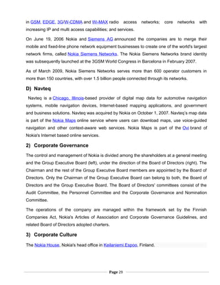 in GSM, EDGE, 3G/W-CDMA and Wi-MAX radio access networks; core networks with
increasing IP and multi access capabilities; and services.
On June 19, 2006 Nokia and Siemens AG announced the companies are to merge their
mobile and fixed-line phone network equipment businesses to create one of the world's largest
network firms, called Nokia Siemens Networks. The Nokia Siemens Networks brand identity
was subsequently launched at the 3GSM World Congress in Barcelona in February 2007.
As of March 2009, Nokia Siemens Networks serves more than 600 operator customers in
more than 150 countries, with over 1.5 billion people connected through its networks.
D) Navteq
Navteq is a Chicago, Illinois-based provider of digital map data for automotive navigation
systems, mobile navigation devices, Internet-based mapping applications, and government
and business solutions. Navteq was acquired by Nokia on October 1, 2007. Navteq’s map data
is part of the Nokia Maps online service where users can download maps, use voice-guided
navigation and other context-aware web services. Nokia Maps is part of the Ovi brand of
Nokia's Internet based online services.
2) Corporate Governance
The control and management of Nokia is divided among the shareholders at a general meeting
and the Group Executive Board (left), under the direction of the Board of Directors (right). The
Chairman and the rest of the Group Executive Board members are appointed by the Board of
Directors. Only the Chairman of the Group Executive Board can belong to both, the Board of
Directors and the Group Executive Board. The Board of Directors' committees consist of the
Audit Committee, the Personnel Committee and the Corporate Governance and Nomination
Committee.
The operations of the company are managed within the framework set by the Finnish
Companies Act, Nokia's Articles of Association and Corporate Governance Guidelines, and
related Board of Directors adopted charters.
3) Corporate Culture
The Nokia House, Nokia's head office in Keilaniemi,Espoo, Finland.
Page 29
 