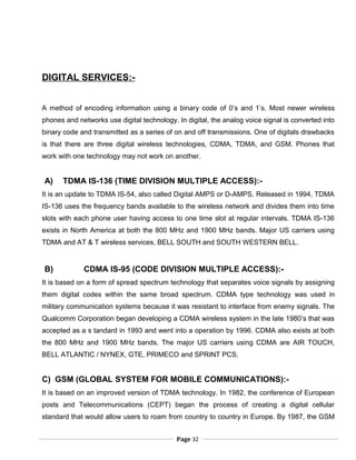 DIGITAL SERVICES:-
A method of encoding information using a binary code of 0’s and 1’s. Most newer wireless
phones and networks use digital technology. In digital, the analog voice signal is converted into
binary code and transmitted as a series of on and off transmissions. One of digitals drawbacks
is that there are three digital wireless technologies, CDMA, TDMA, and GSM. Phones that
work with one technology may not work on another.
A) TDMA IS-136 (TIME DIVISION MULTIPLE ACCESS):-
It is an update to TDMA IS-54, also called Digital AMPS or D-AMPS. Released in 1994, TDMA
IS-136 uses the frequency bands available to the wireless network and divides them into time
slots with each phone user having access to one time slot at regular intervals. TDMA IS-136
exists in North America at both the 800 MHz and 1900 MHz bands. Major US carriers using
TDMA and AT & T wireless services, BELL SOUTH and SOUTH WESTERN BELL.
B) CDMA IS-95 (CODE DIVISION MULTIPLE ACCESS):-
It is based on a form of spread spectrum technology that separates voice signals by assigning
them digital codes within the same broad spectrum. CDMA type technology was used in
military communication systems because it was resistant to interface from enemy signals. The
Qualcomm Corporation began developing a CDMA wireless system in the late 1980’s that was
accepted as a s tandard in 1993 and went into a operation by 1996. CDMA also exists at both
the 800 MHz and 1900 MHz bands. The major US carriers using CDMA are AIR TOUCH,
BELL ATLANTIC / NYNEX, GTE, PRIMECO and SPRINT PCS.
C) GSM (GLOBAL SYSTEM FOR MOBILE COMMUNICATIONS):-
It is based on an improved version of TDMA technology. In 1982, the conference of European
posts and Telecommunications (CEPT) began the process of creating a digital cellular
standard that would allow users to roam from country to country in Europe. By 1987, the GSM
Page 32
 