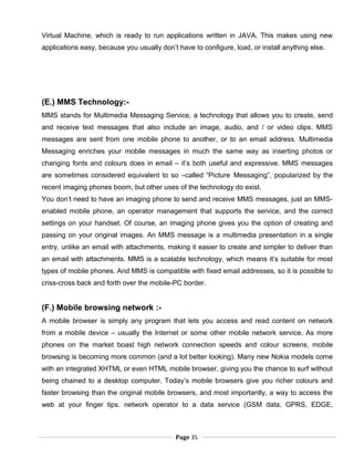 Virtual Machine, which is ready to run applications written in JAVA. This makes using new
applications easy, because you usually don’t have to configure, load, or install anything else.
(E.) MMS Technology:-
MMS stands for Multimedia Messaging Service, a technology that allows you to create, send
and receive text messages that also include an image, audio, and / or video clips. MMS
messages are sent from one mobile phone to another, or to an email address. Multimedia
Messaging enriches your mobile messages in much the same way as inserting photos or
changing fonts and colours does in email – it’s both useful and expressive. MMS messages
are sometimes considered equivalent to so –called “Picture Messaging”, popularized by the
recent imaging phones boom, but other uses of the technology do exist.
You don’t need to have an imaging phone to send and receive MMS messages, just an MMS-
enabled mobile phone, an operator management that supports the service, and the correct
settings on your handset. Of course, an imaging phone gives you the option of creating and
passing on your original images. An MMS message is a multimedia presentation in a single
entry, unlike an email with attachments, making it easier to create and simpler to deliver than
an email with attachments. MMS is a scalable technology, which means it’s suitable for most
types of mobile phones. And MMS is compatible with fixed email addresses, so it is possible to
criss-cross back and forth over the mobile-PC border.
(F.) Mobile browsing network :-
A mobile browser is simply any program that lets you access and read content on network
from a mobile device – usually the Internet or some other mobile network service. As more
phones on the market boast high network connection speeds and colour screens, mobile
browsing is becoming more common (and a lot better looking). Many new Nokia models come
with an integrated XHTML or even HTML mobile browser, giving you the chance to surf without
being chained to a desktop computer. Today’s mobile browsers give you richer colours and
faster browsing than the original mobile browsers, and most importantly, a way to access the
web at your finger tips. network operator to a data service (GSM data, GPRS, EDGE,
Page 35
 